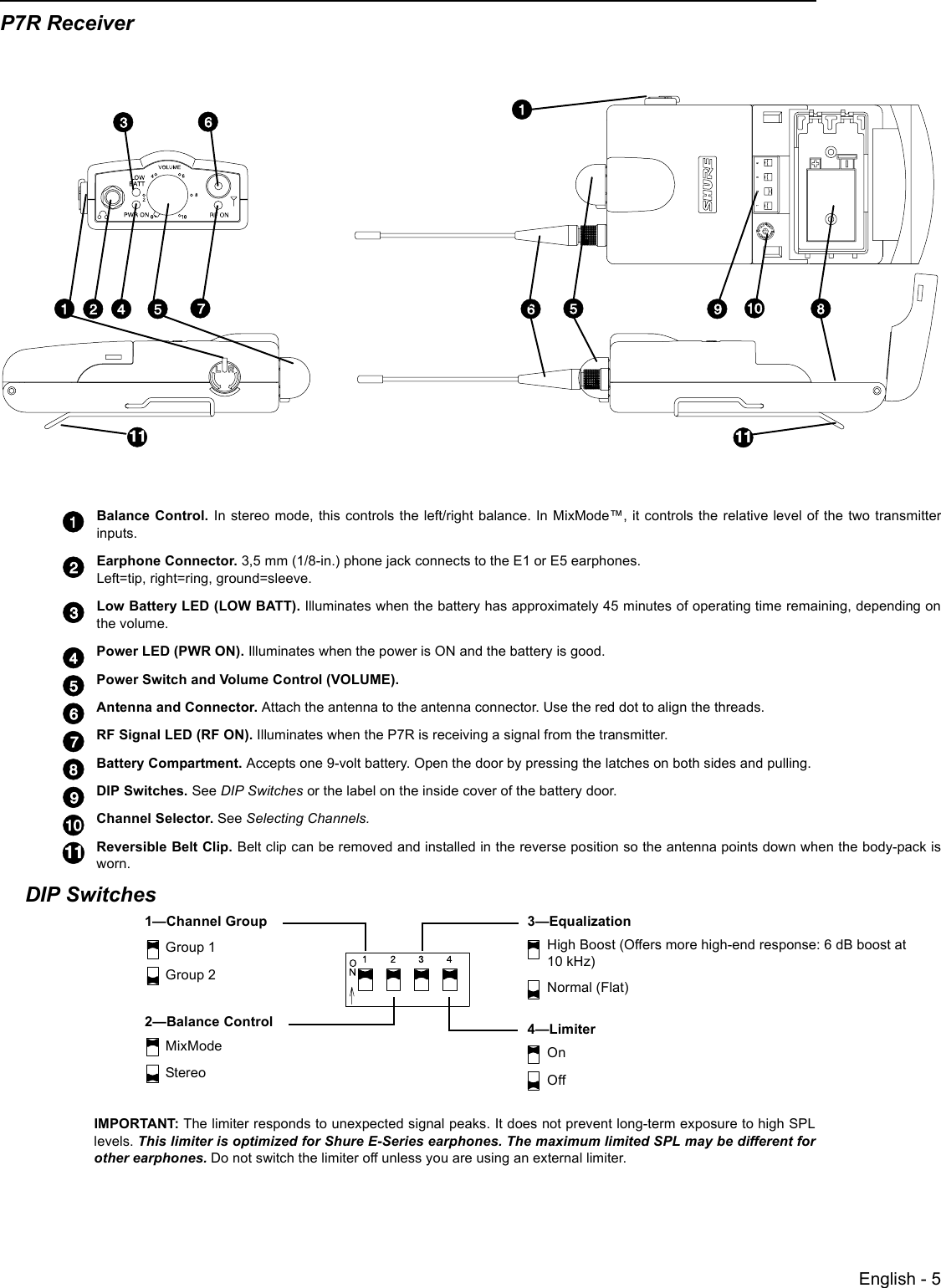 English - 5P7R ReceiverBalance Control. In stereo mode, this controls the left/right balance. In MixMode™, it controls the relative level of the two transmitterinputs.Earphone Connector. 3,5 mm (1/8-in.) phone jack connects to the E1 or E5 earphones. Left=tip, right=ring, ground=sleeve.Low Battery LED (LOW BATT). Illuminates when the battery has approximately 45 minutes of operating time remaining, depending onthe volume.Power LED (PWR ON). Illuminates when the power is ON and the battery is good.Power Switch and Volume Control (VOLUME). Antenna and Connector. Attach the antenna to the antenna connector. Use the red dot to align the threads. RF Signal LED (RF ON). Illuminates when the P7R is receiving a signal from the transmitter.  Battery Compartment. Accepts one 9-volt battery. Open the door by pressing the latches on both sides and pulling.DIP Switches. See DIP Switches or the label on the inside cover of the battery door.Channel Selector. See Selecting Channels. Reversible Belt Clip. Belt clip can be removed and installed in the reverse position so the antenna points down when the body-pack isworn. DIP SwitchesIMPORTANT: The limiter responds to unexpected signal peaks. It does not prevent long-term exposure to high SPLlevels. This limiter is optimized for Shure E-Series earphones. The maximum limited SPL may be different forother earphones. Do not switch the limiter off unless you are using an external limiter.1—Channel Group 3—Equalization4—Limiter2—Balance ControlGroup 1Group 2MixModeStereoHigh Boost (Offers more high-end response: 6 dB boost at 10 kHz)Normal (Flat)OnOff