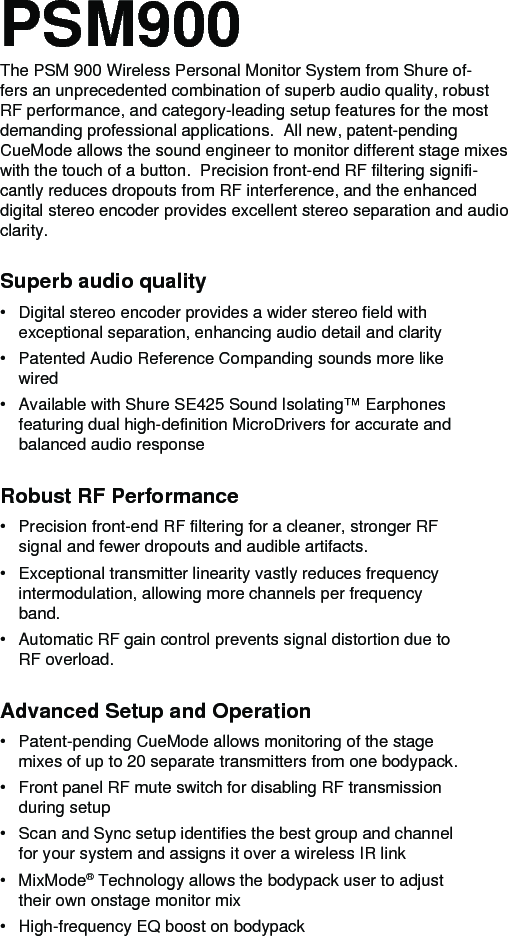 Superb audio quality• Digital stereo encoder provides a wider stereo field with exceptional separation, enhancing audio detail and clarity• Patented Audio Reference Companding sounds more like wired• Available with Shure SE425 Sound Isolating™ Earphones featuring dual high-definition MicroDrivers for accurate and balanced audio responseRobust RF Performance• Precision front-end RF filtering for a cleaner, stronger RF signal and fewer dropouts and audible artifacts.• Exceptional transmitter linearity vastly reduces frequency intermodulation, allowing more channels per frequency band.• Automatic RF gain control prevents signal distortion due to RF overload.Advanced Setup and Operation• Patent-pending CueMode allows monitoring of the stage mixes of up to 20 separate transmitters from one bodypack. • Front panel RF mute switch for disabling RF transmission during setup• Scan and Sync setup identifies the best group and channel for your system and assigns it over a wireless IR link• MixMode® Technology allows the bodypack user to adjust their own onstage monitor mix• High-frequency EQ boost on bodypackPSM900The PSM 900 Wireless Personal Monitor System from Shure of-fers an unprecedented combination of superb audio quality, robust RF performance, and category-leading setup features for the most demanding professional applications.  All new, patent-pending CueMode allows the sound engineer to monitor different stage mixes with the touch of a button.  Precision front-end RF filtering signifi-cantly reduces dropouts from RF interference, and the enhanced digital stereo encoder provides excellent stereo separation and audio clarity. 