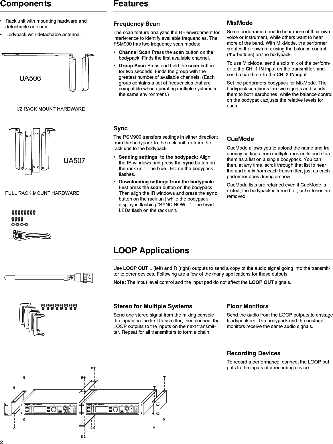 2Frequency ScanThe scan feature analyzes the RF environment for interference to identify available frequencies. The PSM900 has two frequency scan modes:• Channel Scan Press the scan button on the bodypack. Finds the first available channel.• Group Scan Press and hold the scan button for two seconds. Finds the group with the greatest number of available channels. (Each group contains a set of frequencies that are compatible when operating multiple systems in the same environment.)SyncThe PSM900 transfers settings in either direction: from the bodypack to the rack unit, or from the rack unit to the bodypack. • Sending settings  to the bodypack: Align the IR windows and press the sync button on the rack unit. The blue LED on the bodypack flashes.• Downloading settings from the bodypack: First press the scan button on the bodypack. Then align the IR windows and press the sync button on the rack unit while the bodypack display is flashing “SYNC NOW...”. The level LEDs flash on the rack unit.MixModeSome performers need to hear more of their own voice or instrument, while others want to hear more of the band. With MixMode, the performer creates their own mix using the balance control (▼▲buttons)onthebodypack.To use MixMode, send a solo mix of the perform-er to the CH. 1 IN input on the transmitter, and send a band mix to the CH. 2 IN input. Set the performers bodypack for MixMode. The bodypack combines the two signals and sends them to both earphones, while the balance control on the bodypack adjusts the relative levels for each. LOOP ApplicationsUse LOOP OUT L (left) and R (right) outputs to send a copy of the audio signal going into the transmit-ter to other devices. Following are a few of the many applications for these outputs.Note: The input level control and the input pad do not affect the LOOP OUT signals.Stereo for Multiple SystemsSend one stereo signal from the mixing console the inputs on the first transmitter, then connect the LOOP outputs to the inputs on the next transmit-ter. Repeat for all transmitters to form a chain.Floor MonitorsSend the audio from the LOOP outputs to onstage loudspeakers. The bodypack and the onstage monitors receive the same audio signals.Recording DevicesTo record a performance, connect the LOOP out-puts to the inputs of a recording device.CueModeCueMode allows you to upload the name and fre-quency settings from multiple rack units and store them as a list on a single bodypack. You can then, at any time, scroll through that list to hear the audio mix from each transmitter, just as each performer does during a show. CueMode lists are retained even if CueMode is exited, the bodypack is turned off, or batteries are removed.Components• Rack unit with mounting hardware and detachable antenna.• Bodypack with detachable antenna.FULL RACK MOUNT HARDWAREUA507 1/2 RACK MOUNT HARDWAREUA506 FeaturesPat. 6597301;Pat. App. Pendinglevel L R menu sync volume powerCLIPsyncPat. 6597301;Pat. App. Pendinglevel L R menu sync volume powerCLIPsync