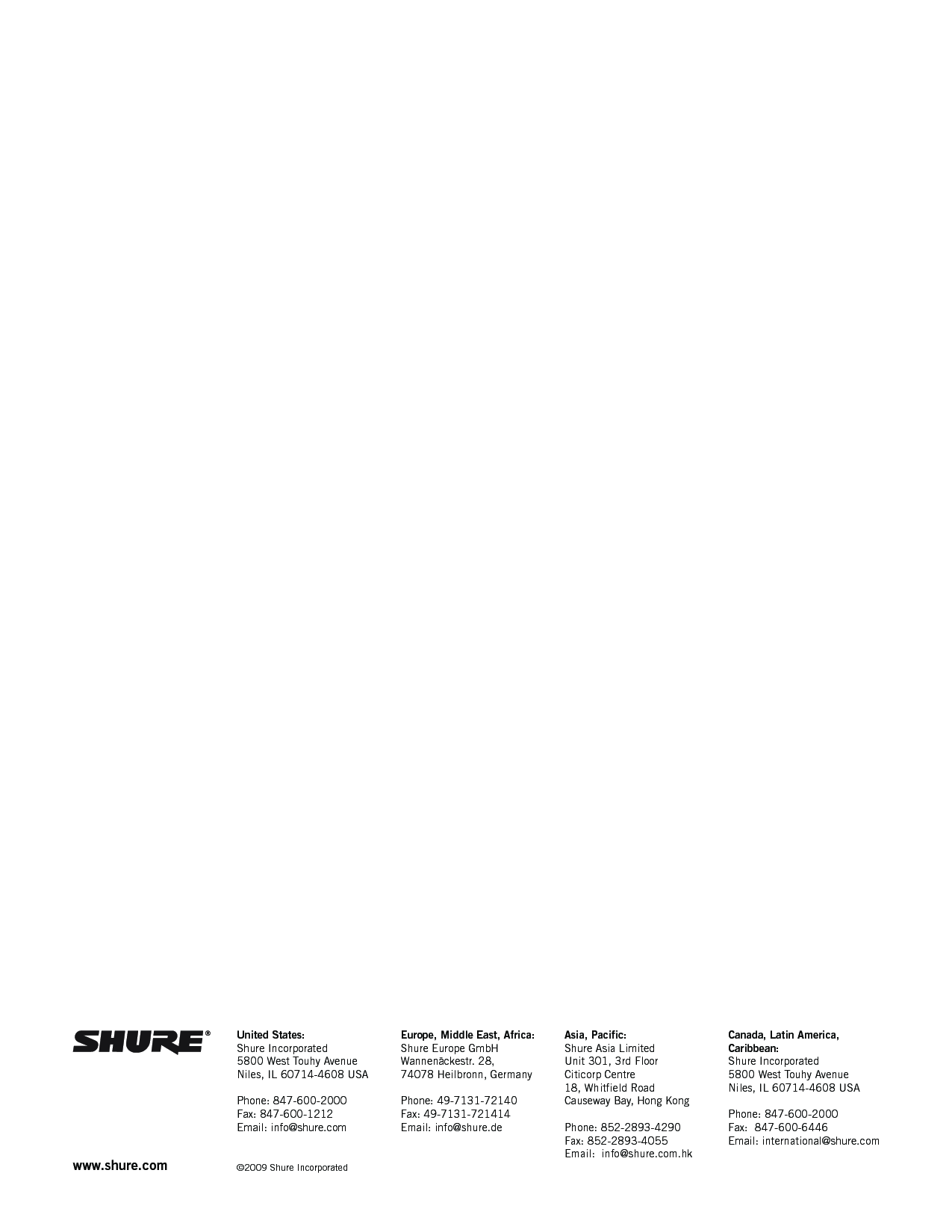 www.shure.com United States:Shure Incorporated5800 West Touhy AvenueNiles, IL 60714-4608 USAPhone: 847-600-2000Fax: 847-600-1212Email: info@shure.com©2009 Shure IncorporatedEurope, Middle East, Africa:Shure Europe GmbHWannenäckestr. 28,74078 Heilbronn, GermanyPhone: 49-7131-72140Fax: 49-7131-721414Email: info@shure.deAsia, Pacific:Shure Asia LimitedUnit 301, 3rd FloorCiticorp Centre18, Whitfield RoadCauseway Bay, Hong KongPhone: 852-2893-4290Fax: 852-2893-4055Email:  info@shure.com.hkCanada, Latin America, Caribbean:Shure Incorporated5800 West Touhy AvenueNiles, IL 60714-4608 USAPhone: 847-600-2000Fax:  847-600-6446Email: international@shure.com