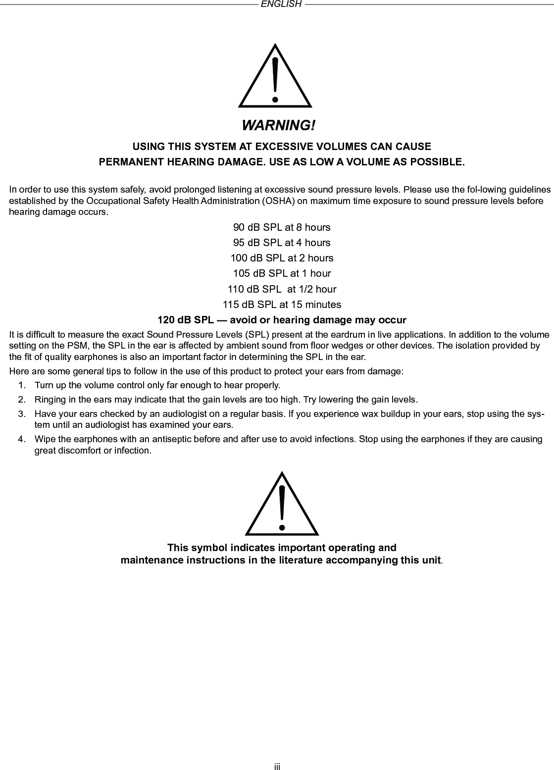 iiiWARNING!USING THIS SYSTEM AT EXCESSIVE VOLUMES CAN CAUSEPERMANENT HEARING DAMAGE. USE AS LOW A VOLUME AS POSSIBLE.In order to use this system safely, avoid prolonged listening at excessive sound pressure levels. Please use the fol-lowing guidelines established by the Occupational Safety Health Administration (OSHA) on maximum time exposure to sound pressure levels before hearing damage occurs.90 dB SPL at 8 hours95 dB SPL at 4 hours100 dB SPL at 2 hours105 dB SPL at 1 hour110 dB SPL  at 1/2 hour115 dB SPL at 15 minutes120 dB SPL — avoid or hearing damage may occurIt is difcult to measure the exact Sound Pressure Levels (SPL) present at the eardrum in live applications. In addition to the volume setting on the PSM, the SPL in the ear is affected by ambient sound from oor wedges or other devices. The isolation provided by the t of quality earphones is also an important factor in determining the SPL in the ear.Here are some general tips to follow in the use of this product to protect your ears from damage:1.  Turn up the volume control only far enough to hear properly.2.  Ringing in the ears may indicate that the gain levels are too high. Try lowering the gain levels.3.  Have your ears checked by an audiologist on a regular basis. If you experience wax buildup in your ears, stop using the sys-tem until an audiologist has examined your ears.4.  Wipe the earphones with an antiseptic before and after use to avoid infections. Stop using the earphones if they are causing great discomfort or infection.This symbol indicates important operating and maintenance instructions in the literature accompanying this unit.ENGLISH
