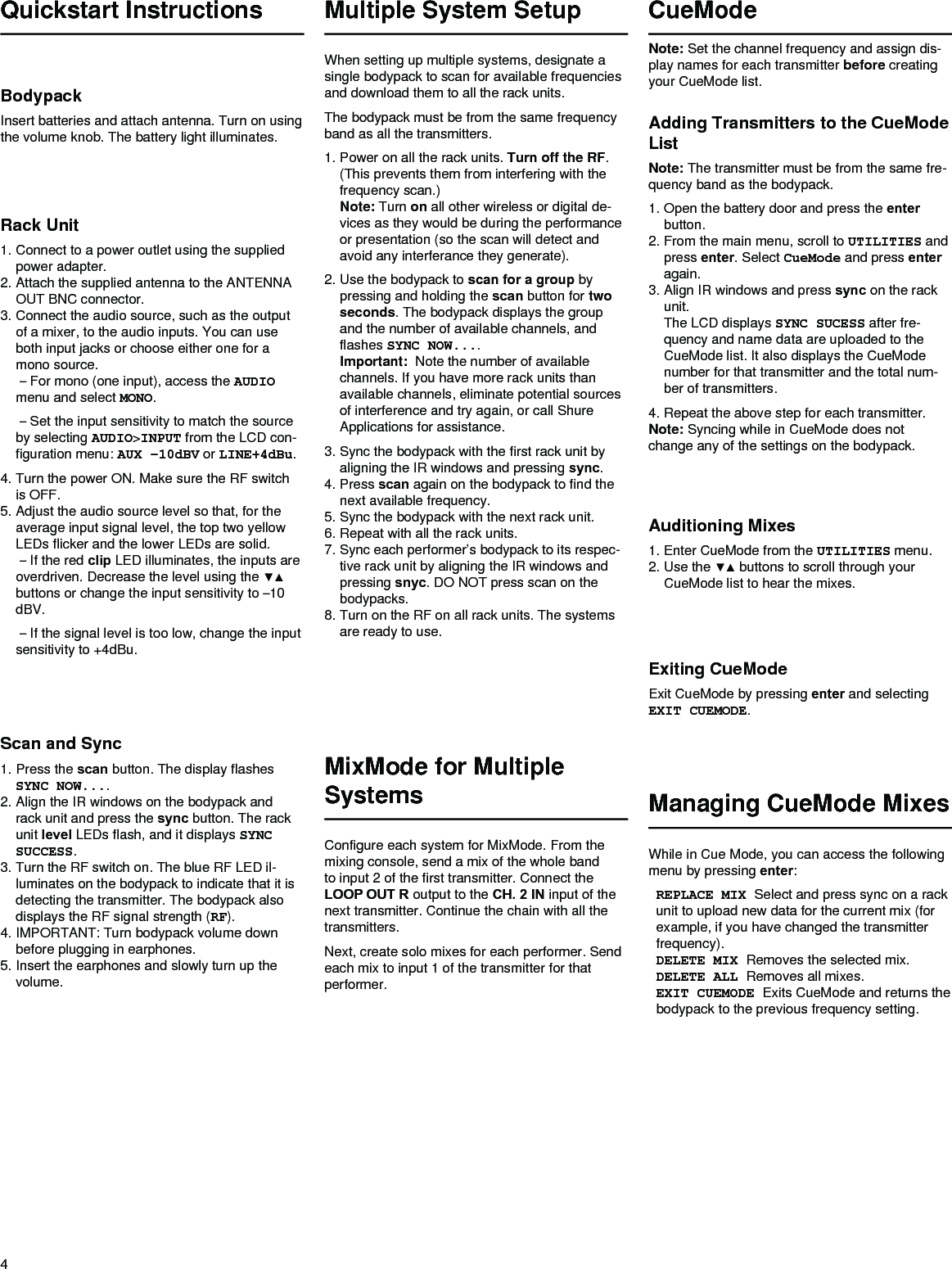 4Multiple System SetupWhen setting up multiple systems, designate a single bodypack to scan for available frequencies and download them to all the rack units. The bodypack must be from the same frequency band as all the transmitters. 1. Power on all the rack units. Turn off the RF. (This prevents them from interfering with the frequency scan.) Note: Turn on all other wireless or digital de-vices as they would be during the performance or presentation (so the scan will detect and avoid any interferance they generate).2. Use the bodypack to scan for a group by pressing and holding the scan button for two seconds. The bodypack displays the group and the number of available channels, and flashes SYNC NOW.... Important:  Note the number of available channels. If you have more rack units than available channels, eliminate potential sources of interference and try again, or call Shure Applications for assistance.3. Sync the bodypack with the first rack unit by aligning the IR windows and pressing sync.4. Press scan again on the bodypack to find the next available frequency. 5. Sync the bodypack with the next rack unit. 6. Repeat with all the rack units.7. Sync each performer’s bodypack to its respec-tive rack unit by aligning the IR windows and pressing snyc. DO NOT press scan on the bodypacks.8. Turn on the RF on all rack units. The systems are ready to use.Scan and Sync1. Press the scan button. The display flashes SYNC NOW.... 2. Align the IR windows on the bodypack and rack unit and press the sync button. The rack unit level LEDs flash, and it displays SYNC SUCCESS.3. Turn the RF switch on. The blue RF LED il-luminates on the bodypack to indicate that it is detecting the transmitter. The bodypack also displays the RF signal strength (RF).4. IMPORTANT: Turn bodypack volume down before plugging in earphones.5. Insert the earphones and slowly turn up the volume.Rack Unit1. Connect to a power outlet using the supplied power adapter.2. Attach the supplied antenna to the ANTENNA OUT BNC connector.3. Connect the audio source, such as the output of a mixer, to the audio inputs. You can use both input jacks or choose either one for a mono source.  – For mono (one input), access the AUDIO menu and select MONO. – Set the input sensitivity to match the source by selecting AUDIO&gt;INPUT from the LCD con-figuration menu: AUX –10dBV or LINE+4dBu.4. Turn the power ON. Make sure the RF switch is OFF.5. Adjust the audio source level so that, for the average input signal level, the top two yellow LEDs flicker and the lower LEDs are solid.  – If the red clip LED illuminates, the inputs are overdriven.Decreasethelevelusingthe▼▲buttons or change the input sensitivity to –10 dBV. – If the signal level is too low, change the input sensitivity to +4dBu.BodypackInsert batteries and attach antenna. Turn on using the volume knob. The battery light illuminates.Quickstart InstructionsAuditioning Mixes1. Enter CueMode from the UTILITIES menu.2. Usethe▼▲buttonstoscrollthroughyourCueMode list to hear the mixes.Exiting CueModeExit CueMode by pressing enter and selecting EXIT CUEMODE.CueModeManaging CueMode MixesWhile in Cue Mode, you can access the following menu by pressing enter: REPLACE MIX Select and press sync on a rack unit to upload new data for the current mix (for example, if you have changed the transmitter frequency).DELETE MIX Removes the selected mix.DELETE ALL Removes all mixes.EXIT CUEMODE Exits CueMode and returns the bodypack to the previous frequency setting.MixMode for Multiple SystemsConfigure each system for MixMode. From the mixing console, send a mix of the whole band to input 2 of the first transmitter. Connect the LOOP OUT R output to the CH. 2 IN input of the next transmitter. Continue the chain with all the transmitters.Next, create solo mixes for each performer. Send each mix to input 1 of the transmitter for that performer.Adding Transmitters to the CueMode ListNote: The transmitter must be from the same fre-quency band as the bodypack.1. Open the battery door and press the enter button.2. From the main menu, scroll to UTILITIES and press enter. Select CueMode and press enter again. 3. Align IR windows and press sync on the rack unit. The LCD displays SYNC SUCESS after fre-quency and name data are uploaded to the CueMode list. It also displays the CueMode number for that transmitter and the total num-ber of transmitters.4. Repeat the above step for each transmitter.Note: Syncing while in CueMode does not change any of the settings on the bodypack.Note: Set the channel frequency and assign dis-play names for each transmitter before creating your CueMode list. 