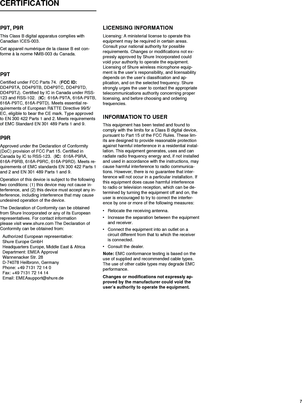 7CERTIFICATION P9T, P9RThis Class B digital apparatus complies with Canadian ICES-003. Cet appareil numérique de la classe B est con-forme à la norme NMB-003 du Canada. P9TCertified under FCC Parts 74.  (FCC ID:   DD4P9TA, DD4P9TB, DD4P9TC, DD4P9TD, DD4P9TJ). Certified by IC in Canada under RSS-123 and RSS-102.  (IC:  616A-P9TA, 616A-P9TB, 616A-P9TC, 616A-P9TD). Meets essential re-quirements of European R&amp;TTE Directive 99/5/EC, eligible to bear the CE mark. Type approved to EN 300 422 Parts 1 and 2. Meets requirements of EMC Standard EN 301 489 Parts 1 and 9. P9RApproved under the Declaration of Conformity (DoC) provision of FCC Part 15. Certified in Canada by IC to RSS-123.  (IC:  616A-P9RA, 616A-P9RB, 616A-P9RC, 616A-P9RD). Meets re-quirements of EMC standards EN 300 422 Parts 1 and 2 and EN 301 489 Parts 1 and 9. Operation of this device is subject to the following two conditions: (1) this device may not cause in-terference, and (2) this device must accept any in-terference, including interference that may cause undesired operation of the device. The Declaration of Conformity can be obtained from Shure Incorporated or any of its European representatives. For contact information please visit www.shure.com The Declaration of Conformity can be obtained from:Authorized European representative:Shure Europe GmbHHeadquarters Europe, Middle East &amp; AfricaDepartment: EMEA ApprovalWannenacker Str. 28D-74078 Heilbronn, GermanyPhone: +49 7131 72 14 0Fax: +49 7131 72 14 14Email: EMEAsupport@shure.deLICENSING INFORMATIONLicensing: A ministerial license to operate this equipment may be required in certain areas. Consult your national authority for possible requirements. Changes or modifications not ex-pressly approved by Shure Incorporated could void your authority to operate the equipment. Licensing of Shure wireless microphone equip-ment is the user’s responsibility, and licensability depends on the user’s classification and ap-plication, and on the selected frequency. Shure strongly urges the user to contact the appropriate telecommunications authority concerning proper licensing, and before choosing and ordering frequencies. INFORMATION TO USERThis equipment has been tested and found to comply with the limits for a Class B digital device, pursuant to Part 15 of the FCC Rules. These lim-its are designed to provide reasonable protection against harmful interference in a residential instal-lation. This equipment generates, uses and can radiate radio frequency energy and, if not installed and used in accordance with the instructions, may cause harmful interference to radio communica-tions. However, there is no guarantee that inter-ference will not occur in a particular installation. If this equipment does cause harmful interference to radio or television reception, which can be de-termined by turning the equipment off and on, the user is encouraged to try to correct the interfer-ence by one or more of the following measures: • Relocate the receiving antenna. • Increase the separation between the equipment and receiver. • Connect the equipment into an outlet on a circuit different from that to which the receiver is connected. • Consult the dealer. Note: EMC conformance testing is based on the use of supplied and recommended cable types.  The use of other cable types may degrade EMC performance. Changes or modifications not expressly ap-proved by the manufacturer could void the user’s authority to operate the equipment. 
