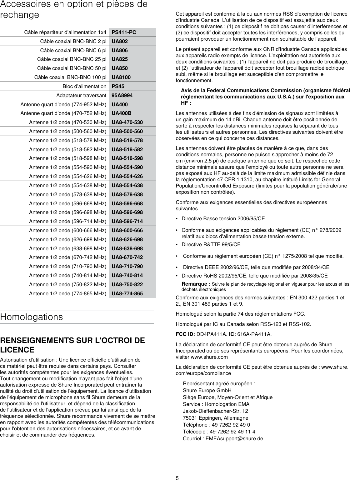5Accessoires en option et pièces de rechangeCâble répartiteur d’alimentation 1x4 PS411-PCCâble coaxial BNC-BNC 2 pi UA802Câble coaxial BNC-BNC 6 pi UA806Câble coaxial BNC-BNC 25 pi UA825Câble coaxial BNC-BNC 50 pi UA850Câble coaxial BNC-BNC 100 pi UA8100Bloc d’alimentation PS45Adaptateur traversant 95A8994Antenne quart d’onde (774-952 MHz) UA400Antenne quart d’onde (470-752 MHz) UA400BAntenne 1/2 onde (470-530 MHz) UA8-470-530Antenne 1/2 onde (500-560 MHz) UA8-500-560Antenne 1/2 onde (518-578 MHz) UA8-518-578Antenne 1/2 onde (518-582 MHz) UA8-518-582Antenne 1/2 onde (518-598 MHz) UA8-518-598Antenne 1/2 onde (554-590 MHz) UA8-554-590Antenne 1/2 onde (554-626 MHz) UA8-554-626Antenne 1/2 onde (554-638 MHz) UA8-554-638Antenne 1/2 onde (578-638 MHz) UA8-578-638Antenne 1/2 onde (596-668 MHz) UA8-596-668Antenne 1/2 onde (596-698 MHz) UA8-596-698Antenne 1/2 onde (596-714 MHz) UA8-596-714Antenne 1/2 onde (600-666 MHz) UA8-600-666Antenne 1/2 onde (626-698 MHz) UA8-626-698Antenne 1/2 onde (638-698 MHz) UA8-638-698Antenne 1/2 onde (670-742 MHz) UA8-670-742Antenne 1/2 onde (710-790 MHz) UA8-710-790Antenne 1/2 onde (740-814 MHz) UA8-740-814Antenne 1/2 onde (750-822 MHz) UA8-750-822Antenne 1/2 onde (774-865 MHz) UA8-774-865HomologationsRENSEIGNEMENTS SUR L&apos;OCTROI DE LICENCEAutorisation d&apos;utilisation : Une licence officielle d&apos;utilisation de ce matériel peut être requise dans certains pays. Consulter les autorités compétentes pour les exigences éventuelles. Tout changement ou modification n&apos;ayant pas fait l&apos;objet d&apos;une autorisation expresse de Shure Incorporated peut entraîner la nullité du droit d&apos;utilisation de l&apos;équipement. La licence d’utilisation de l&apos;équipement de microphone sans fil Shure demeure de la responsabilité de l&apos;utilisateur, et dépend de la classification de l&apos;utilisateur et de l&apos;application prévue par lui ainsi que de la fréquence sélectionnée. Shure recommande vivement de se mettre en rapport avec les autorités compétentes des télécommunications pour l&apos;obtention des autorisations nécessaires, et ce avant de choisir et de commander des fréquences. Cet appareil est conforme à la ou aux normes RSS d&apos;exemption de licence d&apos;Industrie Canada. L&apos;utilisation de ce dispositif est assujettie aux deux conditions suivantes : (1) ce dispositif ne doit pas causer d’interférences et (2) ce dispositif doit accepter toutes les interférences, y compris celles qui pourraient provoquer un fonctionnement non souhaitable de l’appareil. Le présent appareil est conforme aux CNR d&apos;Industrie Canada applicables aux appareils radio exempts de licence. L&apos;exploitation est autorisée aux deux conditions suivantes : (1) l&apos;appareil ne doit pas produire de brouillage, et (2) l&apos;utilisateur de l&apos;appareil doit accepter tout brouillage radioélectrique subi, même si le brouillage est susceptible d&apos;en compromettre le fonctionnement. Avis de la Federal Communications Commission (organisme fédéral réglementant les communications aux U.S.A.) sur l&apos;exposition aux HF : Les antennes utilisées à des fins d&apos;émission de signaux sont limitées à un gain maximum de 14 dBi. Chaque antenne doit être positionnée de sorte à respecter les distances minimales requises la séparant de tous les utilisateurs et autres personnes. Les directives suivantes doivent être observées en ce qui concerne ces distances. Les antennes doivent être placées de manière à ce que, dans des conditions normales, personne ne puisse s&apos;approcher à moins de 72 cm (environ 2,5 pi) de quelque antenne que ce soit. Le respect de cette distance minimale assure que l&apos;employé ou toute autre personne ne sera pas exposé aux HF au-delà de la limite maximum admissible définie dans la réglementation 47 CFR 1.1310, au chapitre intitulé Limits for General Population/Uncontrolled Exposure (limites pour la population générale/une exposition non contrôlée). Conforme aux exigences essentielles des directives européennes suivantes : •  Directive Basse tension 2006/95/CE•  Conforme aux exigences applicables du règlement (CE) n° 278/2009 relatif aux blocs d&apos;alimentation basse tension externe.•  Directive R&amp;TTE 99/5/CE•   Conforme au règlement européen (CE) n° 1275/2008 tel que modifié.•   Directive DEEE 2002/96/CE, telle que modifiée par 2008/34/CE •  Directive RoHS 2002/95/CE, telle que modifiée par 2008/35/CE Remarque : Suivre le plan de recyclage régional en vigueur pour les accus et les déchets électroniquesConforme aux exigences des normes suivantes : EN 300 422 parties 1 et 2., EN 301 489 parties 1 et 9. Homologué selon la partie 74 des réglementations FCC. Homologué par IC au Canada selon RSS-123 et RSS-102. FCC ID: DD4PA411A. IC: 616A-PA411A. La déclaration de conformité CE peut être obtenue auprès de Shure Incorporated ou de ses représentants européens. Pour les coordonnées, visiter www.shure.com La déclaration de conformité CE peut être obtenue auprès de : www.shure.com/europe/complianceReprésentant agréé européen :Shure Europe GmbHSiège Europe, Moyen-Orient et AfriqueService : Homologation EMAJakob-Dieffenbacher-Str. 1275031 Eppingen, AllemagneTéléphone : 49-7262-92 49 0Télécopie : 49-7262-92 49 11 4Courriel : EMEAsupport@shure.de