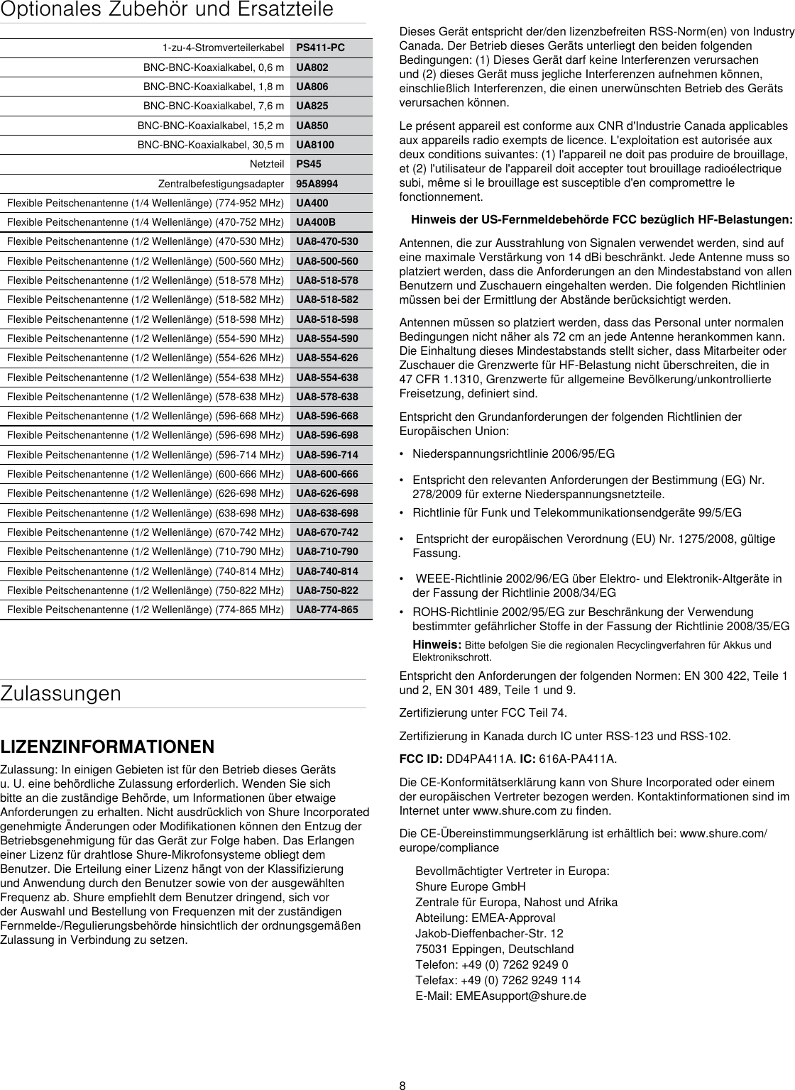 8Optionales Zubehör und Ersatzteile1-zu-4-Stromverteilerkabel PS411-PCBNC-BNC-Koaxialkabel, 0,6 m UA802BNC-BNC-Koaxialkabel, 1,8 m UA806BNC-BNC-Koaxialkabel, 7,6 m UA825BNC-BNC-Koaxialkabel, 15,2 m UA850BNC-BNC-Koaxialkabel, 30,5 m UA8100Netzteil PS45Zentralbefestigungsadapter 95A8994Flexible Peitschenantenne (1/4 Wellenlänge) (774-952 MHz) UA400Flexible Peitschenantenne (1/4 Wellenlänge) (470-752 MHz) UA400BFlexible Peitschenantenne (1/2 Wellenlänge) (470-530 MHz) UA8-470-530Flexible Peitschenantenne (1/2 Wellenlänge) (500-560 MHz) UA8-500-560Flexible Peitschenantenne (1/2 Wellenlänge) (518-578 MHz) UA8-518-578Flexible Peitschenantenne (1/2 Wellenlänge) (518-582 MHz) UA8-518-582Flexible Peitschenantenne (1/2 Wellenlänge) (518-598 MHz) UA8-518-598Flexible Peitschenantenne (1/2 Wellenlänge) (554-590 MHz) UA8-554-590Flexible Peitschenantenne (1/2 Wellenlänge) (554-626 MHz) UA8-554-626Flexible Peitschenantenne (1/2 Wellenlänge) (554-638 MHz) UA8-554-638Flexible Peitschenantenne (1/2 Wellenlänge) (578-638 MHz) UA8-578-638Flexible Peitschenantenne (1/2 Wellenlänge) (596-668 MHz) UA8-596-668Flexible Peitschenantenne (1/2 Wellenlänge) (596-698 MHz) UA8-596-698Flexible Peitschenantenne (1/2 Wellenlänge) (596-714 MHz) UA8-596-714Flexible Peitschenantenne (1/2 Wellenlänge) (600-666 MHz) UA8-600-666Flexible Peitschenantenne (1/2 Wellenlänge) (626-698 MHz) UA8-626-698Flexible Peitschenantenne (1/2 Wellenlänge) (638-698 MHz) UA8-638-698Flexible Peitschenantenne (1/2 Wellenlänge) (670-742 MHz) UA8-670-742Flexible Peitschenantenne (1/2 Wellenlänge) (710-790 MHz) UA8-710-790Flexible Peitschenantenne (1/2 Wellenlänge) (740-814 MHz) UA8-740-814Flexible Peitschenantenne (1/2 Wellenlänge) (750-822 MHz) UA8-750-822Flexible Peitschenantenne (1/2 Wellenlänge) (774-865 MHz) UA8-774-865ZulassungenLIZENZINFORMATIONENZulassung: In einigen Gebieten ist für den Betrieb dieses Geräts u. U. eine behördliche Zulassung erforderlich. Wenden Sie sich bitte an die zuständige Behörde, um Informationen über etwaige Anforderungen zu erhalten. Nicht ausdrücklich von Shure Incorporated genehmigte Änderungen oder Modifikationen können den Entzug der Betriebsgenehmigung für das Gerät zur Folge haben. Das Erlangen einer Lizenz für drahtlose Shure-Mikrofonsysteme obliegt dem Benutzer. Die Erteilung einer Lizenz hängt von der Klassifizierung und Anwendung durch den Benutzer sowie von der ausgewählten Frequenz ab. Shure empfiehlt dem Benutzer dringend, sich vor der Auswahl und Bestellung von Frequenzen mit der zuständigen Fernmelde-/Regulierungsbehörde hinsichtlich der ordnungsgemäßen Zulassung in Verbindung zu setzen. Dieses Gerät entspricht der/den lizenzbefreiten RSS-Norm(en) von Industry Canada. Der Betrieb dieses Geräts unterliegt den beiden folgenden Bedingungen: (1) Dieses Gerät darf keine Interferenzen verursachen und (2) dieses Gerät muss jegliche Interferenzen aufnehmen können, einschließlich Interferenzen, die einen unerwünschten Betrieb des Geräts verursachen können. Le présent appareil est conforme aux CNR d&apos;Industrie Canada applicables aux appareils radio exempts de licence. L&apos;exploitation est autorisée aux deux conditions suivantes: (1) l&apos;appareil ne doit pas produire de brouillage, et (2) l&apos;utilisateur de l&apos;appareil doit accepter tout brouillage radioélectrique subi, même si le brouillage est susceptible d&apos;en compromettre le fonctionnement. Hinweis der US-Fernmeldebehörde FCC bezüglich HF-Belastungen: Antennen, die zur Ausstrahlung von Signalen verwendet werden, sind auf eine maximale Verstärkung von 14 dBi beschränkt. Jede Antenne muss so platziert werden, dass die Anforderungen an den Mindestabstand von allen Benutzern und Zuschauern eingehalten werden. Die folgenden Richtlinien müssen bei der Ermittlung der Abstände berücksichtigt werden. Antennen müssen so platziert werden, dass das Personal unter normalen Bedingungen nicht näher als 72 cm an jede Antenne herankommen kann. Die Einhaltung dieses Mindestabstands stellt sicher, dass Mitarbeiter oder Zuschauer die Grenzwerte für HF-Belastung nicht überschreiten, die in 47 CFR 1.1310, Grenzwerte für allgemeine Bevölkerung/unkontrollierte Freisetzung, definiert sind. Entspricht den Grundanforderungen der folgenden Richtlinien der Europäischen Union: •  Niederspannungsrichtlinie 2006/95/EG•  Entspricht den relevanten Anforderungen der Bestimmung (EG) Nr. 278/2009 für externe Niederspannungsnetzteile.•  Richtlinie für Funk und Telekommunikationsendgeräte 99/5/EG•   Entspricht der europäischen Verordnung (EU) Nr. 1275/2008, gültige Fassung.•   WEEE-Richtlinie 2002/96/EG über Elektro- und Elektronik-Altgeräte in der Fassung der Richtlinie 2008/34/EG •  ROHS-Richtlinie 2002/95/EG zur Beschränkung der Verwendung bestimmter gefährlicher Stoffe in der Fassung der Richtlinie 2008/35/EG Hinweis: Bitte befolgen Sie die regionalen Recyclingverfahren für Akkus und Elektronikschrott.Entspricht den Anforderungen der folgenden Normen: EN 300 422, Teile 1 und 2, EN 301 489, Teile 1 und 9. Zertifizierung unter FCC Teil 74. Zertifizierung in Kanada durch IC unter RSS-123 und RSS-102. FCC ID: DD4PA411A. IC: 616A-PA411A.  Die CE-Konformitätserklärung kann von Shure Incorporated oder einem der europäischen Vertreter bezogen werden. Kontaktinformationen sind im Internet unter www.shure.com zu finden. Die CE-Übereinstimmungserklärung ist erhältlich bei: www.shure.com/europe/complianceBevollmächtigter Vertreter in Europa:Shure Europe GmbHZentrale für Europa, Nahost und AfrikaAbteilung: EMEA-ApprovalJakob-Dieffenbacher-Str. 1275031 Eppingen, DeutschlandTelefon: +49 (0) 7262 9249 0Telefax: +49 (0) 7262 9249 114E-Mail: EMEAsupport@shure.de