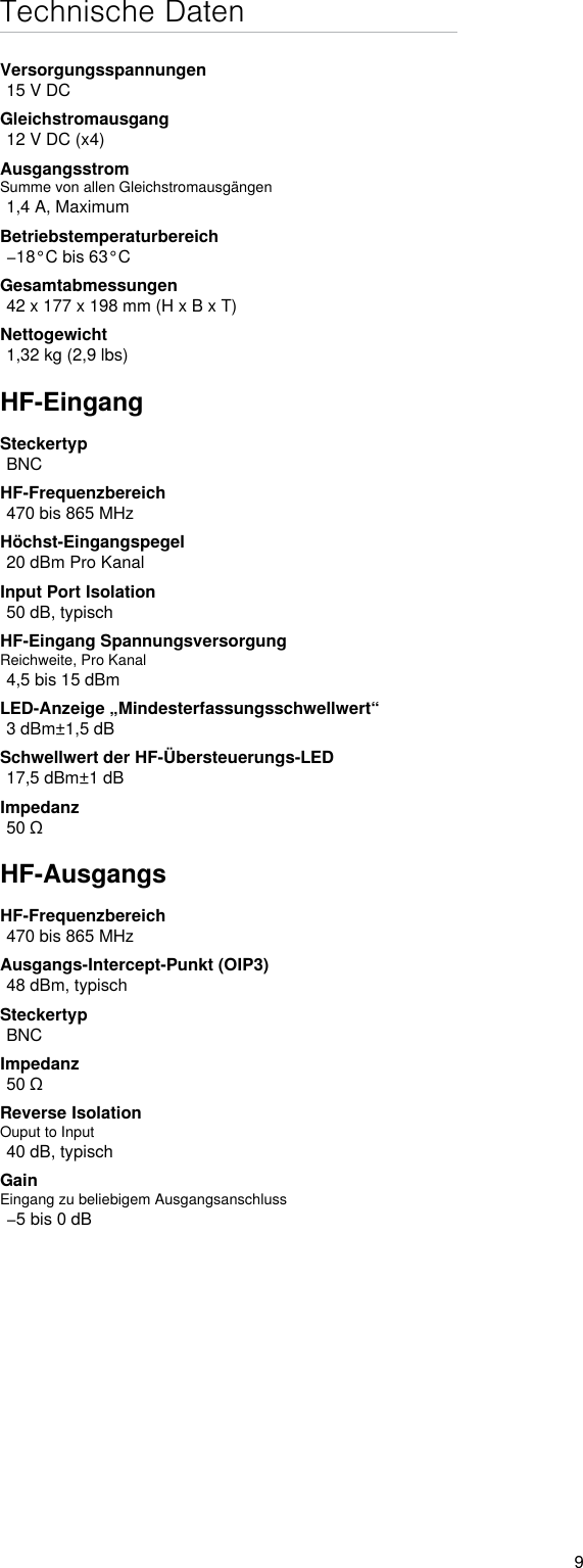 9Technische DatenVersorgungsspannungen15 V DCGleichstromausgang12 V DC (x4)AusgangsstromSumme von allen Gleichstromausgängen1,4 A, MaximumBetriebstemperaturbereich−18°C bis 63°CGesamtabmessungen42 x 177 x 198 mm (H x B x T)Nettogewicht1,32 kg (2,9 lbs)HF-EingangSteckertypBNCHF-Frequenzbereich470 bis 865 MHzHöchst-Eingangspegel20 dBm Pro KanalInput Port Isolation 50 dB, typischHF-Eingang SpannungsversorgungReichweite, Pro Kanal4,5 bis 15 dBmLED-Anzeige „Mindesterfassungsschwellwert“3 dBm±1,5 dBSchwellwert der HF-Übersteuerungs-LED17,5 dBm±1 dBImpedanz50 ΩHF-AusgangsHF-Frequenzbereich470 bis 865 MHzAusgangs-Intercept-Punkt (OIP3)48 dBm, typischSteckertypBNCImpedanz50 ΩReverse Isolation Ouput to Input 40 dB, typischGainEingang zu beliebigem Ausgangsanschluss−5 bis 0 dB