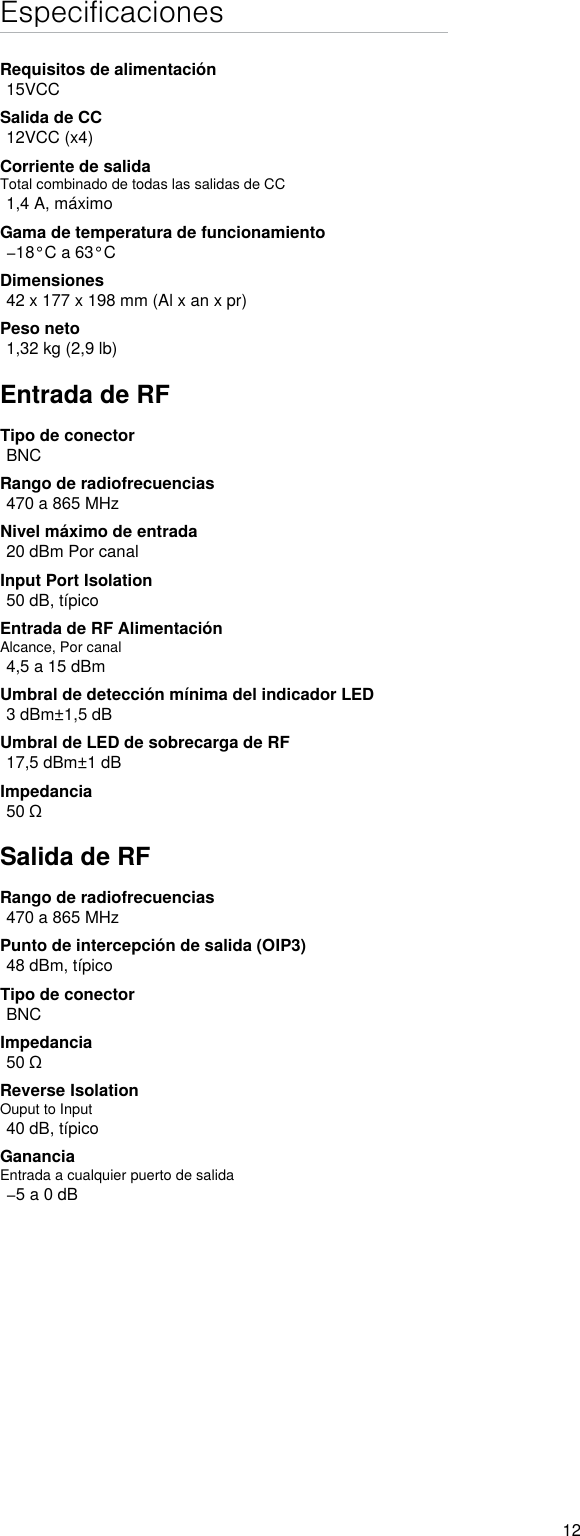 12EspecificacionesRequisitos de alimentación15VCCSalida de CC12VCC (x4)Corriente de salidaTotal combinado de todas las salidas de CC1,4 A, máximoGama de temperatura de funcionamiento−18°C a 63°CDimensiones42 x 177 x 198 mm (Al x an x pr)Peso neto1,32 kg (2,9 lb)Entrada de RFTipo de conectorBNCRango de radiofrecuencias470 a 865 MHzNivel máximo de entrada20 dBm Por canalInput Port Isolation50 dB, típicoEntrada de RF AlimentaciónAlcance, Por canal4,5 a 15 dBmUmbral de detección mínima del indicador LED3 dBm±1,5 dBUmbral de LED de sobrecarga de RF17,5 dBm±1 dBImpedancia50 ΩSalida de RFRango de radiofrecuencias470 a 865 MHzPunto de intercepción de salida (OIP3)48 dBm, típicoTipo de conectorBNCImpedancia50 ΩReverse IsolationOuput to Input40 dB, típicoGananciaEntrada a cualquier puerto de salida−5 a 0 dB