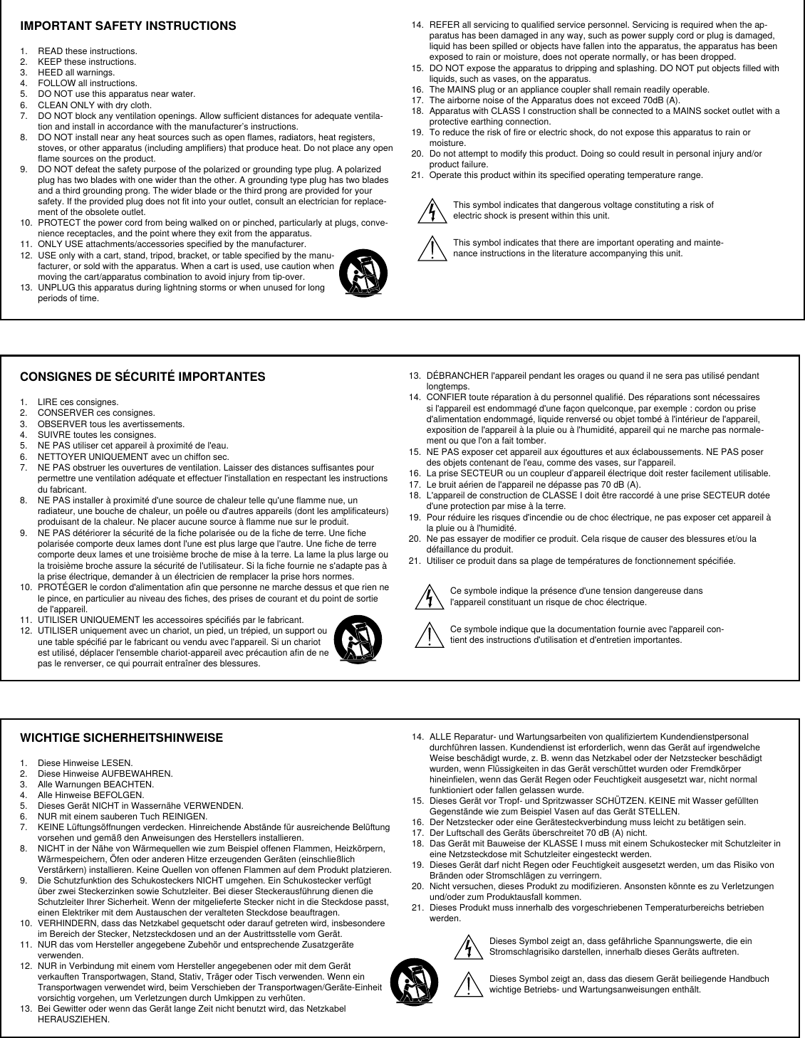 IMPORTANT SAFETY INSTRUCTIONS1.  READ these instructions. 2.  KEEP these instructions. 3.  HEED all warnings.4.  FOLLOW all instructions. 5.  DO NOT use this apparatus near water. 6.  CLEAN ONLY with dry cloth. 7.  DO NOT block any ventilation openings. Allow sufficient distances for adequate ventila-tion and install in accordance with the manufacturer’s instructions. 8.  DO NOT install near any heat sources such as open flames, radiators, heat registers, stoves, or other apparatus (including amplifiers) that produce heat. Do not place any open flame sources on the product. 9.  DO NOT defeat the safety purpose of the polarized or grounding type plug. A polarized plug has two blades with one wider than the other. A grounding type plug has two blades and a third grounding prong. The wider blade or the third prong are provided for your safety. If the provided plug does not fit into your outlet, consult an electrician for replace-ment of the obsolete outlet. 10.  PROTECT the power cord from being walked on or pinched, particularly at plugs, conve-nience receptacles, and the point where they exit from the apparatus. 11.  ONLY USE attachments/accessories specified by the manufacturer.12.  USE only with a cart, stand, tripod, bracket, or table specified by the manu-facturer, or sold with the apparatus. When a cart is used, use caution when moving the cart/apparatus combination to avoid injury from tip-over.13.  UNPLUG this apparatus during lightning storms or when unused for long periods of time. 14.  REFER all servicing to qualified service personnel. Servicing is required when the ap-paratus has been damaged in any way, such as power supply cord or plug is damaged, liquid has been spilled or objects have fallen into the apparatus, the apparatus has been exposed to rain or moisture, does not operate normally, or has been dropped. 15.  DO NOT expose the apparatus to dripping and splashing. DO NOT put objects filled with liquids, such as vases, on the apparatus. 16.  The MAINS plug or an appliance coupler shall remain readily operable. 17.  The airborne noise of the Apparatus does not exceed 70dB (A). 18.  Apparatus with CLASS I construction shall be connected to a MAINS socket outlet with a protective earthing connection. 19.  To reduce the risk of fire or electric shock, do not expose this apparatus to rain or moisture. 20.  Do not attempt to modify this product. Doing so could result in personal injury and/or product failure.21.  Operate this product within its specified operating temperature range.This symbol indicates that dangerous voltage constituting a risk of electric shock is present within this unit. This symbol indicates that there are important operating and mainte-nance instructions in the literature accompanying this unit. CONSIGNES DE SÉCURITÉ IMPORTANTES1.  LIRE ces consignes. 2.  CONSERVER ces consignes. 3.  OBSERVER tous les avertissements.4.  SUIVRE toutes les consignes. 5.  NE PAS utiliser cet appareil à proximité de l&apos;eau. 6.  NETTOYER UNIQUEMENT avec un chiffon sec. 7.  NE PAS obstruer les ouvertures de ventilation. Laisser des distances suffisantes pour permettre une ventilation adéquate et effectuer l&apos;installation en respectant les instructions du fabricant. 8.  NE PAS installer à proximité d&apos;une source de chaleur telle qu&apos;une flamme nue, un radiateur, une bouche de chaleur, un poêle ou d&apos;autres appareils (dont les amplificateurs) produisant de la chaleur. Ne placer aucune source à flamme nue sur le produit. 9.  NE PAS détériorer la sécurité de la fiche polarisée ou de la fiche de terre. Une fiche polarisée comporte deux lames dont l&apos;une est plus large que l&apos;autre. Une fiche de terre comporte deux lames et une troisième broche de mise à la terre. La lame la plus large ou la troisième broche assure la sécurité de l&apos;utilisateur. Si la fiche fournie ne s&apos;adapte pas à la prise électrique, demander à un électricien de remplacer la prise hors normes. 10.  PROTÉGER le cordon d&apos;alimentation afin que personne ne marche dessus et que rien ne le pince, en particulier au niveau des fiches, des prises de courant et du point de sortie de l&apos;appareil. 11.  UTILISER UNIQUEMENT les accessoires spécifiés par le fabricant.12.  UTILISER uniquement avec un chariot, un pied, un trépied, un support ou une table spécifié par le fabricant ou vendu avec l&apos;appareil. Si un chariot est utilisé, déplacer l&apos;ensemble chariot-appareil avec précaution afin de ne pas le renverser, ce qui pourrait entraîner des blessures.13.  DÉBRANCHER l&apos;appareil pendant les orages ou quand il ne sera pas utilisé pendant longtemps. 14.  CONFIER toute réparation à du personnel qualifié. Des réparations sont nécessaires si l&apos;appareil est endommagé d&apos;une façon quelconque, par exemple : cordon ou prise d&apos;alimentation endommagé, liquide renversé ou objet tombé à l&apos;intérieur de l&apos;appareil, exposition de l&apos;appareil à la pluie ou à l&apos;humidité, appareil qui ne marche pas normale-ment ou que l&apos;on a fait tomber. 15.  NE PAS exposer cet appareil aux égouttures et aux éclaboussements. NE PAS poser des objets contenant de l&apos;eau, comme des vases, sur l&apos;appareil. 16.  La prise SECTEUR ou un coupleur d’appareil électrique doit rester facilement utilisable. 17.  Le bruit aérien de l&apos;appareil ne dépasse pas 70 dB (A). 18.  L&apos;appareil de construction de CLASSE I doit être raccordé à une prise SECTEUR dotée d&apos;une protection par mise à la terre. 19.  Pour réduire les risques d&apos;incendie ou de choc électrique, ne pas exposer cet appareil à la pluie ou à l&apos;humidité. 20.  Ne pas essayer de modifier ce produit. Cela risque de causer des blessures et/ou la défaillance du produit.21.  Utiliser ce produit dans sa plage de températures de fonctionnement spécifiée.Ce symbole indique la présence d&apos;une tension dangereuse dans l&apos;appareil constituant un risque de choc électrique.Ce symbole indique que la documentation fournie avec l&apos;appareil con-tient des instructions d&apos;utilisation et d&apos;entretien importantes. WICHTIGE SICHERHEITSHINWEISE1.  Diese Hinweise LESEN. 2.  Diese Hinweise AUFBEWAHREN. 3.  Alle Warnungen BEACHTEN.4.  Alle Hinweise BEFOLGEN. 5.  Dieses Gerät NICHT in Wassernähe VERWENDEN. 6.  NUR mit einem sauberen Tuch REINIGEN. 7.  KEINE Lüftungsöffnungen verdecken. Hinreichende Abstände für ausreichende Belüftung vorsehen und gemäß den Anweisungen des Herstellers installieren. 8.  NICHT in der Nähe von Wärmequellen wie zum Beispiel offenen Flammen, Heizkörpern, Wärmespeichern, Öfen oder anderen Hitze erzeugenden Geräten (einschließlich Verstärkern) installieren. Keine Quellen von offenen Flammen auf dem Produkt platzieren. 9.  Die Schutzfunktion des Schukosteckers NICHT umgehen. Ein Schukostecker verfügt über zwei Steckerzinken sowie Schutzleiter. Bei dieser Steckerausführung dienen die Schutzleiter Ihrer Sicherheit. Wenn der mitgelieferte Stecker nicht in die Steckdose passt, einen Elektriker mit dem Austauschen der veralteten Steckdose beauftragen. 10.  VERHINDERN, dass das Netzkabel gequetscht oder darauf getreten wird, insbesondere im Bereich der Stecker, Netzsteckdosen und an der Austrittsstelle vom Gerät. 11.  NUR das vom Hersteller angegebene Zubehör und entsprechende Zusatzgeräte verwenden.12.  NUR in Verbindung mit einem vom Hersteller angegebenen oder mit dem Gerät verkauften Transportwagen, Stand, Stativ, Träger oder Tisch verwenden. Wenn ein Transportwagen verwendet wird, beim Verschieben der Transportwagen/Geräte-Einheit vorsichtig vorgehen, um Verletzungen durch Umkippen zu verhüten.13.  Bei Gewitter oder wenn das Gerät lange Zeit nicht benutzt wird, das Netzkabel HERAUSZIEHEN. 14.  ALLE Reparatur- und Wartungsarbeiten von qualifiziertem Kundendienstpersonal durchführen lassen. Kundendienst ist erforderlich, wenn das Gerät auf irgendwelche Weise beschädigt wurde, z. B. wenn das Netzkabel oder der Netzstecker beschädigt wurden, wenn Flüssigkeiten in das Gerät verschüttet wurden oder Fremdkörper hineinfielen, wenn das Gerät Regen oder Feuchtigkeit ausgesetzt war, nicht normal funktioniert oder fallen gelassen wurde. 15.  Dieses Gerät vor Tropf- und Spritzwasser SCHÜTZEN. KEINE mit Wasser gefüllten Gegenstände wie zum Beispiel Vasen auf das Gerät STELLEN. 16.  Der Netzstecker oder eine Gerätesteckverbindung muss leicht zu betätigen sein. 17.  Der Luftschall des Geräts überschreitet 70 dB (A) nicht. 18.  Das Gerät mit Bauweise der KLASSE I muss mit einem Schukostecker mit Schutzleiter in eine Netzsteckdose mit Schutzleiter eingesteckt werden. 19.  Dieses Gerät darf nicht Regen oder Feuchtigkeit ausgesetzt werden, um das Risiko von Bränden oder Stromschlägen zu verringern. 20.  Nicht versuchen, dieses Produkt zu modifizieren. Ansonsten könnte es zu Verletzungen und/oder zum Produktausfall kommen.21.  Dieses Produkt muss innerhalb des vorgeschriebenen Temperaturbereichs betrieben werden.Dieses Symbol zeigt an, dass gefährliche Spannungswerte, die ein Stromschlagrisiko darstellen, innerhalb dieses Geräts auftreten.Dieses Symbol zeigt an, dass das diesem Gerät beiliegende Handbuch wichtige Betriebs- und Wartungsanweisungen enthält.