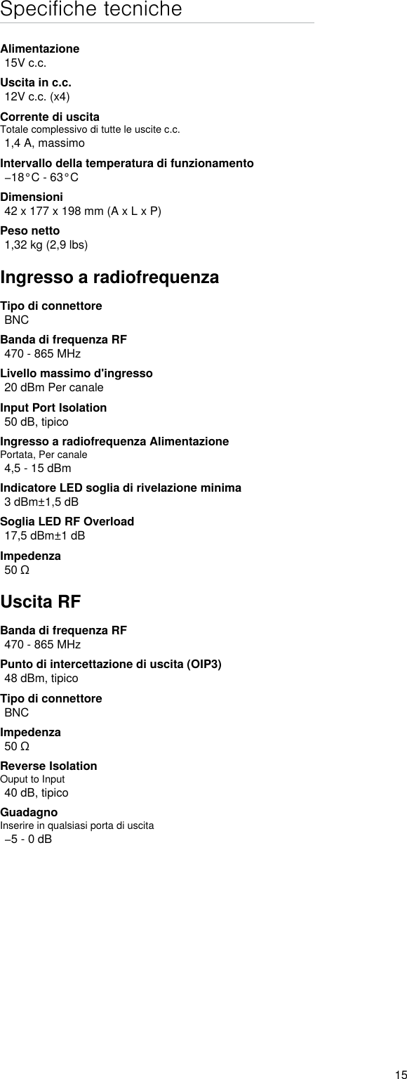 15Specifiche tecnicheAlimentazione15V c.c.Uscita in c.c.12V c.c. (x4)Corrente di uscitaTotale complessivo di tutte le uscite c.c.1,4 A, massimoIntervallo della temperatura di funzionamento−18°C - 63°CDimensioni42 x 177 x 198 mm (A x L x P)Peso netto1,32 kg (2,9 lbs)Ingresso a radiofrequenzaTipo di connettoreBNCBanda di frequenza RF470 - 865 MHzLivello massimo d&apos;ingresso20 dBm Per canaleInput Port Isolation50 dB, tipicoIngresso a radiofrequenza AlimentazionePortata, Per canale4,5 - 15 dBmIndicatore LED soglia di rivelazione minima3 dBm±1,5 dBSoglia LED RF Overload17,5 dBm±1 dBImpedenza50 ΩUscita RFBanda di frequenza RF470 - 865 MHzPunto di intercettazione di uscita (OIP3)48 dBm, tipicoTipo di connettoreBNCImpedenza50 ΩReverse IsolationOuput to Input 40 dB, tipicoGuadagnoInserire in qualsiasi porta di uscita−5 - 0 dB