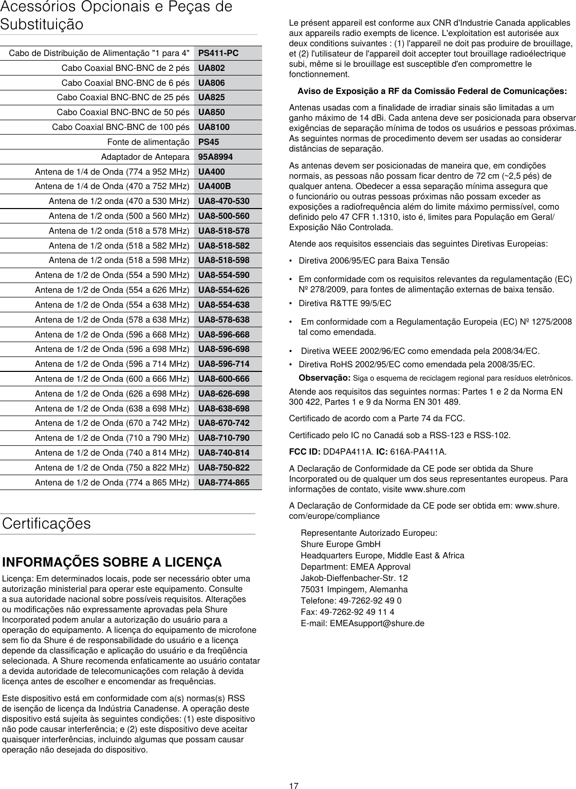 17Acessórios Opcionais e Peças de SubstituiçãoCabo de Distribuição de Alimentação &quot;1 para 4&quot; PS411-PCCabo Coaxial BNC-BNC de 2 pés UA802Cabo Coaxial BNC-BNC de 6 pés UA806Cabo Coaxial BNC-BNC de 25 pés UA825Cabo Coaxial BNC-BNC de 50 pés UA850Cabo Coaxial BNC-BNC de 100 pés UA8100Fonte de alimentação PS45Adaptador de Antepara 95A8994Antena de 1/4 de Onda (774 a 952 MHz) UA400Antena de 1/4 de Onda (470 a 752 MHz) UA400BAntena de 1/2 onda (470 a 530 MHz) UA8-470-530Antena de 1/2 onda (500 a 560 MHz) UA8-500-560Antena de 1/2 onda (518 a 578 MHz) UA8-518-578Antena de 1/2 onda (518 a 582 MHz) UA8-518-582Antena de 1/2 onda (518 a 598 MHz) UA8-518-598Antena de 1/2 de Onda (554 a 590 MHz) UA8-554-590Antena de 1/2 de Onda (554 a 626 MHz) UA8-554-626Antena de 1/2 de Onda (554 a 638 MHz) UA8-554-638Antena de 1/2 de Onda (578 a 638 MHz) UA8-578-638Antena de 1/2 de Onda (596 a 668 MHz) UA8-596-668Antena de 1/2 de Onda (596 a 698 MHz) UA8-596-698Antena de 1/2 de Onda (596 a 714 MHz) UA8-596-714Antena de 1/2 de Onda (600 a 666 MHz) UA8-600-666Antena de 1/2 de Onda (626 a 698 MHz) UA8-626-698Antena de 1/2 de Onda (638 a 698 MHz) UA8-638-698Antena de 1/2 de Onda (670 a 742 MHz) UA8-670-742Antena de 1/2 de Onda (710 a 790 MHz) UA8-710-790Antena de 1/2 de Onda (740 a 814 MHz) UA8-740-814Antena de 1/2 de Onda (750 a 822 MHz) UA8-750-822Antena de 1/2 de Onda (774 a 865 MHz) UA8-774-865CertificaçõesINFORMAÇÕES SOBRE A LICENÇALicença: Em determinados locais, pode ser necessário obter uma autorização ministerial para operar este equipamento. Consulte a sua autoridade nacional sobre possíveis requisitos. Alterações ou modificações não expressamente aprovadas pela Shure Incorporated podem anular a autorização do usuário para a operação do equipamento. A licença do equipamento de microfone sem fio da Shure é de responsabilidade do usuário e a licença depende da classificação e aplicação do usuário e da freqüência selecionada. A Shure recomenda enfaticamente ao usuário contatar a devida autoridade de telecomunicações com relação à devida licença antes de escolher e encomendar as frequências. Este dispositivo está em conformidade com a(s) normas(s) RSS de isenção de licença da Indústria Canadense. A operação deste dispositivo está sujeita às seguintes condições: (1) este dispositivo não pode causar interferência; e (2) este dispositivo deve aceitar quaisquer interferências, incluindo algumas que possam causar operação não desejada do dispositivo. Le présent appareil est conforme aux CNR d&apos;Industrie Canada applicables aux appareils radio exempts de licence. L&apos;exploitation est autorisée aux deux conditions suivantes : (1) l&apos;appareil ne doit pas produire de brouillage, et (2) l&apos;utilisateur de l&apos;appareil doit accepter tout brouillage radioélectrique subi, même si le brouillage est susceptible d&apos;en compromettre le fonctionnement. Aviso de Exposição a RF da Comissão Federal de Comunicações: Antenas usadas com a finalidade de irradiar sinais são limitadas a um ganho máximo de 14 dBi. Cada antena deve ser posicionada para observar exigências de separação mínima de todos os usuários e pessoas próximas. As seguintes normas de procedimento devem ser usadas ao considerar distâncias de separação. As antenas devem ser posicionadas de maneira que, em condições normais, as pessoas não possam ficar dentro de 72 cm (~2,5 pés) de qualquer antena. Obedecer a essa separação mínima assegura que o funcionário ou outras pessoas próximas não possam exceder as exposições a radiofrequência além do limite máximo permissível, como definido pelo 47 CFR 1.1310, isto é, limites para População em Geral/Exposição Não Controlada. Atende aos requisitos essenciais das seguintes Diretivas Europeias: •  Diretiva 2006/95/EC para Baixa Tensão•  Em conformidade com os requisitos relevantes da regulamentação (EC) Nº 278/2009, para fontes de alimentação externas de baixa tensão.•  Diretiva R&amp;TTE 99/5/EC•   Em conformidade com a Regulamentação Europeia (EC) Nº 1275/2008 tal como emendada.•   Diretiva WEEE 2002/96/EC como emendada pela 2008/34/EC. •  Diretiva RoHS 2002/95/EC como emendada pela 2008/35/EC. Observação: Siga o esquema de reciclagem regional para resíduos eletrônicos.Atende aos requisitos das seguintes normas: Partes 1 e 2 da Norma EN 300 422, Partes 1 e 9 da Norma EN 301 489.  Certificado de acordo com a Parte 74 da FCC. Certificado pelo IC no Canadá sob a RSS-123 e RSS-102. FCC ID: DD4PA411A. IC: 616A-PA411A. A Declaração de Conformidade da CE pode ser obtida da Shure Incorporated ou de qualquer um dos seus representantes europeus. Para informações de contato, visite www.shure.com A Declaração de Conformidade da CE pode ser obtida em: www.shure.com/europe/complianceRepresentante Autorizado Europeu:Shure Europe GmbHHeadquarters Europe, Middle East &amp; AfricaDepartment: EMEA ApprovalJakob-Dieffenbacher-Str. 1275031 Impingem, AlemanhaTelefone: 49-7262-92 49 0Fax: 49-7262-92 49 11 4E-mail: EMEAsupport@shure.de