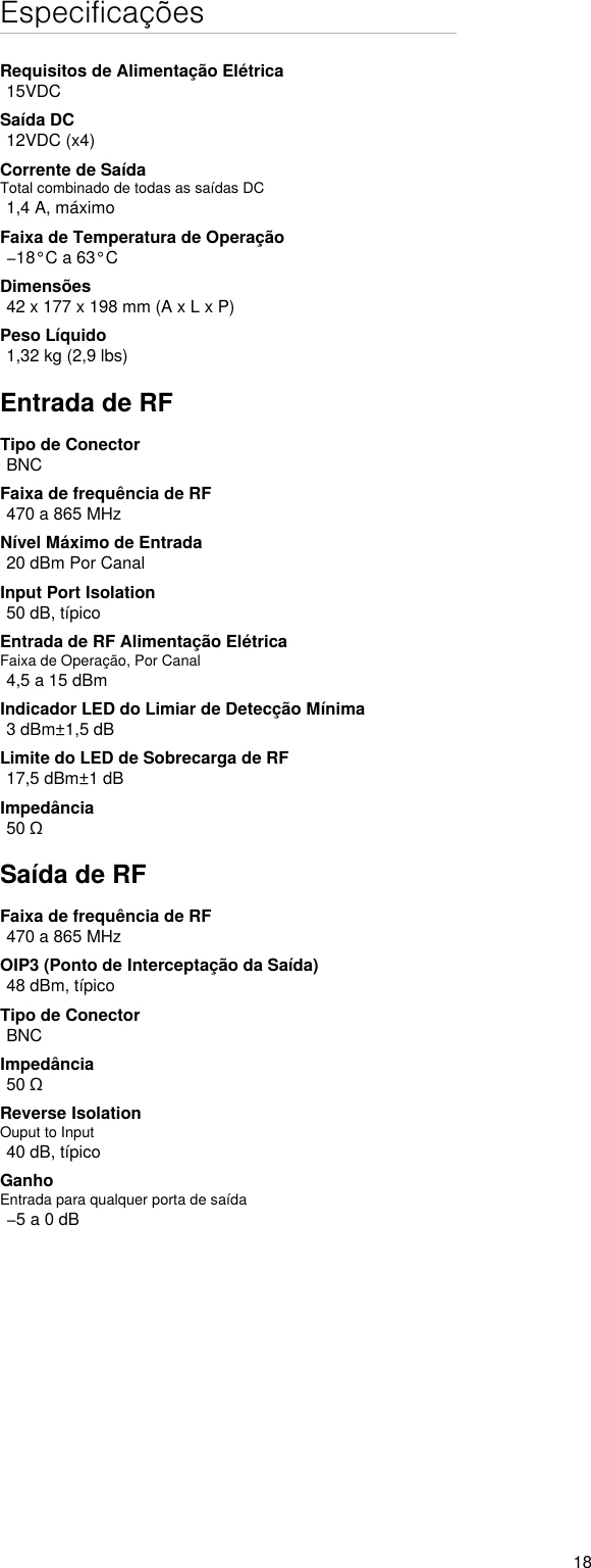 18EspecificaçõesRequisitos de Alimentação Elétrica15VDCSaída DC12VDC (x4)Corrente de SaídaTotal combinado de todas as saídas DC1,4 A, máximoFaixa de Temperatura de Operação−18°C a 63°CDimensões42 x 177 x 198 mm (A x L x P)Peso Líquido1,32 kg (2,9 lbs)Entrada de RFTipo de ConectorBNCFaixa de frequência de RF470 a 865 MHzNível Máximo de Entrada20 dBm Por CanalInput Port Isolation 50 dB, típicoEntrada de RF Alimentação ElétricaFaixa de Operação, Por Canal4,5 a 15 dBmIndicador LED do Limiar de Detecção Mínima3 dBm±1,5 dBLimite do LED de Sobrecarga de RF17,5 dBm±1 dBImpedância50 ΩSaída de RFFaixa de frequência de RF470 a 865 MHzOIP3 (Ponto de Interceptação da Saída)48 dBm, típicoTipo de ConectorBNCImpedância50 ΩReverse Isolation Ouput to Input 40 dB, típicoGanhoEntrada para qualquer porta de saída−5 a 0 dB