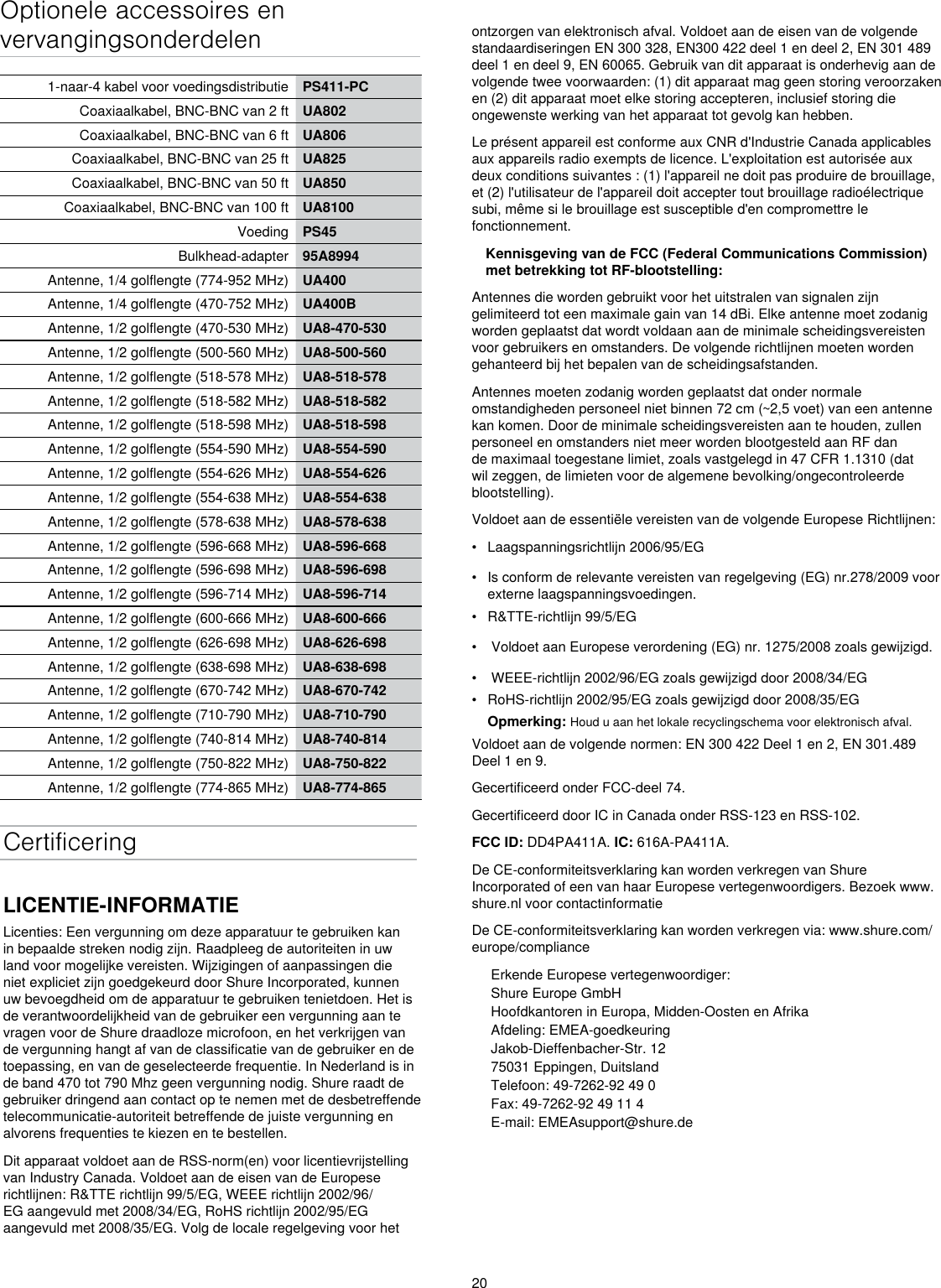 20Optionele accessoires en vervangingsonderdelen1-naar-4 kabel voor voedingsdistributie PS411-PCCoaxiaalkabel, BNC-BNC van 2 ft UA802Coaxiaalkabel, BNC-BNC van 6 ft UA806Coaxiaalkabel, BNC-BNC van 25 ft UA825Coaxiaalkabel, BNC-BNC van 50 ft UA850Coaxiaalkabel, BNC-BNC van 100 ft UA8100Voeding PS45Bulkhead-adapter 95A8994Antenne, 1/4 golflengte (774-952 MHz) UA400Antenne, 1/4 golflengte (470-752 MHz) UA400BAntenne, 1/2 golflengte (470-530 MHz) UA8-470-530Antenne, 1/2 golflengte (500-560 MHz) UA8-500-560Antenne, 1/2 golflengte (518-578 MHz) UA8-518-578Antenne, 1/2 golflengte (518-582 MHz) UA8-518-582Antenne, 1/2 golflengte (518-598 MHz) UA8-518-598Antenne, 1/2 golflengte (554-590 MHz) UA8-554-590Antenne, 1/2 golflengte (554-626 MHz) UA8-554-626Antenne, 1/2 golflengte (554-638 MHz) UA8-554-638Antenne, 1/2 golflengte (578-638 MHz) UA8-578-638Antenne, 1/2 golflengte (596-668 MHz) UA8-596-668Antenne, 1/2 golflengte (596-698 MHz) UA8-596-698Antenne, 1/2 golflengte (596-714 MHz) UA8-596-714Antenne, 1/2 golflengte (600-666 MHz) UA8-600-666Antenne, 1/2 golflengte (626-698 MHz) UA8-626-698Antenne, 1/2 golflengte (638-698 MHz) UA8-638-698Antenne, 1/2 golflengte (670-742 MHz) UA8-670-742Antenne, 1/2 golflengte (710-790 MHz) UA8-710-790Antenne, 1/2 golflengte (740-814 MHz) UA8-740-814Antenne, 1/2 golflengte (750-822 MHz) UA8-750-822Antenne, 1/2 golflengte (774-865 MHz) UA8-774-865CertificeringLICENTIE-INFORMATIELicenties: Een vergunning om deze apparatuur te gebruiken kan in bepaalde streken nodig zijn. Raadpleeg de autoriteiten in uw land voor mogelijke vereisten. Wijzigingen of aanpassingen die niet expliciet zijn goedgekeurd door Shure Incorporated, kunnen uw bevoegdheid om de apparatuur te gebruiken tenietdoen. Het is de verantwoordelijkheid van de gebruiker een vergunning aan te vragen voor de Shure draadloze microfoon, en het verkrijgen van de vergunning hangt af van de classificatie van de gebruiker en de toepassing, en van de geselecteerde frequentie. In Nederland is in de band 470 tot 790 Mhz geen vergunning nodig. Shure raadt de gebruiker dringend aan contact op te nemen met de desbetreffende telecommunicatie-autoriteit betreffende de juiste vergunning en alvorens frequenties te kiezen en te bestellen. Dit apparaat voldoet aan de RSS-norm(en) voor licentievrijstelling van Industry Canada. Voldoet aan de eisen van de Europese richtlijnen: R&amp;TTE richtlijn 99/5/EG, WEEE richtlijn 2002/96/EG aangevuld met 2008/34/EG, RoHS richtlijn 2002/95/EG aangevuld met 2008/35/EG. Volg de locale regelgeving voor het ontzorgen van elektronisch afval. Voldoet aan de eisen van de volgende standaardiseringen EN 300 328, EN300 422 deel 1 en deel 2, EN 301 489 deel 1 en deel 9, EN 60065. Gebruik van dit apparaat is onderhevig aan de volgende twee voorwaarden: (1) dit apparaat mag geen storing veroorzaken en (2) dit apparaat moet elke storing accepteren, inclusief storing die ongewenste werking van het apparaat tot gevolg kan hebben. Le présent appareil est conforme aux CNR d&apos;Industrie Canada applicables aux appareils radio exempts de licence. L&apos;exploitation est autorisée aux deux conditions suivantes : (1) l&apos;appareil ne doit pas produire de brouillage, et (2) l&apos;utilisateur de l&apos;appareil doit accepter tout brouillage radioélectrique subi, même si le brouillage est susceptible d&apos;en compromettre le fonctionnement. Kennisgeving van de FCC (Federal Communications Commission) met betrekking tot RF-blootstelling: Antennes die worden gebruikt voor het uitstralen van signalen zijn gelimiteerd tot een maximale gain van 14 dBi. Elke antenne moet zodanig worden geplaatst dat wordt voldaan aan de minimale scheidingsvereisten voor gebruikers en omstanders. De volgende richtlijnen moeten worden gehanteerd bij het bepalen van de scheidingsafstanden. Antennes moeten zodanig worden geplaatst dat onder normale omstandigheden personeel niet binnen 72 cm (~2,5 voet) van een antenne kan komen. Door de minimale scheidingsvereisten aan te houden, zullen personeel en omstanders niet meer worden blootgesteld aan RF dan de maximaal toegestane limiet, zoals vastgelegd in 47 CFR 1.1310 (dat wil zeggen, de limieten voor de algemene bevolking/ongecontroleerde blootstelling). Voldoet aan de essentiële vereisten van de volgende Europese Richtlijnen: •  Laagspanningsrichtlijn 2006/95/EG•  Is conform de relevante vereisten van regelgeving (EG) nr.278/2009 voor externe laagspanningsvoedingen.•  R&amp;TTE-richtlijn 99/5/EG•   Voldoet aan Europese verordening (EG) nr. 1275/2008 zoals gewijzigd.•   WEEE-richtlijn 2002/96/EG zoals gewijzigd door 2008/34/EG •  RoHS-richtlijn 2002/95/EG zoals gewijzigd door 2008/35/EG Opmerking: Houd u aan het lokale recyclingschema voor elektronisch afval.Voldoet aan de volgende normen: EN 300 422 Deel 1 en 2, EN 301.489 Deel 1 en 9.  Gecertificeerd onder FCC-deel 74. Gecertificeerd door IC in Canada onder RSS-123 en RSS-102. FCC ID: DD4PA411A. IC: 616A-PA411A. De CE-conformiteitsverklaring kan worden verkregen van Shure Incorporated of een van haar Europese vertegenwoordigers. Bezoek www.shure.nl voor contactinformatie De CE-conformiteitsverklaring kan worden verkregen via: www.shure.com/europe/complianceErkende Europese vertegenwoordiger:Shure Europe GmbHHoofdkantoren in Europa, Midden-Oosten en AfrikaAfdeling: EMEA-goedkeuringJakob-Dieffenbacher-Str. 1275031 Eppingen, DuitslandTelefoon: 49-7262-92 49 0Fax: 49-7262-92 49 11 4E-mail: EMEAsupport@shure.de