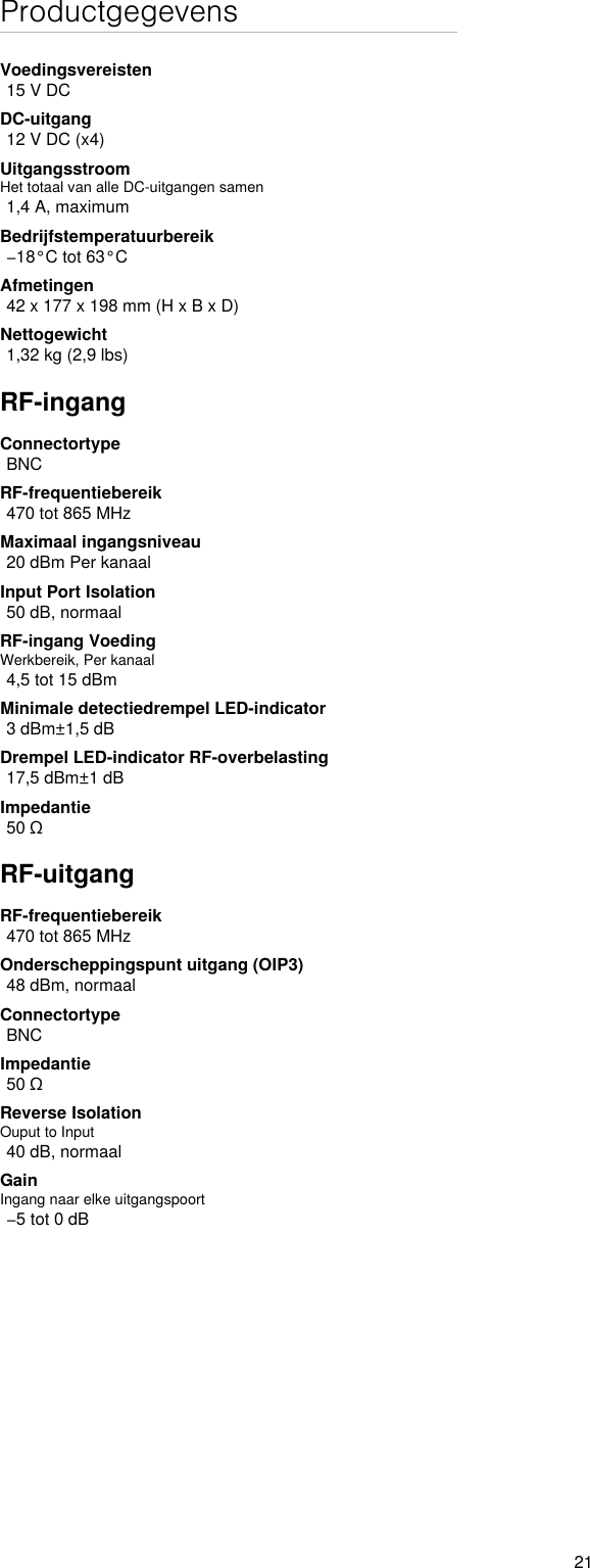 21ProductgegevensVoedingsvereisten15 V DCDC-uitgang12 V DC (x4)UitgangsstroomHet totaal van alle DC-uitgangen samen1,4 A, maximumBedrijfstemperatuurbereik−18°C tot 63°CAfmetingen42 x 177 x 198 mm (H x B x D)Nettogewicht1,32 kg (2,9 lbs)RF-ingangConnectortypeBNCRF-frequentiebereik470 tot 865 MHzMaximaal ingangsniveau20 dBm Per kanaalInput Port Isolation 50 dB, normaalRF-ingang VoedingWerkbereik, Per kanaal4,5 tot 15 dBmMinimale detectiedrempel LED-indicator3 dBm±1,5 dBDrempel LED-indicator RF-overbelasting17,5 dBm±1 dBImpedantie50 ΩRF-uitgangRF-frequentiebereik470 tot 865 MHzOnderscheppingspunt uitgang (OIP3)48 dBm, normaalConnectortypeBNCImpedantie50 ΩReverse Isolation Ouput to Input40 dB, normaalGainIngang naar elke uitgangspoort−5 tot 0 dB