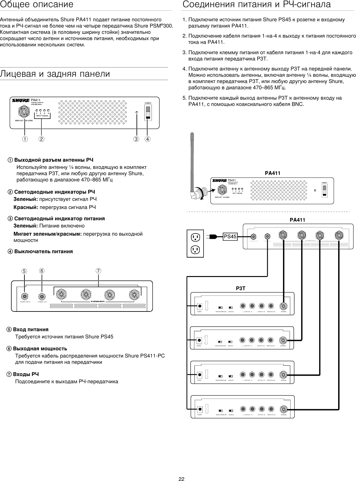 22Общее описаниеАнтенный объединитель Shure PA411 подает питание постоянного тока и РЧ-сигнал не более чем на четыре передатчика Shure PSM®300. Компактная система (в половину ширину стойки) значительно сокращает число антенн и источников питания, необходимых при использовании нескольких систем.Лицевая и задняя панелиྙ ྚ ྛ ྜPOWER INPUT POWER OUT RF ANTENNA INPUTSྜྷྞྟ① Выходной разъем антенны РЧИспользуйте антенну ¼ волны, входящую в комплект передатчика P3T, или любую другую антенну Shure, работающую в диапазоне 470–865 МГц② Светодиодные индикаторы РЧЗеленый: присутствует сигнал РЧКрасный: перегрузка сигнала РЧ③ Светодиодный индикатор питанияЗеленый: Питание включеноМигает зеленым/красным: перегрузка по выходной мощности④ Выключатель питания⑤ Вход питанияТребуется источник питания Shure PS45 ⑥ Выходная мощностьТребуется кабель распределения мощности Shure PS411-PC для подачи питания на передатчики⑦ Входы РЧПодсоедините к выходам РЧ-передатчикаСоединения питания и РЧ-сигнала1. Подключите источник питания Shure PS45 к розетке и входному разъему питания PA411.2. Подключение кабеля питания 1-на-4 к выходу к питания постоянного тока на PA411. 3. Подключите клемму питания от кабеля питания 1-на-4 для каждого входа питания передатчика P3T.4. Подключите антенну к антенному выходу P3T на передней панели. Можно использовать антенны, включая антенну ¼ волны, входящую в комплект передатчика P3T, или любую другую антенну Shure, работающую в диапазоне 470–865 МГц. 5. Подключите каждый выход антенны P3T к антенному входу на PA411, с помощью коаксиального кабеля BNC.POWER INPUTPOWER OUTRF ANTENNA INPUTSP3TMONO/STEREO-MX LINE/AUX LEFT/CH.1 IN RIGHT/CH.2 INL - LOOP OUT - R ANTENNAPOWERMONO/STEREO-MX LINE/AUX LEFT/CH.1 IN RIGHT/CH.2 INL - LOOP OUT - R ANTENNAPOWERMONO/STEREO-MX LINE/AUX LEFT/CH.1 IN RIGHT/CH.2 INL - LOOP OUT - R ANTENNAPOWERMONO/STEREO-MX LINE/AUX LEFT/CH.1 IN RIGHT/CH.2 INL - LOOP OUT - R ANTENNAPOWER