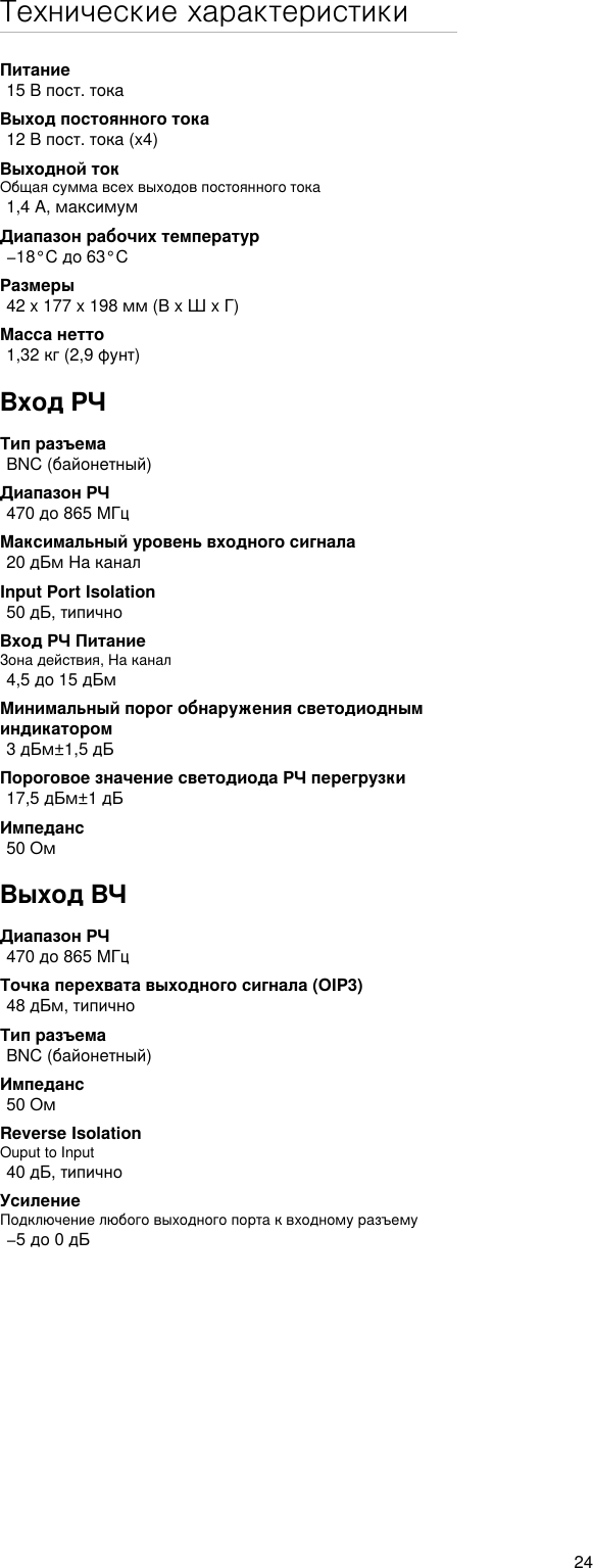 24Технические характеристикиПитание15 В пост. токаВыход постоянного тока 12 В пост. тока (x4)Выходной токОбщая сумма всех выходов постоянного тока1,4 A, максимумДиапазон рабочих температур−18°C до 63°CРазмеры42 x 177 x 198 мм (В x Ш x Г)Масса нетто1,32 кг (2,9 фунт)Вход РЧТип разъемаBNC (байонетный)Диапазон РЧ470 до 865 МГцМаксимальный уровень входного сигнала20 дБм На каналInput Port Isolation50 дБ, типичноВход РЧ ПитаниеЗона действия, На канал4,5 до 15 дБмМинимальный порог обнаружения светодиодным индикатором3 дБм±1,5 дБПороговое значение светодиода РЧ перегрузки17,5 дБм±1 дБИмпеданс50 ОмВыход ВЧДиапазон РЧ470 до 865 МГцТочка перехвата выходного сигнала (OIP3)48 дБм, типичноТип разъемаBNC (байонетный)Импеданс50 ОмReverse Isolation Ouput to Input40 дБ, типичноУсилениеПодключение любого выходного порта к входному разъему−5 до 0 дБ