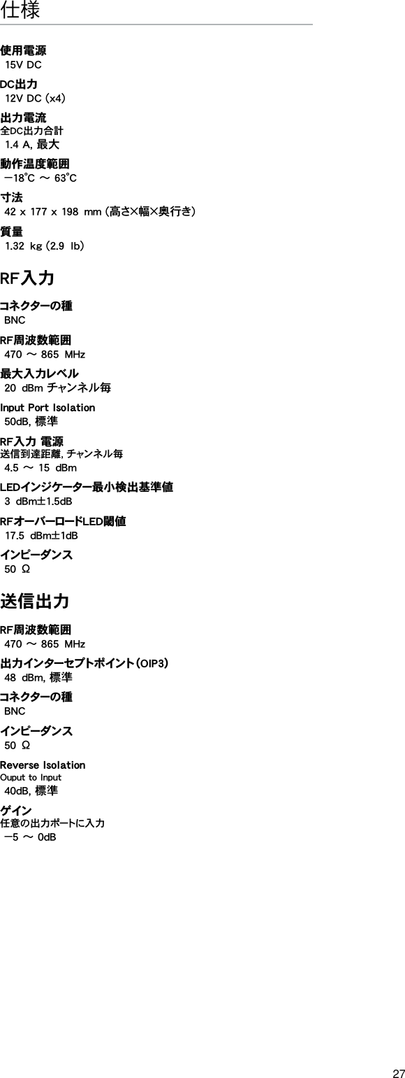 27仕様使用電源15V DCDC出力12V DC (x4)出力電流全DC出力合計1.4 A, 最大動作温度範囲−18°C ～ 63°C寸法42 x 177 x 198mm (高さ×幅×奥行き)質量1.32kg (2.9lb)RF入力コネクターの 種BNCRF周波数範囲470 ～ 865MHz最大入力レベル20dBm チャンネル毎Input Port Isolation 50dB, 標準RF入力 電源送信到達距離, チャンネル毎4.5 ～ 15dBmLEDインジケーター最小検出基準値3dBm±1.5dBRFオーバーロードLED閾値17.5dBm±1dBインピ ーダ ン ス50Ω送信出力RF周波数範囲470 ～ 865MHz出力インターセプトポイント（OIP3）48dBm, 標準コネクターの 種BNCインピ ーダ ン ス50ΩReverse Isolation Ouput to Input 40dB, 標準ゲ イン任意の出力ポートに入力−5 ～ 0dB