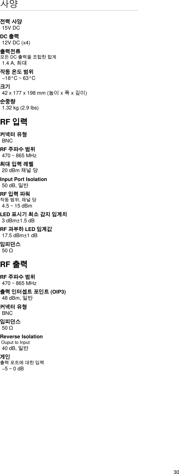 30사양전력 사양15V DCDC 출력12V DC (x4)출력전류모든 DC 출력을 조합한 합계1.4 A, 최대작동 온도 범위−18°C ~ 63°C크기42 x 177 x 198 mm (높이 x 폭 x 깊이)순중량1.32 kg (2.9 lbs)RF 입력커넥터 유형BNCRF 주파수 범위470 ~ 865 MHz최대 입력 레벨20 dBm 채널 당Input Port Isolation 50 dB, 일반RF 입력 파워작동 범위, 채널 당4.5 ~ 15 dBmLED 표시기 최소 감지 임계치3 dBm±1.5 dBRF 과부하 LED 임계값17.5 dBm±1 dB임피던스50 ΩRF 출력RF 주파수 범위470 ~ 865 MHz출력 인터셉트 포인트 (OIP3)48 dBm, 일반커넥터 유형BNC임피던스50 ΩReverse Isolation  Ouput to Input 40 dB, 일반게인출력 포트에 대한 입력−5 ~ 0 dB