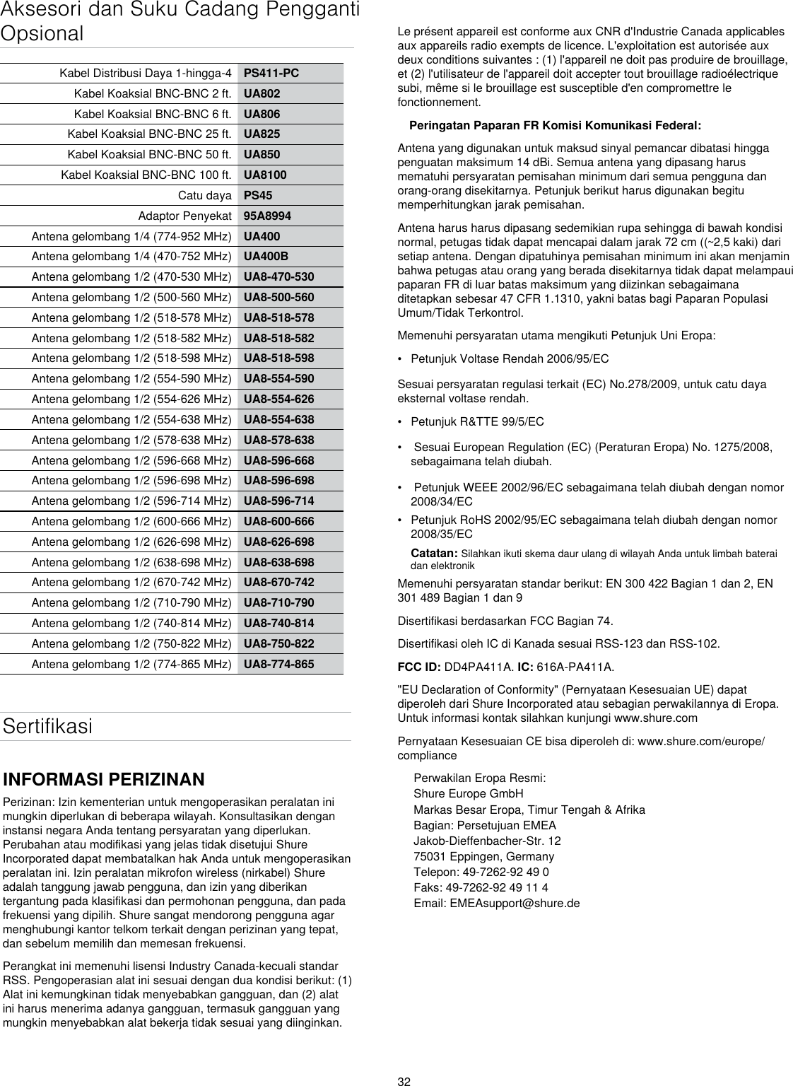 32Aksesori dan Suku Cadang Pengganti OpsionalKabel Distribusi Daya 1-hingga-4 PS411-PCKabel Koaksial BNC-BNC 2 ft. UA802Kabel Koaksial BNC-BNC 6 ft. UA806Kabel Koaksial BNC-BNC 25 ft. UA825Kabel Koaksial BNC-BNC 50 ft. UA850Kabel Koaksial BNC-BNC 100 ft. UA8100Catu daya PS45Adaptor Penyekat 95A8994Antena gelombang 1/4 (774-952 MHz) UA400Antena gelombang 1/4 (470-752 MHz) UA400BAntena gelombang 1/2 (470-530 MHz) UA8-470-530Antena gelombang 1/2 (500-560 MHz) UA8-500-560Antena gelombang 1/2 (518-578 MHz) UA8-518-578Antena gelombang 1/2 (518-582 MHz) UA8-518-582Antena gelombang 1/2 (518-598 MHz) UA8-518-598Antena gelombang 1/2 (554-590 MHz) UA8-554-590Antena gelombang 1/2 (554-626 MHz) UA8-554-626Antena gelombang 1/2 (554-638 MHz) UA8-554-638Antena gelombang 1/2 (578-638 MHz) UA8-578-638Antena gelombang 1/2 (596-668 MHz) UA8-596-668Antena gelombang 1/2 (596-698 MHz) UA8-596-698Antena gelombang 1/2 (596-714 MHz) UA8-596-714Antena gelombang 1/2 (600-666 MHz) UA8-600-666Antena gelombang 1/2 (626-698 MHz) UA8-626-698Antena gelombang 1/2 (638-698 MHz) UA8-638-698Antena gelombang 1/2 (670-742 MHz) UA8-670-742Antena gelombang 1/2 (710-790 MHz) UA8-710-790Antena gelombang 1/2 (740-814 MHz) UA8-740-814Antena gelombang 1/2 (750-822 MHz) UA8-750-822Antena gelombang 1/2 (774-865 MHz) UA8-774-865SertifikasiINFORMASI PERIZINANPerizinan: Izin kementerian untuk mengoperasikan peralatan ini mungkin diperlukan di beberapa wilayah. Konsultasikan dengan instansi negara Anda tentang persyaratan yang diperlukan. Perubahan atau modifikasi yang jelas tidak disetujui Shure Incorporated dapat membatalkan hak Anda untuk mengoperasikan peralatan ini. Izin peralatan mikrofon wireless (nirkabel) Shure adalah tanggung jawab pengguna, dan izin yang diberikan tergantung pada klasifikasi dan permohonan pengguna, dan pada frekuensi yang dipilih. Shure sangat mendorong pengguna agar menghubungi kantor telkom terkait dengan perizinan yang tepat, dan sebelum memilih dan memesan frekuensi. Perangkat ini memenuhi lisensi Industry Canada-kecuali standar RSS. Pengoperasian alat ini sesuai dengan dua kondisi berikut: (1) Alat ini kemungkinan tidak menyebabkan gangguan, dan (2) alat ini harus menerima adanya gangguan, termasuk gangguan yang mungkin menyebabkan alat bekerja tidak sesuai yang diinginkan. Le présent appareil est conforme aux CNR d&apos;Industrie Canada applicables aux appareils radio exempts de licence. L&apos;exploitation est autorisée aux deux conditions suivantes : (1) l&apos;appareil ne doit pas produire de brouillage, et (2) l&apos;utilisateur de l&apos;appareil doit accepter tout brouillage radioélectrique subi, même si le brouillage est susceptible d&apos;en compromettre le fonctionnement. Peringatan Paparan FR Komisi Komunikasi Federal: Antena yang digunakan untuk maksud sinyal pemancar dibatasi hingga penguatan maksimum 14 dBi. Semua antena yang dipasang harus mematuhi persyaratan pemisahan minimum dari semua pengguna dan orang-orang disekitarnya. Petunjuk berikut harus digunakan begitu memperhitungkan jarak pemisahan. Antena harus harus dipasang sedemikian rupa sehingga di bawah kondisi normal, petugas tidak dapat mencapai dalam jarak 72 cm ((~2,5 kaki) dari setiap antena. Dengan dipatuhinya pemisahan minimum ini akan menjamin bahwa petugas atau orang yang berada disekitarnya tidak dapat melampaui paparan FR di luar batas maksimum yang diizinkan sebagaimana ditetapkan sebesar 47 CFR 1.1310, yakni batas bagi Paparan Populasi Umum/Tidak Terkontrol. Memenuhi persyaratan utama mengikuti Petunjuk Uni Eropa: •  Petunjuk Voltase Rendah 2006/95/ECSesuai persyaratan regulasi terkait (EC) No.278/2009, untuk catu daya eksternal voltase rendah.•  Petunjuk R&amp;TTE 99/5/EC•   Sesuai European Regulation (EC) (Peraturan Eropa) No. 1275/2008, sebagaimana telah diubah.•   Petunjuk WEEE 2002/96/EC sebagaimana telah diubah dengan nomor 2008/34/EC •  Petunjuk RoHS 2002/95/EC sebagaimana telah diubah dengan nomor 2008/35/EC Catatan: Silahkan ikuti skema daur ulang di wilayah Anda untuk limbah baterai dan elektronikMemenuhi persyaratan standar berikut: EN 300 422 Bagian 1 dan 2, EN 301 489 Bagian 1 dan 9Disertifikasi berdasarkan FCC Bagian 74.Disertifikasi oleh IC di Kanada sesuai RSS-123 dan RSS-102.FCC ID: DD4PA411A. IC: 616A-PA411A. &quot;EU Declaration of Conformity&quot; (Pernyataan Kesesuaian UE) dapat diperoleh dari Shure Incorporated atau sebagian perwakilannya di Eropa. Untuk informasi kontak silahkan kunjungi www.shure.com Pernyataan Kesesuaian CE bisa diperoleh di: www.shure.com/europe/compliancePerwakilan Eropa Resmi:Shure Europe GmbHMarkas Besar Eropa, Timur Tengah &amp; AfrikaBagian: Persetujuan EMEAJakob-Dieffenbacher-Str. 1275031 Eppingen, GermanyTelepon: 49-7262-92 49 0Faks: 49-7262-92 49 11 4Email: EMEAsupport@shure.de