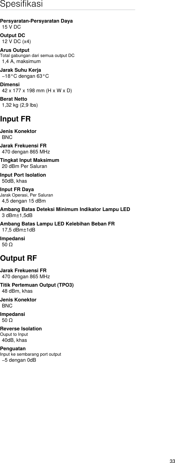 33SpesifikasiPersyaratan-Persyaratan Daya15 V DCOutput DC12 V DC (x4)Arus OutputTotal gabungan dari semua output DC1,4 A, maksimumJarak Suhu Kerja−18°C dengan 63°CDimensi42 x 177 x 198 mm (H x W x D)Berat Netto1,32 kg (2,9 lbs)Input FRJenis KonektorBNCJarak Frekuensi FR470 dengan 865 MHzTingkat Input Maksimum20 dBm Per SaluranInput Port Isolation50dB, khasInput FR DayaJarak Operasi, Per Saluran4,5 dengan 15 dBmAmbang Batas Deteksi Minimum Indikator Lampu LED3 dBm±1,5dBAmbang Batas Lampu LED Kelebihan Beban FR17,5 dBm±1dBImpedansi50 ΩOutput RFJarak Frekuensi FR470 dengan 865 MHzTitik Pertemuan Output (TPO3)48 dBm, khasJenis KonektorBNCImpedansi50 ΩReverse Isolation Ouput to Input 40dB, khasPenguatanInput ke sembarang port output−5 dengan 0dB