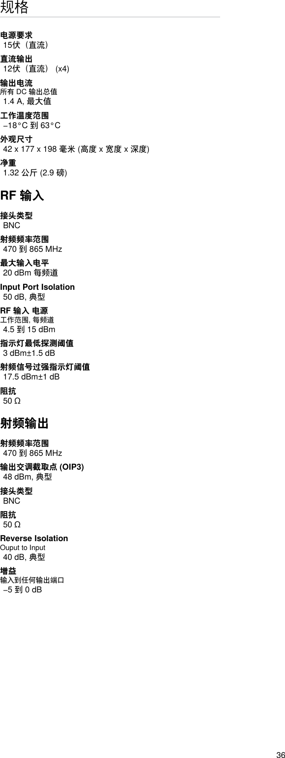 36规格电源要求15伏（直流）直流输出12伏（直流） (x4)输出电流所有 DC 输出总值1.4 A, 最大值工作温度范围−18°C 到 63°C外观尺寸42 x 177 x 198 毫米 (高度 x 宽度 x 深度)净重1.32 公斤 (2.9 磅)RF 输入接头类型BNC射频频率范围470 到 865 MHz最大输入电平20 dBm 每频道Input Port Isolation 50 dB, 典型RF 输入 电源工作范围, 每频道4.5 到 15 dBm指示灯最低探测阈值3 dBm±1.5 dB射频信号过强指示灯阈值17.5 dBm±1 dB阻抗50 Ω射频输出射频频率范围470 到 865 MHz输出交调截取点 (OIP3)48 dBm, 典型接头类型BNC阻抗50 ΩReverse Isolation Ouput to Input 40 dB, 典型增益输入到任何输出端口−5 到 0 dB