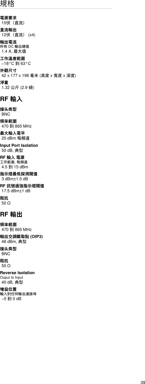 39規格電源要求15伏（直流）直流輸出12伏（直流） (x4)輸出電流所有 DC 輸出總值1.4 A, 最大值工作溫度範圍−18°C 到 63°C外觀尺寸42 x 177 x 198 毫米 (高度 x 寬度 x 深度)淨重1.32 公斤 (2.9 磅)RF 輸入接头类型BNC頻率範圍470 到 865 MHz最大輸入電平20 dBm 每頻道Input Port Isolation 50 dB, 典型RF 輸入 電源工作範圍, 每頻道4.5 到 15 dBm指示燈最低探測閾值3 dBm±1.5 dBRF 訊號過強指示燈閾值17.5 dBm±1 dB阻抗50 ΩRF 輸出頻率範圍470 到 865 MHz輸出交調截取點 (OIP3)48 dBm, 典型接头类型BNC阻抗50 ΩReverse Isolation Ouput to Input 40 dB, 典型增益位置輸入到任何輸出連接埠−5 到 0 dB