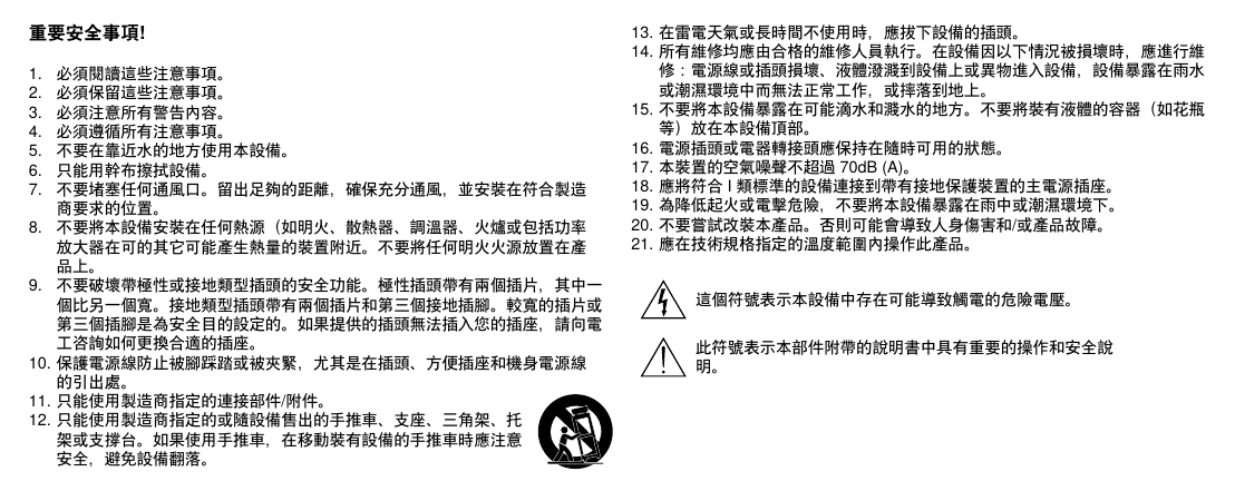 重要安全事項!1.  必須閱讀這些注意事項。 2.  必須保留這些注意事項。 3.  必須注意所有警告內容。4.  必須遵循所有注意事項。 5.  不要在靠近水的地方使用本設備。 6.  只能用幹布擦拭設備。 7.  不要堵塞任何通風口。留出足夠的距離，確保充分通風，並安裝在符合製造商要求的位置。 8.  不要將本設備安裝在任何熱源（如明火、散熱器、調溫器、火爐或包括功率放大器在可的其它可能產生熱量的裝置附近。不要將任何明火火源放置在產品上。 9.  不要破壞帶極性或接地類型插頭的安全功能。極性插頭帶有兩個插片，其中一個比另一個寬。接地類型插頭帶有兩個插片和第三個接地插腳。較寬的插片或第三個插腳是為安全目的設定的。如果提供的插頭無法插入您的插座，請向電工咨詢如何更換合適的插座。 10. 保護電源線防止被腳踩踏或被夾緊，尤其是在插頭、方便插座和機身電源線的引出處。 11. 只能使用製造商指定的連接部件/附件。12. 只能使用製造商指定的或隨設備售出的手推車、支座、三角架、托架或支撐台。如果使用手推車，在移動裝有設備的手推車時應注意安全，避免設備翻落。13. 在雷電天氣或長時間不使用時，應拔下設備的插頭。 14. 所有維修均應由合格的維修人員執行。在設備因以下情況被損壞時，應進行維修：電源線或插頭損壞、液體潑濺到設備上或異物進入設備，設備暴露在雨水或潮濕環境中而無法正常工作，或摔落到地上。 15. 不要將本設備暴露在可能滴水和濺水的地方。不要將裝有液體的容器（如花瓶等）放在本設備頂部。 16. 電源插頭或電器轉接頭應保持在隨時可用的狀態。 17. 本裝置的空氣噪聲不超過 70dB (A)。 18. 應將符合 I 類標準的設備連接到帶有接地保護裝置的主電源插座。 19. 為降低起火或電擊危險，不要將本設備暴露在雨中或潮濕環境下。 20. 不要嘗試改裝本產品。否則可能會導致人身傷害和/或產品故障。21. 應在技術規格指定的溫度範圍內操作此產品。這個符號表示本設備中存在可能導致觸電的危險電壓。此符號表示本部件附帶的說明書中具有重要的操作和安全說明。 