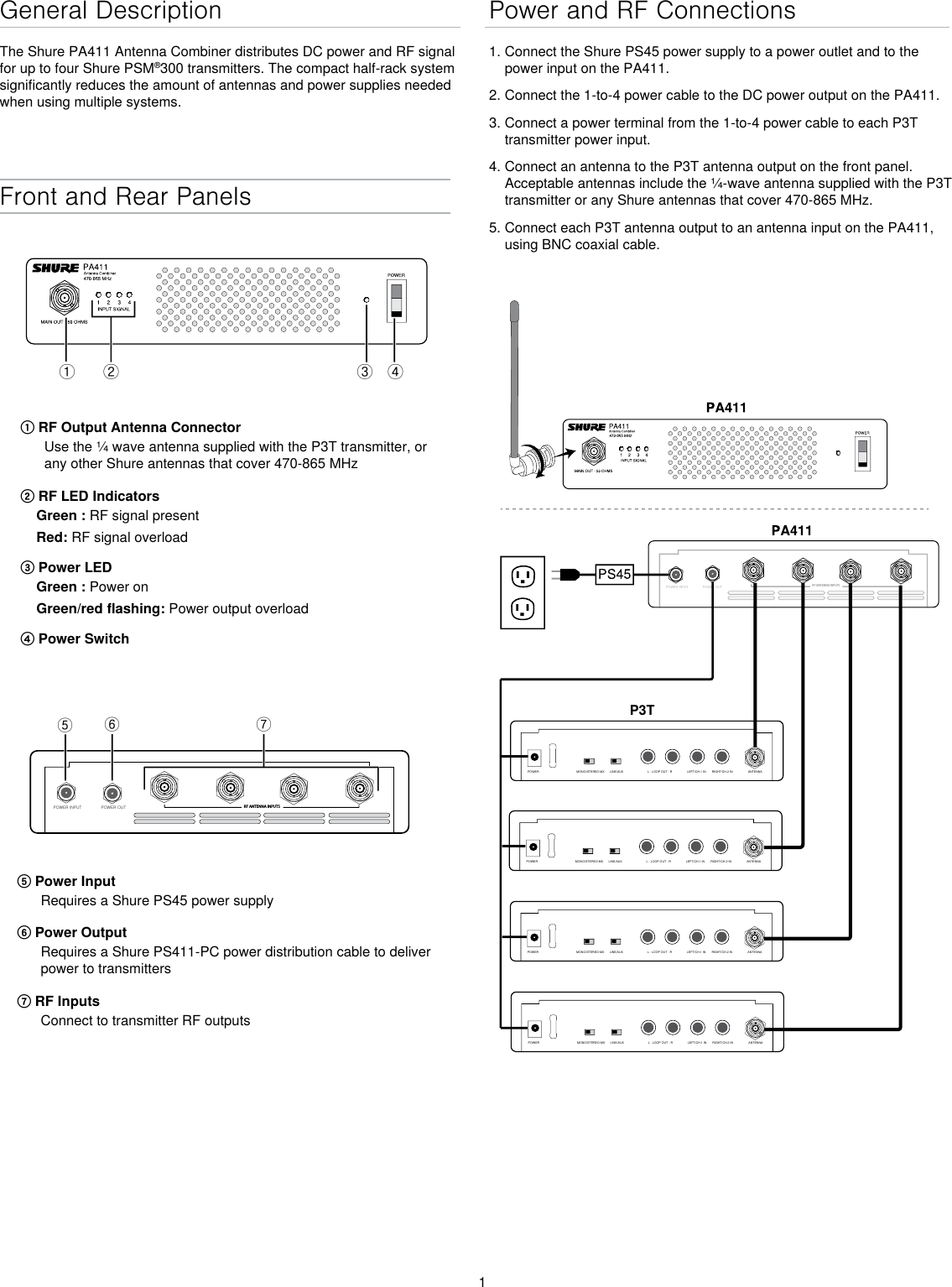 1General DescriptionThe Shure PA411 Antenna Combiner distributes DC power and RF signal for up to four Shure PSM®300 transmitters. The compact half-rack system significantly reduces the amount of antennas and power supplies needed when using multiple systems.Front and Rear Panelsྙ ྚ ྛ ྜPOWER INPUT POWER OUT RF ANTENNA INPUTSྜྷྞྟ① RF Output Antenna ConnectorUse the ¼ wave antenna supplied with the P3T transmitter, or any other Shure antennas that cover 470-865 MHz② RF LED IndicatorsGreen : RF signal presentRed: RF signal overload③ Power LEDGreen : Power onGreen/red flashing: Power output overload④ Power Switch⑤ Power InputRequires a Shure PS45 power supply ⑥ Power OutputRequires a Shure PS411-PC power distribution cable to deliver power to transmitters⑦ RF InputsConnect to transmitter RF outputsPower and RF Connections1. Connect the Shure PS45 power supply to a power outlet and to the power input on the PA411.2. Connect the 1-to-4 power cable to the DC power output on the PA411. 3. Connect a power terminal from the 1-to-4 power cable to each P3T transmitter power input.4. Connect an antenna to the P3T antenna output on the front panel. Acceptable antennas include the ¼-wave antenna supplied with the P3T transmitter or any Shure antennas that cover 470-865 MHz. 5. Connect each P3T antenna output to an antenna input on the PA411, using BNC coaxial cable.POWER INPUTPOWER OUTRF ANTENNA INPUTSP3TMONO/STEREO-MX LINE/AUX LEFT/CH.1 IN RIGHT/CH.2 INL - LOOP OUT - R ANTENNAPOWERMONO/STEREO-MX LINE/AUX LEFT/CH.1 IN RIGHT/CH.2 INL - LOOP OUT - R ANTENNAPOWERMONO/STEREO-MX LINE/AUX LEFT/CH.1 IN RIGHT/CH.2 INL - LOOP OUT - R ANTENNAPOWERMONO/STEREO-MX LINE/AUX LEFT/CH.1 IN RIGHT/CH.2 INL - LOOP OUT - R ANTENNAPOWER