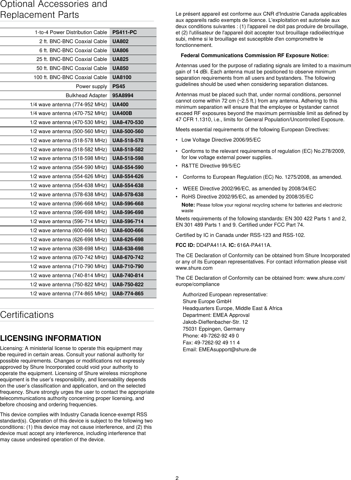 2Optional Accessories and Replacement Parts1-to-4 Power Distribution Cable PS411-PC2 ft. BNC-BNC Coaxial Cable UA8026 ft. BNC-BNC Coaxial Cable UA80625 ft. BNC-BNC Coaxial Cable UA82550 ft. BNC-BNC Coaxial Cable UA850100 ft. BNC-BNC Coaxial Cable UA8100Power supply PS45Bulkhead Adapter 95A89941/4 wave antenna (774-952 MHz) UA4001/4 wave antenna (470-752 MHz) UA400B1/2 wave antenna (470-530 MHz) UA8-470-5301/2 wave antenna (500-560 MHz) UA8-500-5601/2 wave antenna (518-578 MHz) UA8-518-5781/2 wave antenna (518-582 MHz) UA8-518-5821/2 wave antenna (518-598 MHz) UA8-518-5981/2 wave antenna (554-590 MHz) UA8-554-5901/2 wave antenna (554-626 MHz) UA8-554-6261/2 wave antenna (554-638 MHz) UA8-554-6381/2 wave antenna (578-638 MHz) UA8-578-6381/2 wave antenna (596-668 MHz) UA8-596-6681/2 wave antenna (596-698 MHz) UA8-596-6981/2 wave antenna (596-714 MHz) UA8-596-7141/2 wave antenna (600-666 MHz) UA8-600-6661/2 wave antenna (626-698 MHz) UA8-626-6981/2 wave antenna (638-698 MHz) UA8-638-6981/2 wave antenna (670-742 MHz) UA8-670-7421/2 wave antenna (710-790 MHz) UA8-710-7901/2 wave antenna (740-814 MHz) UA8-740-8141/2 wave antenna (750-822 MHz) UA8-750-8221/2 wave antenna (774-865 MHz) UA8-774-865CertificationsLICENSING INFORMATIONLicensing: A ministerial license to operate this equipment may be required in certain areas. Consult your national authority for possible requirements. Changes or modifications not expressly approved by Shure Incorporated could void your authority to operate the equipment. Licensing of Shure wireless microphone equipment is the user’s responsibility, and licensability depends on the user’s classification and application, and on the selected frequency. Shure strongly urges the user to contact the appropriate telecommunications authority concerning proper licensing, and before choosing and ordering frequencies. This device complies with Industry Canada licence-exempt RSS standard(s). Operation of this device is subject to the following two conditions: (1) this device may not cause interference, and (2) this device must accept any interference, including interference that may cause undesired operation of the device. Le présent appareil est conforme aux CNR d&apos;Industrie Canada applicables aux appareils radio exempts de licence. L&apos;exploitation est autorisée aux deux conditions suivantes : (1) l&apos;appareil ne doit pas produire de brouillage, et (2) l&apos;utilisateur de l&apos;appareil doit accepter tout brouillage radioélectrique subi, même si le brouillage est susceptible d&apos;en compromettre le fonctionnement. Federal Communications Commission RF Exposure Notice: Antennas used for the purpose of radiating signals are limited to a maximum gain of 14 dBi. Each antenna must be positioned to observe minimum separation requirements from all users and bystanders. The following guidelines should be used when considering separation distances. Antennas must be placed such that, under normal conditions, personnel cannot come within 72 cm (~2.5 ft.) from any antenna. Adhering to this minimum separation will ensure that the employee or bystander cannot exceed RF exposures beyond the maximum permissible limit as defined by 47 CFR 1.1310, i.e., limits for General Population/Uncontrolled Exposure. Meets essential requirements of the following European Directives: •  Low Voltage Directive 2006/95/EC•  Conforms to the relevant requirements of regulation (EC) No.278/2009, for low voltage external power supplies.•  R&amp;TTE Directive 99/5/EC•   Conforms to European Regulation (EC) No. 1275/2008, as amended.•   WEEE Directive 2002/96/EC, as amended by 2008/34/EC •  RoHS Directive 2002/95/EC, as amended by 2008/35/EC Note: Please follow your regional recycling scheme for batteries and electronic wasteMeets requirements of the following standards: EN 300 422 Parts 1 and 2, EN 301 489 Parts 1 and 9. Certified under FCC Part 74. Certified by IC in Canada under RSS-123 and RSS-102. FCC ID: DD4PA411A. IC: 616A-PA411A. The CE Declaration of Conformity can be obtained from Shure Incorporated or any of its European representatives. For contact information please visit www.shure.com The CE Declaration of Conformity can be obtained from: www.shure.com/europe/complianceAuthorized European representative:Shure Europe GmbHHeadquarters Europe, Middle East &amp; AfricaDepartment: EMEA ApprovalJakob-Dieffenbacher-Str. 1275031 Eppingen, GermanyPhone: 49-7262-92 49 0Fax: 49-7262-92 49 11 4Email: EMEAsupport@shure.de