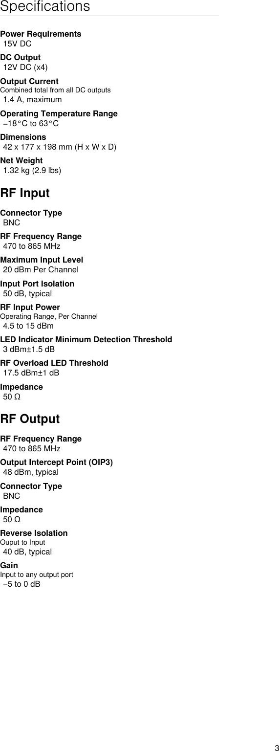 3SpecificationsPower Requirements15V DCDC Output12V DC (x4)Output CurrentCombined total from all DC outputs1.4 A, maximumOperating Temperature Range−18°C to 63°CDimensions42 x 177 x 198 mm (H x W x D)Net Weight1.32 kg (2.9 lbs)RF InputConnector TypeBNCRF Frequency Range470 to 865 MHzMaximum Input Level20 dBm Per ChannelInput Port Isolation 50 dB, typicalRF Input PowerOperating Range, Per Channel4.5 to 15 dBmLED Indicator Minimum Detection Threshold3 dBm±1.5 dBRF Overload LED Threshold17.5 dBm±1 dBImpedance50 ΩRF OutputRF Frequency Range470 to 865 MHzOutput Intercept Point (OIP3)48 dBm, typicalConnector TypeBNCImpedance50 ΩReverse Isolation Ouput to Input40 dB, typicalGainInput to any output port−5 to 0 dB