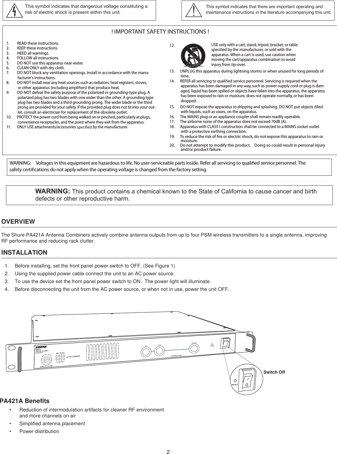 2OVERVIEWThe Shure PA421A Antenna Combiners actively combine antenna outputs from up to four PSM wireless transmitters to a single antenna, improving RF performance and reducing rack clutter.INSTALLATION1.  Before installing, set the front panel power switch to OFF. (See Figure 1)2.  Using the supplied power cable connect the unit to an AC power source.3.  To use the device set the front panel power switch to ON.  The power light will illuminate.4.  Before disconnecting the unit from the AC power source, or when not in use, power the unit OFF. PA421A Benefits•  Reduction of intermodulation artifacts for cleaner RF environment  and more channels on air•  Simplified antenna placement•  Power distribution! IMPORTANT SAFETY INSTRUCTIONS !1. READ these instructions.2. KEEP these instructions.3. HEED all warnings.4. FOLLOW all instructions.5. DO NOT use this apparatus near water.6. CLEAN ONLY with dry cloth.7. DO NOT block any ventilation openings. Install in accordance with the manu-facturer&apos;s instructions. 8. DO NOT install near any heat sources such as radiators, heat registers, stoves, or other apparatus (including ampli ers) that produce heat.9. DO NOT defeat the safety purpose of the polarized or grounding-type plug. A polarized plug has two blades with one wider than the other. A grounding type plug has two blades and a third grounding prong. The wider blade or the third prong are provided for your safety. If the provided plug does not  t into your out-let, consult an electrician for replacement of the obsolete outlet.10. PROTECT the power cord from being walked on or pinched, particularly at plugs, convenience receptacles, and the point where they exit from the apparatus.11. ONLY USE attachments/accessories   by the manufacturer.12.13. UNPLUG this apparatus during lightning storms or when unused for long periods of time.14. REFER all servicing to quali ed service personnel. Servicing is required when the apparatus has been damaged in any way, such as power-supply cord or plug is dam-aged, liquid has been spilled or objects have fallen into the apparatus, the apparatus has been exposed to rain or moisture, does not operate normally, or has been dropped.15. DO NOT expose the apparatus to dripping and splashing. DO NOT put objects  lled with liquids, such as vases, on the apparatus.16. The MAINS plug or an appliance coupler shall remain readily operable.17. The airborne noise of the apparatus does not exceed 70dB (A).18. Apparatus with CLASS I construction shall be connected to a MAINS socket outlet with a protective earthing connection.19. To reduce the risk of  re or electric shock, do not expose this apparatus to rain or moisture. 20. Do not attempt to modify this product.  Doing so could result in personal injury and/or product failure.USE only with a cart, stand, tripod, bracket, or table speci ed by the manufacturer, or sold with the apparatus. When a cart is used, use caution when moving the cart/apparatus combination to avoid injury from tip-over.This symbol indicates that there are important operating and maintenance instructions in the literature accompanying this unit.This symbol indicates that dangerous voltage constituting a risk of electric shock is present within this unit.WARNING: Voltages in this equipment are hazardous to life. No user-serviceable parts inside. Refer all servicing to quali ed service personnel. The safety certi cations do not apply when the operating voltage is changed from the factory setting.WARNING: This product contains a chemical known to the State of California to cause cancer and birth defects or other reproductive harm.Switch Off