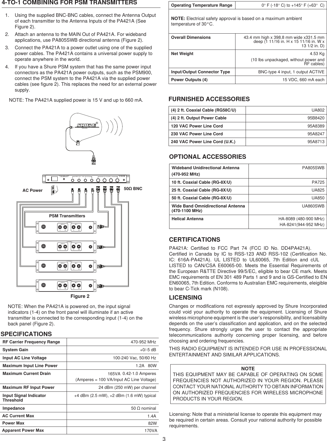 34-TO-1 COMBINING FOR PSM TRANSMITTERS1.  Using the supplied BNC-BNC cables, connect the Antenna Output of each transmitter to the Antenna Inputs of the PA421A (See Figure 2).2.  Attach an antenna to the MAIN Out of PA421A. For wideband applications, use PA805SWB directional antenna (Figure 2).3.  Connect the PA421A to a power outlet using one of the supplied power cables. The PA421A contains a universal power supply to operate anywhere in the world.4.  If you have a Shure PSM system that has the same power input connectors as the PA421A power outputs, such as the PSM900, connect the PSM system to the PA421A via the supplied power cables (see figure 2). This replaces the need for an external power supply.NOTE: The PA421A supplied power is 15 V and up to 660 mA.®PA80 5WBFigure 2NOTE: When the PA421A is powered on, the input signal indicators (1-4) on the front panel will illuminate if an active transmitter is connected to the corresponding input (1-4) on the back panel (Figure 2).SPECIFICATIONSRF Carrier Frequency Range 470-952 MHzSystem Gain +0/-5 dBInput AC Line Voltage 100-240 Vac, 50/60 HzMaximum Input Line Power 1.2A   80WMaximum Current Drain 0.42-1.0 Amperes(Amperes = 100 VA/Input AC Line Voltage)Maximum RF Input Power 24 dBm (250 mW) per channelInput Signal Indicator  Threshold +4 dBm (2.5 mW), +2 dBm (1.6 mW) typicalImpedance 50 Ω nominalOperating Temperature Range 0° F (-18° C) to +145° F (+63°  C)NOTE: Electrical safety approval is based on a maximum ambient temperature of 30°C.Overall Dimensions 43.4 mm high x 398.8 mm wide x331.5 mm deep (1 11/16 in. H x 15 11/16 in. W x  13 1/2 in. D)Net Weight 4.53 Kg(10 lbs unpackaged, without power and  RF cables)Input/Output Connector Type BNC-type 4 input, 1 output ACTIVEPower Outputs (4) 15 VDC, 660 mA eachFURNISHED ACCESSORIES(4) 2 ft. Coaxial Cable (RG58C/U) UA802(4) 2 ft. Output Power Cable 95B8420120 VAC Power Line Cord 95A8389230 VAC Power Line Cord 95A8247240 VAC Power Line Cord (U.K.) 95A8713OPTIONAL ACCESSORIESWideband Unidirectional Antenna (470-952 MHz)PA805SWB10 ft. Coaxial Cable (RG-8X/U) PA72525 ft. Coaxial Cable (RG-8X/U) UA82550 ft. Coaxial Cable (RG-8X/U) UA850Wide Band Omnidirectional Antenna (470-1100 MHz) UA860SWBHelical Antenna HA-8089 (480-900 MHz)HA-8241(944-952 MHz)AC PowerPSM Transmitters50Ω BNCCERTIFICATIONSPA421A:  Certified  to  FCC  Part  74  (FCC  ID  No.  DD4PA421A). Certified  in Canada  by  IC  to  RSS-123  AND  RSS-102  (Certification  No. IC:  616A-PA421A).  UL  LISTED  to  UL60065,  7th  Edition  and  cUL LISTED  to  CAN/CSA  E60065-00.  Meets  the  Essential  Requirements  of the European R&amp;TTE Directive 99/5/EC, eligible to bear CE mark. Meets EMC requirements of EN 301 489 Parts 1 and 9 and is GS-Certified to EN EN60065, 7th Edition. Conforms to Australian EMC requirements, eleigible to bear C-Tick mark (N108). LICENSINGChanges or modifications not expressly approved by Shure Incorporated could  void  your  authority  to  operate  the  equipment.  Licensing  of  Shure wireless microphone equipment is the user’s responsibility, and licensability depends on the user’s classification and application, and on the selected frequency.  Shure  strongly  urges  the  user  to  contact  the  appropriate telecommunications  authority  concerning  proper  licensing,  and  before choosing and ordering frequencies.THIS RADIO EQUIPMENT IS INTENDED FOR USE IN PROFESSIONAL ENTERTAINMENT AND SIMILAR APPLICATIONS.NOTE  THIS EQUIPMENT MAY BE CAPABLE OF OPERATING ON SOME FREQUENCIES NOT AUTHORIZED IN YOUR REGION. PLEASE CONTACT YOUR NATIONAL AUTHORITY TO OBTAIN INFORMATION ON AUTHORIZED FREQUENCIES FOR WIRELESS MICROPHONE PRODUCTS IN YOUR REGION.Licensing: Note that a ministerial license to operate this equipment may be required in certain areas. Consult your national authority for possible requirements.165VAAC Current MaxPower MaxApparent Power Max1.4A82W170VA