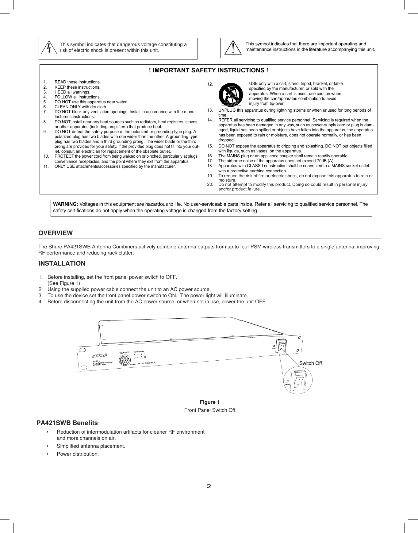 2! IMPORTANT SAFETY INSTRUCTIONS !1. READ these instructions.2. KEEP these instructions.3. HEED all warnings.4. FOLLOW all instructions.5. DO NOT use this apparatus near water.6. CLEAN ONLY with dry cloth.7. DO NOT block any ventilation openings. Install in accordance with the manu-facturer&apos;s instructions. 8. DO NOT install near any heat sources such as radiators, heat registers, stoves, or other apparatus (including amplifiers) that produce heat.9. DO NOT defeat the safety purpose of the polarized or grounding-type plug. A polarized plug has two blades with one wider than the other. A grounding type plug has two blades and a third grounding prong. The wider blade or the third prong are provided for your safety. If the provided plug does not fit into your out-let, consult an electrician for replacement of the obsolete outlet.10. PROTECT the power cord from being walked on or pinched, particularly at plugs, convenience receptacles, and the point where they exit from the apparatus.11. ONLY USE attachments/accessories specified by the manufacturer.12.13. UNPLUG this apparatus during lightning storms or when unused for long periods of time.14. REFER all servicing to qualified service personnel. Servicing is required when the apparatus has been damaged in any way, such as power-supply cord or plug is dam-aged, liquid has been spilled or objects have fallen into the apparatus, the apparatus has been exposed to rain or moisture, does not operate normally, or has been dropped.15. DO NOT expose the apparatus to dripping and splashing. DO NOT put objects filled with liquids, such as vases, on the apparatus.16. The MAINS plug or an appliance coupler shall remain readily operable.17. The airborne noise of the apparatus does not exceed 70dB (A).18. Apparatus with CLASS I construction shall be connected to a MAINS socket outlet with a protective earthing connection.19. To reduce the risk of fire or electric shock, do not expose this apparatus to rain or moisture. 20. Do not attempt to modify this product. Doing so could result in personal injury and/or product failure.USE only with a cart, stand, tripod, bracket, or table specified by the manufacturer, or sold with the apparatus. When a cart is used, use caution when moving the cart/apparatus combination to avoid injury from tip-over.This symbol indicates that there are important operating and maintenance instructions in the literature accompanying this unit.This symbol indicates that dangerous voltage constituting arisk of electric shock is present within this unit.WARNING: Voltages in this equipment are hazardous to life. No user-serviceable parts inside. Refer all servicing to qualified service personnel. The safety certifications do not apply when the operating voltage is changed from the factory setting.OVERVIEWThe Shure PA421SWB Antenna Combiners actively combine antenna outputs from up to four PSM wireless transmitters to a single antenna, improving RF performance and reducing rack clutter.INSTALLATIONBefore installing, set the front panel power switch to OFF.  1. (See Figure 1)Using the supplied power cable connect the unit to an AC power source.2. To use the device set the front panel power switch to ON.  The power light will illuminate.3. Before disconnecting the unit from the AC power source, or when not in use, power the unit OFF. 4. PA421PSMAntenna470-870 MhzMAINOUTINPUTSIG NALACTIVE COMBINER123450 OHMSPOWE RCombinerON/OFFPOWE RON/OFF4XJUDI0GGFigure 1 Front Panel Switch OffPA421SWB BenefitsReduction of intermodulation artifacts for cleaner RF environment •and more channels on air.Simplified antenna placement.•Power distribution.•