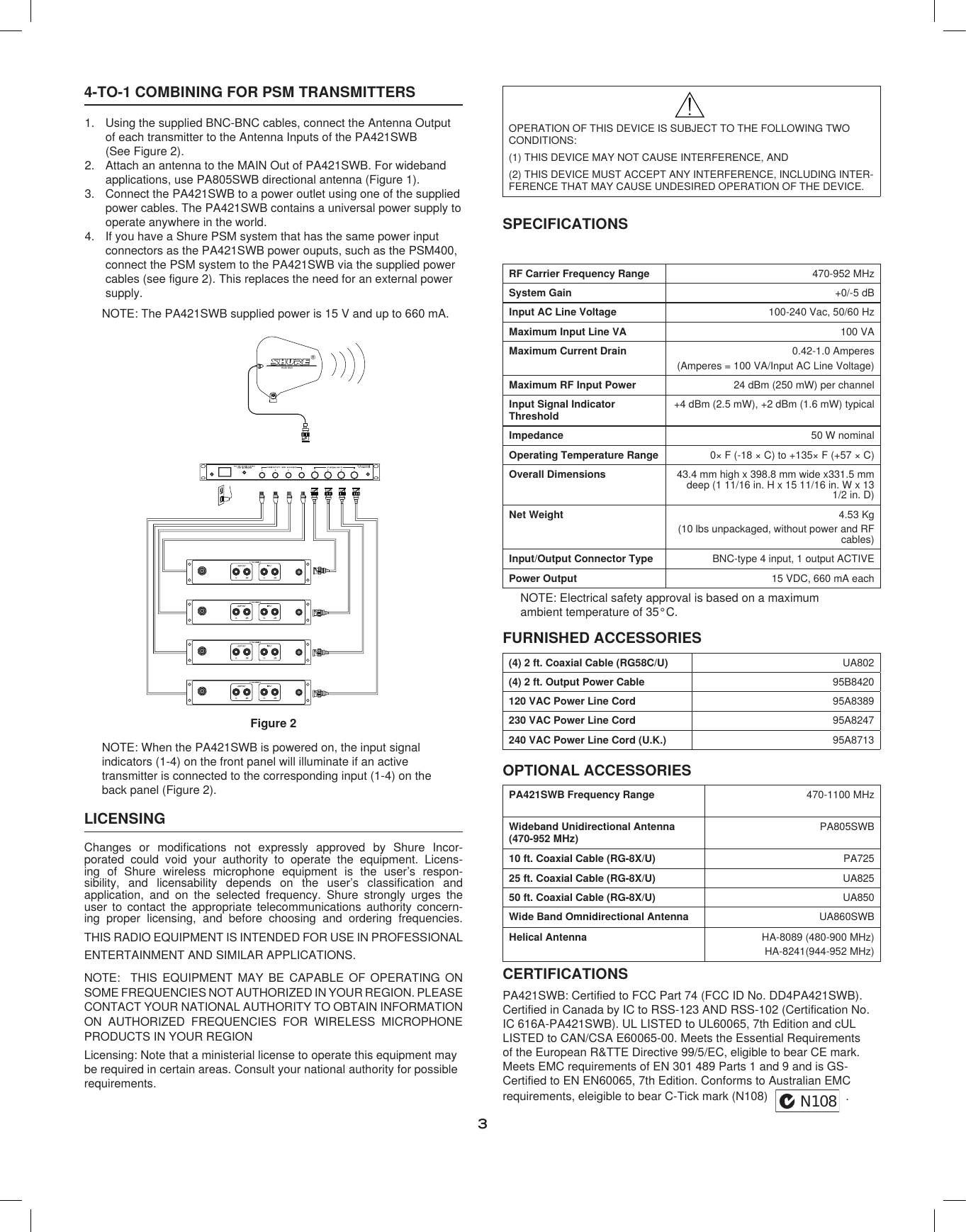 34-TO-1 COMBINING FOR PSM TRANSMITTERSUsing the supplied BNC-BNC cables, connect the Antenna Output 1. of each transmitter to the Antenna Inputs of the PA421SWB  (See Figure 2).Attach an antenna to the MAIN Out of PA421SWB. For wideband 2. applications, use PA805SWB directional antenna (Figure 1).Connect the PA421SWB to a power outlet using one of the supplied 3. power cables. The PA421SWB contains a universal power supply to operate anywhere in the world.If you have a Shure PSM system that has the same power input 4. connectors as the PA421SWB power ouputs, such as the PSM400, connect the PSM system to the PA421SWB via the supplied power cables (see figure 2). This replaces the need for an external power supply.NOTE: The PA421SWB supplied power is 15 V and up to 660 mA.®PA 80 5WBFigure 2NOTE: When the PA421SWB is powered on, the input signal indicators (1-4) on the front panel will illuminate if an active transmitter is connected to the corresponding input (1-4) on the back panel (Figure 2).LICENSINGChanges  or  modifications  not  expressly  approved  by  Shure  Incor-porated  could  void  your  authority  to  operate  the  equipment.  Licens-ing  of  Shure  wireless  microphone  equipment  is  the  user’s  respon-sibility,  and  licensability  depends  on  the  user’s  classification  and application,  and  on  the  selected  frequency.  Shure  strongly  urges  the user  to  contact  the  appropriate  telecommunications  authority  concern-ing  proper  licensing,  and  before  choosing  and  ordering  frequencies.THIS RADIO EQUIPMENT IS INTENDED FOR USE IN PROFESSIONAL ENTERTAINMENT AND SIMILAR APPLICATIONS.NOTE:    THIS  EQUIPMENT  MAY  BE  CAPABLE  OF  OPERATING  ON SOME FREQUENCIES NOT AUTHORIZED IN YOUR REGION. PLEASE CONTACT YOUR NATIONAL AUTHORITY TO OBTAIN INFORMATION ON  AUTHORIZED  FREQUENCIES  FOR  WIRELESS  MICROPHONE PRODUCTS IN YOUR REGIONLicensing: Note that a ministerial license to operate this equipment may be required in certain areas. Consult your national authority for possible requirements.OPERATION OF THIS DEVICE IS SUBJECT TO THE FOLLOWING TWO CONDITIONS:(1) THIS DEVICE MAY NOT CAUSE INTERFERENCE, AND(2) THIS DEVICE MUST ACCEPT ANY INTERFERENCE, INCLUDING INTER-FERENCE THAT MAY CAUSE UNDESIRED OPERATION OF THE DEVICE.SPECIFICATIONSRF Carrier Frequency Range 470-952 MHzSystem Gain +0/-5 dBInput AC Line Voltage 100-240 Vac, 50/60 HzMaximum Input Line VA 100 VAMaximum Current Drain 0.42-1.0 Amperes(Amperes = 100 VA/Input AC Line Voltage)Maximum RF Input Power 24 dBm (250 mW) per channelInput Signal Indicator  Threshold+4 dBm (2.5 mW), +2 dBm (1.6 mW) typicalImpedance 50 W nominalOperating Temperature Range 0× F (-18 × C) to +135× F (+57 × C)Overall Dimensions 43.4 mm high x 398.8 mm wide x331.5 mm deep (1 11/16 in. H x 15 11/16 in. W x 13 1/2 in. D)Net Weight 4.53 Kg(10 lbs unpackaged, without power and RF cables)Input/Output Connector Type BNC-type 4 input, 1 output ACTIVEPower Output 15 VDC, 660 mA eachNOTE: Electrical safety approval is based on a maximum ambient temperature of 35°C.FURNISHED ACCESSORIES(4) 2 ft. Coaxial Cable (RG58C/U) UA802(4) 2 ft. Output Power Cable 95B8420120 VAC Power Line Cord 95A8389230 VAC Power Line Cord 95A8247240 VAC Power Line Cord (U.K.) 95A8713PA421SWB Frequency Range 470-1100 MHzWideband Unidirectional Antenna (470-952 MHz)PA805SWB10 ft. Coaxial Cable (RG-8X/U) PA72525 ft. Coaxial Cable (RG-8X/U) UA82550 ft. Coaxial Cable (RG-8X/U) UA850Wide Band Omnidirectional Antenna UA860SWBHelical Antenna HA-8089 (480-900 MHz)HA-8241(944-952 MHz)OPTIONAL ACCESSORIESCERTIFICATIONSPA421SWB: Certified to FCC Part 74 (FCC ID No. DD4PA421SWB). Certified in Canada by IC to RSS-123 AND RSS-102 (Certification No. IC 616A-PA421SWB). UL LISTED to UL60065, 7th Edition and cUL LISTED to CAN/CSA E60065-00. Meets the Essential Requirements of the European R&amp;TTE Directive 99/5/EC, eligible to bear CE mark. Meets EMC requirements of EN 301 489 Parts 1 and 9 and is GS-Certified to EN EN60065, 7th Edition. Conforms to Australian EMC requirements, eleigible to bear C-Tick mark (N108) N108.  