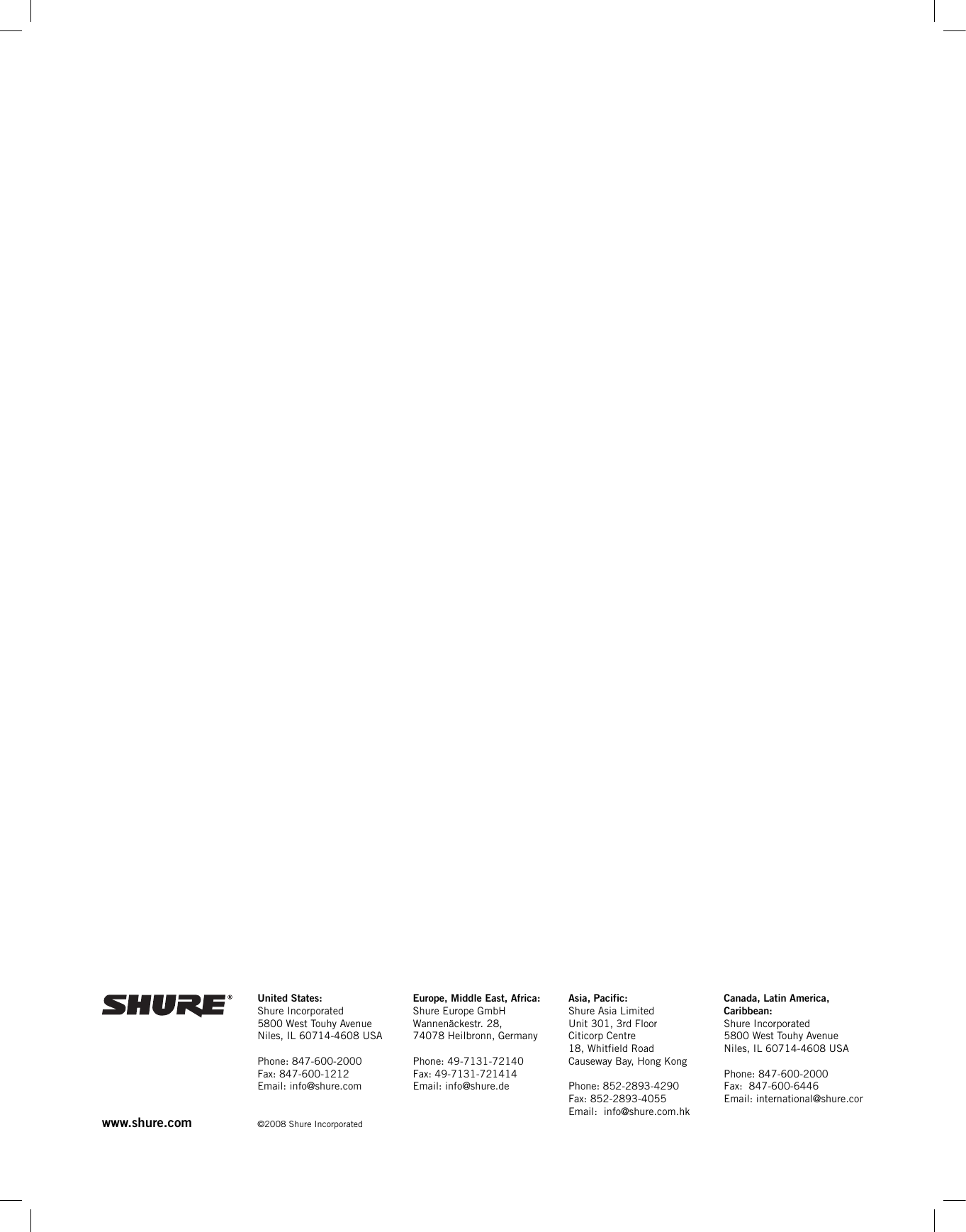 www.shure.com United States:Shure Incorporated5800 West Touhy AvenueNiles, IL 60714-4608 USAPhone: 847-600-2000Fax: 847-600-1212Email: info@shure.com©2008 Shure IncorporatedEurope, Middle East, Africa:Shure Europe GmbHWannenäckestr. 28,74078 Heilbronn, GermanyPhone: 49-7131-72140Fax: 49-7131-721414Email: info@shure.deAsia, Pacific:Shure Asia LimitedUnit 301, 3rd FloorCiticorp Centre18, Whitfield RoadCauseway Bay, Hong KongPhone: 852-2893-4290Fax: 852-2893-4055Email:  info@shure.com.hkCanada, Latin America, Caribbean:Shure Incorporated5800 West Touhy AvenueNiles, IL 60714-4608 USAPhone: 847-600-2000Fax:  847-600-6446Email: international@shure.com