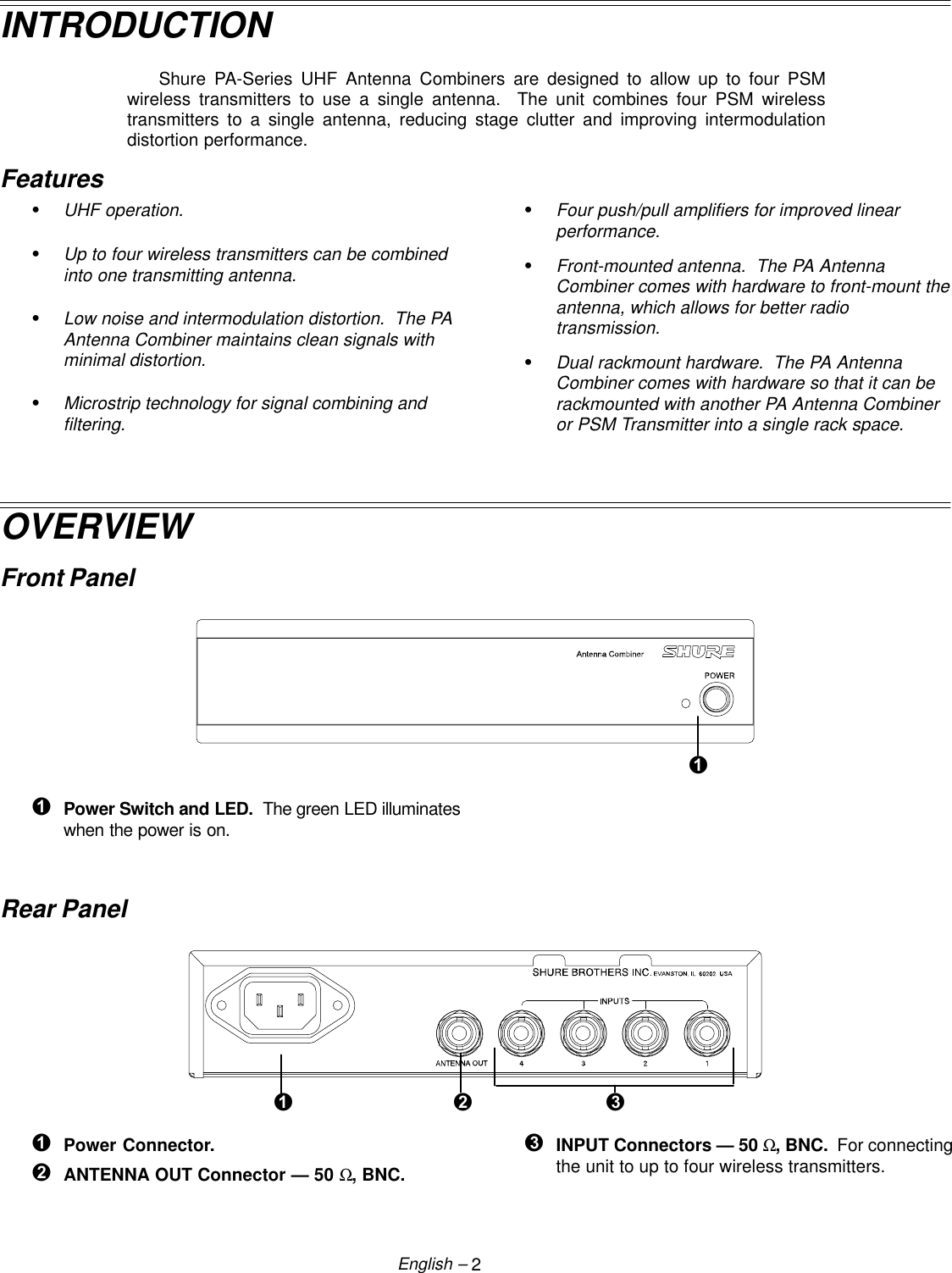 2English –INTRODUCTIONShure PA-Series UHF Antenna Combiners are designed to allow up to four PSMwireless transmitters to use a single antenna.  The unit combines four PSM wirelesstransmitters to a single antenna, reducing stage clutter and improving intermodulationdistortion performance.FeaturesSUHF operation.SUp to four wireless transmitters can be combinedinto one transmitting antenna.SLow noise and intermodulation distortion.  The PAAntenna Combiner maintains clean signals withminimal distortion.SMicrostrip technology for signal combining andfiltering.SFour push/pull amplifiers for improved linearperformance.SFront-mounted antenna.  The PA AntennaCombiner comes with hardware to front-mount theantenna, which allows for better radiotransmission.SDual rackmount hardware.  The PA AntennaCombiner comes with hardware so that it can berackmounted with another PA Antenna Combineror PSM Transmitter into a single rack space.OVERVIEWFront Panel ÊÊPower Switch and LED.  The green LED illuminateswhen the power is on.Rear Panel ÊËÌÊPower Connector. ËANTENNA OUT Connector — 50 Ω, BNC. ÌINPUT Connectors — 50 Ω, BNC.  For connectingthe unit to up to four wireless transmitters.