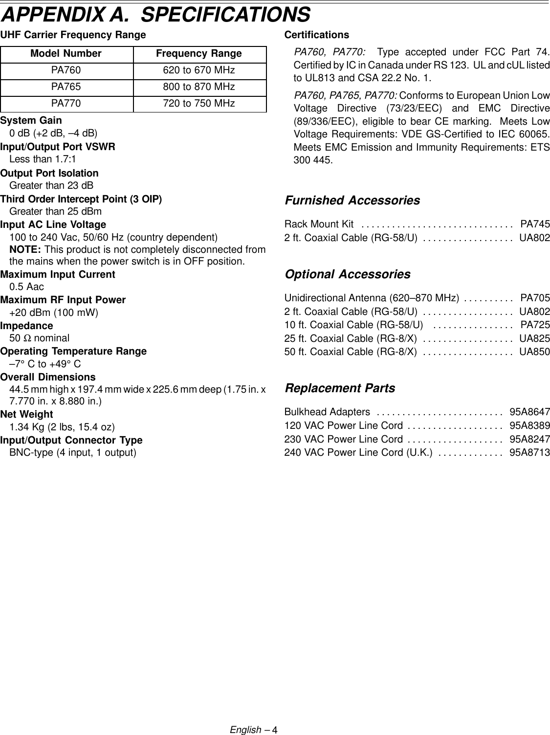 4English –APPENDIX A.  SPECIFICATIONSUHF Carrier Frequency RangeModel Number Frequency RangePA760 620 to 670 MHzPA765 800 to 870 MHzPA770 720 to 750 MHzSystem Gain0 dB (+2 dB, –4 dB)Input/Output Port VSWRLess than 1.7:1Output Port IsolationGreater than 23 dBThird Order Intercept Point (3 OIP)Greater than 25 dBmInput AC Line Voltage100 to 240 Vac, 50/60 Hz (country dependent)NOTE: This product is not completely disconnected fromthe mains when the power switch is in OFF position.Maximum Input Current0.5 AacMaximum RF Input Power+20 dBm (100 mW)Impedance50 Ω nominalOperating Temperature Range–7° C to +49° COverall Dimensions44.5 mm high x 197.4 mm wide x 225.6 mm deep (1.75 in. x7.770 in. x 8.880 in.)Net Weight1.34 Kg (2 lbs, 15.4 oz)Input/Output Connector TypeBNC-type (4 input, 1 output)CertificationsPA760, PA770:  Type accepted under FCC Part 74.Certified by IC in Canada under RS 123.  UL and cUL listedto UL813 and CSA 22.2 No. 1.PA760, PA765, PA770: Conforms to European Union LowVoltage Directive (73/23/EEC) and EMC Directive(89/336/EEC), eligible to bear CE marking.  Meets LowVoltage Requirements: VDE GS-Certified to IEC 60065.Meets EMC Emission and Immunity Requirements: ETS300 445.Furnished AccessoriesRack Mount Kit PA745. . . . . . . . . . . . . . . . . . . . . . . . . . . . . . 2 ft. Coaxial Cable (RG-58/U) UA802. . . . . . . . . . . . . . . . . . Optional AccessoriesUnidirectional Antenna (620–870 MHz) PA705. . . . . . . . . . 2 ft. Coaxial Cable (RG-58/U) UA802. . . . . . . . . . . . . . . . . . 10 ft. Coaxial Cable (RG-58/U)  PA725. . . . . . . . . . . . . . . . 25 ft. Coaxial Cable (RG-8/X) UA825. . . . . . . . . . . . . . . . . . 50 ft. Coaxial Cable (RG-8/X) UA850. . . . . . . . . . . . . . . . . . Replacement PartsBulkhead Adapters 95A8647. . . . . . . . . . . . . . . . . . . . . . . . . 120 VAC Power Line Cord 95A8389. . . . . . . . . . . . . . . . . . . 230 VAC Power Line Cord 95A8247. . . . . . . . . . . . . . . . . . . 240 VAC Power Line Cord (U.K.) 95A8713. . . . . . . . . . . . . 