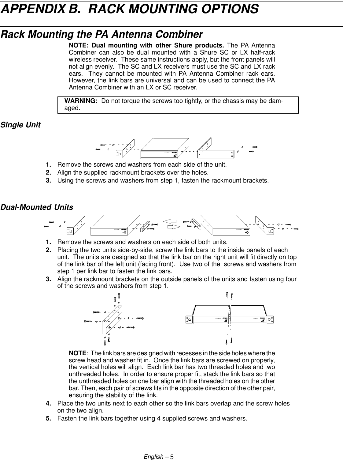 5English –APPENDIX B.  RACK MOUNTING OPTIONSRack Mounting the PA Antenna CombinerNOTE: Dual mounting with other Shure products. The PA AntennaCombiner can also be dual mounted with a Shure SC or LX half-rackwireless receiver.  These same instructions apply, but the front panels willnot align evenly.  The SC and LX receivers must use the SC and LX rackears.  They cannot be mounted with PA Antenna Combiner rack ears.However, the link bars are universal and can be used to connect the PAAntenna Combiner with an LX or SC receiver.WARNING:  Do not torque the screws too tightly, or the chassis may be dam-aged.Single Unit1. Remove the screws and washers from each side of the unit.2. Align the supplied rackmount brackets over the holes.3. Using the screws and washers from step 1, fasten the rackmount brackets.Dual-Mounted Units1. Remove the screws and washers on each side of both units.2. Placing the two units side-by-side, screw the link bars to the inside panels of eachunit.  The units are designed so that the link bar on the right unit will fit directly on topof the link bar of the left unit (facing front).  Use two of the  screws and washers fromstep 1 per link bar to fasten the link bars.3. Align the rackmount brackets on the outside panels of the units and fasten using fourof the screws and washers from step 1.NOTE:  The link bars are designed with recesses in the side holes where thescrew head and washer fit in.  Once the link bars are screwed on properly,the vertical holes will align.  Each link bar has two threaded holes and twounthreaded holes.  In order to ensure proper fit, stack the link bars so thatthe unthreaded holes on one bar align with the threaded holes on the otherbar. Then, each pair of screws fits in the opposite direction of the other pair,ensuring the stability of the link.4. Place the two units next to each other so the link bars overlap and the screw holeson the two align.5. Fasten the link bars together using 4 supplied screws and washers.