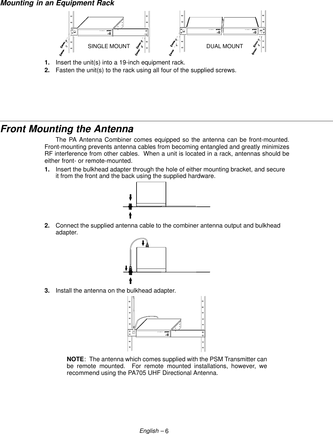 6English –Mounting in an Equipment RackSINGLE MOUNT DUAL MOUNT1. Insert the unit(s) into a 19-inch equipment rack.2. Fasten the unit(s) to the rack using all four of the supplied screws. Front Mounting the AntennaThe PA Antenna Combiner comes equipped so the antenna can be front-mounted.Front-mounting prevents antenna cables from becoming entangled and greatly minimizesRF interference from other cables.  When a unit is located in a rack, antennas should beeither front- or remote-mounted.1. Insert the bulkhead adapter through the hole of either mounting bracket, and secureit from the front and the back using the supplied hardware.2. Connect the supplied antenna cable to the combiner antenna output and bulkheadadapter.3. Install the antenna on the bulkhead adapter.NOTE:  The antenna which comes supplied with the PSM Transmitter canbe remote mounted.  For remote mounted installations, however, werecommend using the PA705 UHF Directional Antenna.