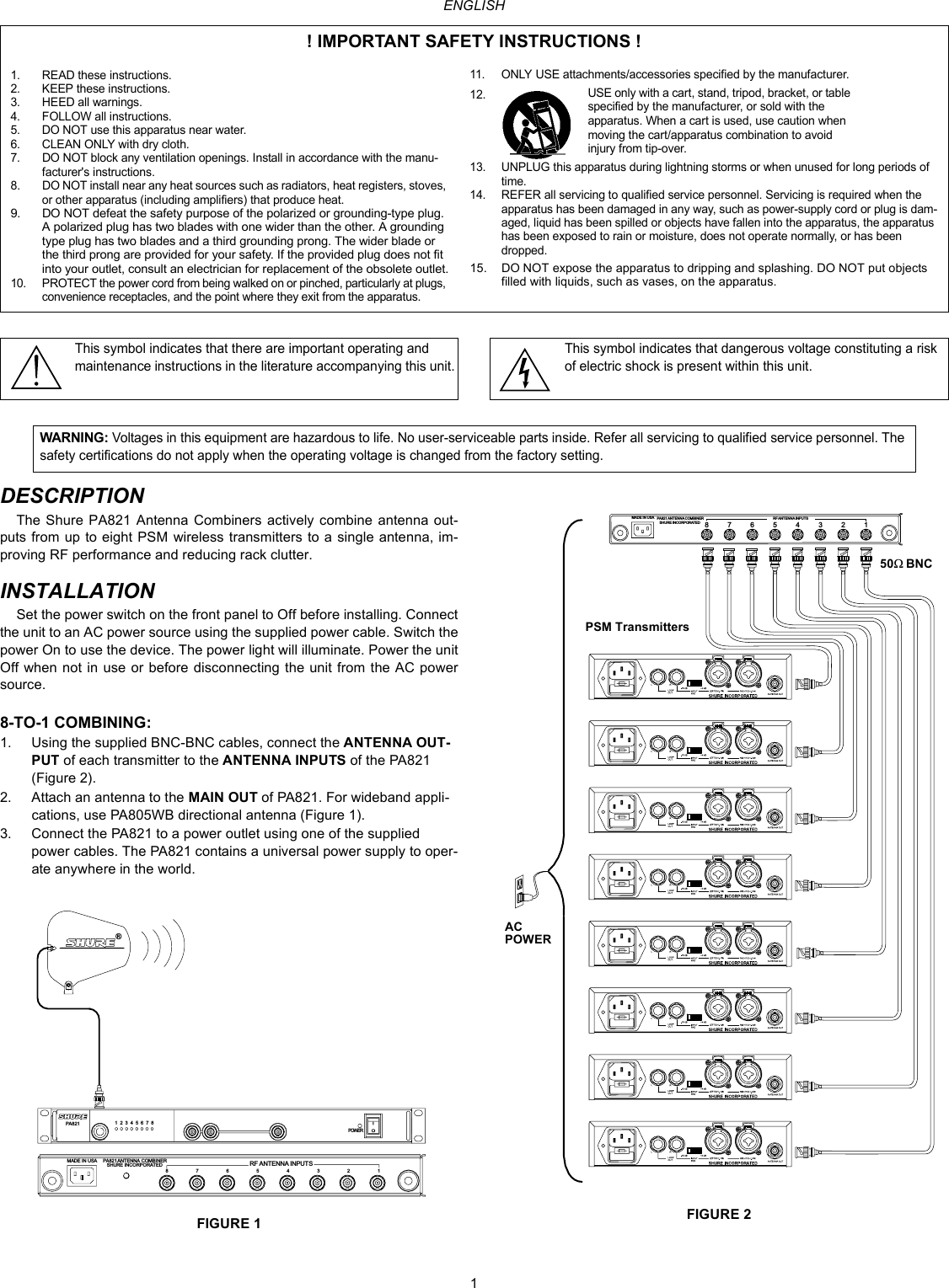 1ENGLISHDESCRIPTIONThe Shure PA821 Antenna Combiners actively combine antenna out-puts from up to eight PSM wireless transmitters to a single antenna, im-proving RF performance and reducing rack clutter.INSTALLATIONSet the power switch on the front panel to Off before installing. Connect the unit to an AC power source using the supplied power cable. Switch the power On to use the device. The power light will illuminate. Power the unit Off when not in use or before disconnecting the unit from the AC power source.8-TO-1 COMBINING:1. Using the supplied BNC-BNC cables, connect the ANTENNA OUT-PUT of each transmitter to the ANTENNA INPUTS of the PA821 (Figure 2).2. Attach an antenna to the MAIN OUT of PA821. For wideband appli-cations, use PA805WB directional antenna (Figure 1).3. Connect the PA821 to a power outlet using one of the supplied power cables. The PA821 contains a universal power supply to oper-ate anywhere in the world.FIGURE 1 FIGURE 2! IMPORTANT SAFETY INSTRUCTIONS !1. READ these instructions.2. KEEP these instructions.3. HEED all warnings.4. FOLLOW all instructions.5. DO NOT use this apparatus near water.6. CLEAN ONLY with dry cloth.7. DO NOT block any ventilation openings. Install in accordance with the manu-facturer&apos;s instructions. 8. DO NOT install near any heat sources such as radiators, heat registers, stoves, or other apparatus (including amplifiers) that produce heat.9. DO NOT defeat the safety purpose of the polarized or grounding-type plug. A polarized plug has two blades with one wider than the other. A grounding type plug has two blades and a third grounding prong. The wider blade or the third prong are provided for your safety. If the provided plug does not fit into your outlet, consult an electrician for replacement of the obsolete outlet.10. PROTECT the power cord from being walked on or pinched, particularly at plugs, convenience receptacles, and the point where they exit from the apparatus.11. ONLY USE attachments/accessories specified by the manufacturer.12.13. UNPLUG this apparatus during lightning storms or when unused for long periods of time.14. REFER all servicing to qualified service personnel. Servicing is required when the apparatus has been damaged in any way, such as power-supply cord or plug is dam-aged, liquid has been spilled or objects have fallen into the apparatus, the apparatus has been exposed to rain or moisture, does not operate normally, or has been dropped.15. DO NOT expose the apparatus to dripping and splashing. DO NOT put objects filled with liquids, such as vases, on the apparatus.USE only with a cart, stand, tripod, bracket, or table specified by the manufacturer, or sold with the apparatus. When a cart is used, use caution when moving the cart/apparatus combination to avoid injury from tip-over.This symbol indicates that there are important operating and maintenance instructions in the literature accompanying this unit.This symbol indicates that dangerous voltage constituting a risk of electric shock is present within this unit.WARNING: Voltages in this equipment are hazardous to life. No user-serviceable parts inside. Refer all servicing to qualified service personnel. The safety certifications do not apply when the operating voltage is changed from the factory setting.87654321ANTENNA COMBINERSHURE INCO RPORATE D RF ANTENNA INPUTSMADE IN USAPOWER12345678®PA821PA82187654RF ANTENNA INPUTSPA821ANT ENNA COMBINERSHURE INCORPORATEDMADE IN USA321              50W BNC ACPOWER     PSM Transmitters 