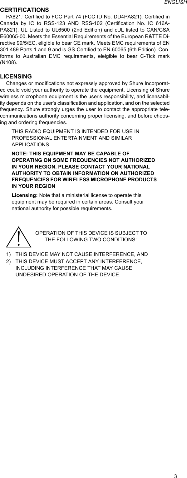 3ENGLISHCERTIFICATIONSPA821: Certified to FCC Part 74 (FCC ID No. DD4PA821). Certified in Canada by IC to RSS-123 AND RSS-102 (Certification No. IC 616A-PA821). UL Listed to UL6500 (2nd Edition) and cUL listed to CAN/CSA E60065-00. Meets the Essential Requirements of the European R&amp;TTE Di-rective 99/5/EC, eligible to bear CE mark. Meets EMC requirements of EN 301 489 Parts 1 and 9 and is GS-Certified to EN 60065 (6th Edition). Con-forms to Australian EMC requirements, eleigible to bear C-Tick mark (N108).LICENSINGChanges or modifications not expressly approved by Shure Incorporat-ed could void your authority to operate the equipment. Licensing of Shure wireless microphone equipment is the user&apos;s responsibility, and licensabil-ity depends on the user&apos;s classification and application, and on the selected frequency. Shure strongly urges the user to contact the appropriate tele-communications authority concerning proper licensing, and before choos-ing and ordering frequencies.THIS RADIO EQUIPMENT IS INTENDED FOR USE IN PROFESSIONAL ENTERTAINMENT AND SIMILAR APPLICATIONS.NOTE: THIS EQUIPMENT MAY BE CAPABLE OF OPERATING ON SOME FREQUENCIES NOT AUTHORIZED IN YOUR REGION. PLEASE CONTACT YOUR NATIONAL AUTHORITY TO OBTAIN INFORMATION ON AUTHORIZED FREQUENCIES FOR WIRELESS MICROPHONE PRODUCTS IN YOUR REGIONLicensing: Note that a ministerial license to operate this equipment may be required in certain areas. Consult your national authority for possible requirements.1) THIS DEVICE MAY NOT CAUSE INTERFERENCE, AND2) THIS DEVICE MUST ACCEPT ANY INTERFERENCE, INCLUDING INTERFERENCE THAT MAY CAUSE  UNDESIRED OPERATION OF THE DEVICE.OPERATION OF THIS DEVICE IS SUBJECT TO THE FOLLOWING TWO CONDITIONS: