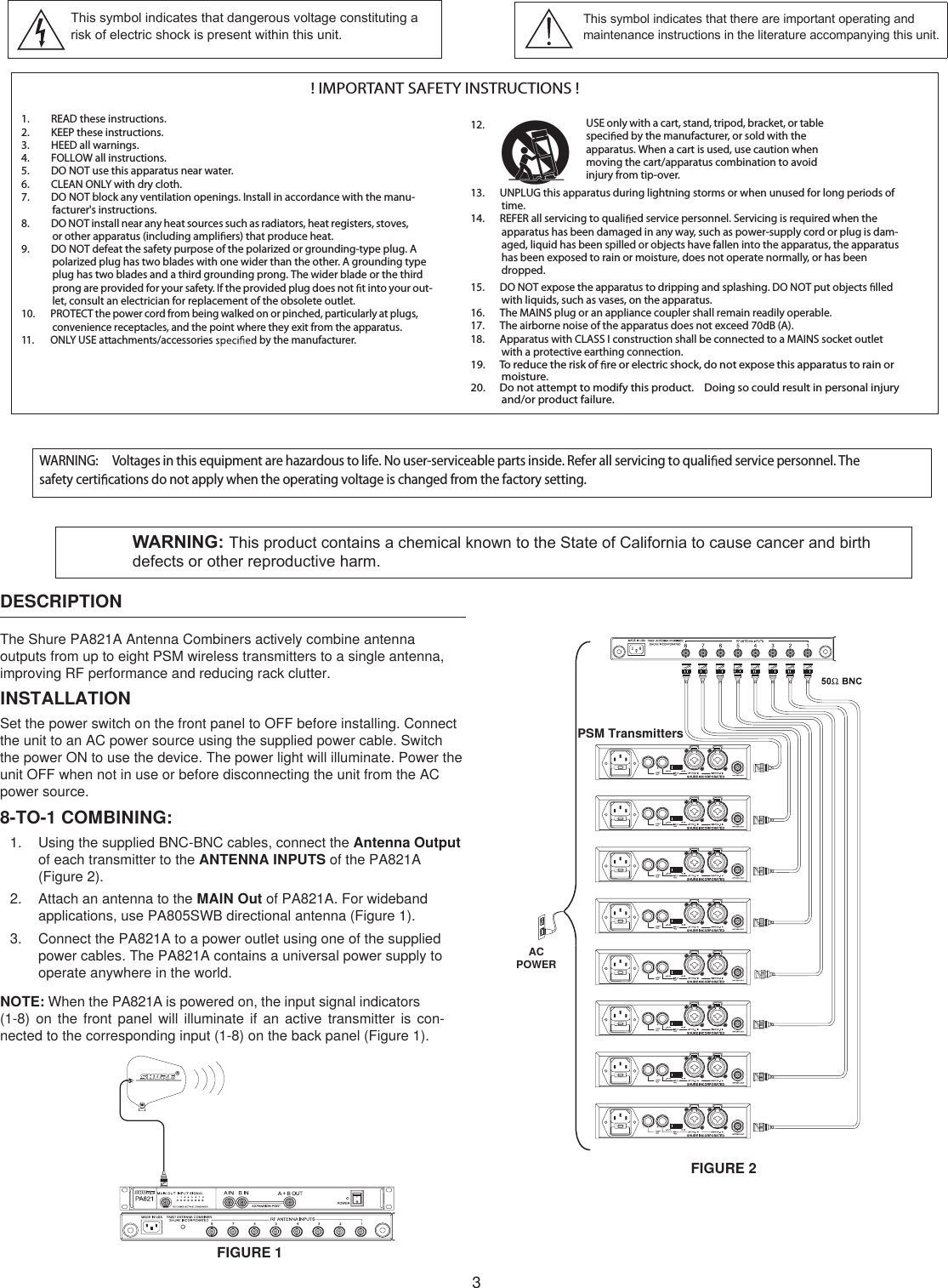 3! IMPORTANT SAFETY INSTRUCTIONS !1. READ these instructions.2. KEEP these instructions.3. HEED all warnings.4. FOLLOW all instructions.5. DO NOT use this apparatus near water.6. CLEAN ONLY with dry cloth.7. DO NOT block any ventilation openings. Install in accordance with the manu-facturer&apos;s instructions. 8. DO NOT install near any heat sources such as radiators, heat registers, stoves, or other apparatus (including ampli ers) that produce heat.9. DO NOT defeat the safety purpose of the polarized or grounding-type plug. A polarized plug has two blades with one wider than the other. A grounding type plug has two blades and a third grounding prong. The wider blade or the third prong are provided for your safety. If the provided plug does not  t into your out-let, consult an electrician for replacement of the obsolete outlet.10. PROTECT the power cord from being walked on or pinched, particularly at plugs, convenience receptacles, and the point where they exit from the apparatus.11. ONLY USE attachments/accessories   by the manufacturer.12.13. UNPLUG this apparatus during lightning storms or when unused for long periods of time.14. REFER all servicing to quali ed service personnel. Servicing is required when the apparatus has been damaged in any way, such as power-supply cord or plug is dam-aged, liquid has been spilled or objects have fallen into the apparatus, the apparatus has been exposed to rain or moisture, does not operate normally, or has been dropped.15. DO NOT expose the apparatus to dripping and splashing. DO NOT put objects  lled with liquids, such as vases, on the apparatus.16. The MAINS plug or an appliance coupler shall remain readily operable.17. The airborne noise of the apparatus does not exceed 70dB (A).18. Apparatus with CLASS I construction shall be connected to a MAINS socket outlet with a protective earthing connection.19. To reduce the risk of  re or electric shock, do not expose this apparatus to rain or moisture. 20. Do not attempt to modify this product.  Doing so could result in personal injury and/or product failure.USE only with a cart, stand, tripod, bracket, or table speci ed by the manufacturer, or sold with the apparatus. When a cart is used, use caution when moving the cart/apparatus combination to avoid injury from tip-over.This symbol indicates that there are important operating and maintenance instructions in the literature accompanying this unit.This symbol indicates that dangerous voltage constituting a risk of electric shock is present within this unit.DESCRIPTIONThe Shure PA821A Antenna Combiners actively combine antenna outputs from up to eight PSM wireless transmitters to a single antenna, improving RF performance and reducing rack clutter.INSTALLATIONSet the power switch on the front panel to OFF before installing. Connect the unit to an AC power source using the supplied power cable. Switch the power ON to use the device. The power light will illuminate. Power the unit OFF when not in use or before disconnecting the unit from the AC power source.8-TO-1 COMBINING:1.  Using the supplied BNC-BNC cables, connect the Antenna Output of each transmitter to the ANTENNA INPUTS of the PA821A (Figure 2).2.  Attach an antenna to the MAIN Out of PA821A. For wideband applications, use PA805SWB directional antenna (Figure 1).3.  Connect the PA821A to a power outlet using one of the supplied power cables. The PA821A contains a universal power supply to operate anywhere in the world.NOTE: When the PA821A is powered on, the input signal indicators (1-8)  on  the  front  panel  will  illuminate  if  an  active  transmitter  is  con-nected to the corresponding input (1-8) on the back panel (Figure 1).WARNING: Voltages in this equipment are hazardous to life. No user-serviceable parts inside. Refer all servicing to quali ed service personnel. The safety certi cations do not apply when the operating voltage is changed from the factory setting.WARNING: This product contains a chemical known to the State of California to cause cancer and birth defects or other reproductive harm.PSM TransmittersAC  POWERFIGURE 2FIGURE 1