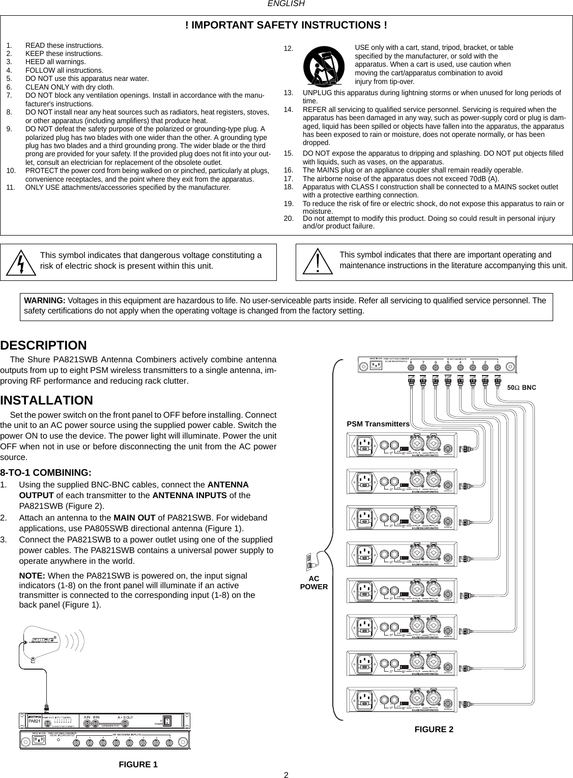 2ENGLISHDESCRIPTIONThe Shure PA821SWB Antenna Combiners actively combine antennaoutputs from up to eight PSM wireless transmitters to a single antenna, im-proving RF performance and reducing rack clutter.INSTALLATIONSet the power switch on the front panel to OFF before installing. Connectthe unit to an AC power source using the supplied power cable. Switch thepower ON to use the device. The power light will illuminate. Power the unitOFF when not in use or before disconnecting the unit from the AC powersource.8-TO-1 COMBINING:1. Using the supplied BNC-BNC cables, connect the ANTENNA OUTPUT of each transmitter to the ANTENNA INPUTS of the PA821SWB (Figure 2).2. Attach an antenna to the MAIN OUT of PA821SWB. For wideband applications, use PA805SWB directional antenna (Figure 1).3. Connect the PA821SWB to a power outlet using one of the supplied power cables. The PA821SWB contains a universal power supply to operate anywhere in the world.NOTE: When the PA821SWB is powered on, the input signal indicators (1-8) on the front panel will illuminate if an active transmitter is connected to the corresponding input (1-8) on the back panel (Figure 1).FIGURE 1FIGURE 2! IMPORTANT SAFETY INSTRUCTIONS !1. READ these instructions.2. KEEP these instructions.3. HEED all warnings.4. FOLLOW all instructions.5. DO NOT use this apparatus near water.6. CLEAN ONLY with dry cloth.7. DO NOT block any ventilation openings. Install in accordance with the manu-facturer&apos;s instructions. 8. DO NOT install near any heat sources such as radiators, heat registers, stoves, or other apparatus (including amplifiers) that produce heat.9. DO NOT defeat the safety purpose of the polarized or grounding-type plug. A polarized plug has two blades with one wider than the other. A grounding type plug has two blades and a third grounding prong. The wider blade or the third prong are provided for your safety. If the provided plug does not fit into your out-let, consult an electrician for replacement of the obsolete outlet.10. PROTECT the power cord from being walked on or pinched, particularly at plugs, convenience receptacles, and the point where they exit from the apparatus.11. ONLY USE attachments/accessories specified by the manufacturer.12.13. UNPLUG this apparatus during lightning storms or when unused for long periods of time.14. REFER all servicing to qualified service personnel. Servicing is required when the apparatus has been damaged in any way, such as power-supply cord or plug is dam-aged, liquid has been spilled or objects have fallen into the apparatus, the apparatus has been exposed to rain or moisture, does not operate normally, or has been dropped.15. DO NOT expose the apparatus to dripping and splashing. DO NOT put objects filled with liquids, such as vases, on the apparatus.16. The MAINS plug or an appliance coupler shall remain readily operable.17. The airborne noise of the apparatus does not exceed 70dB (A).18. Apparatus with CLASS I construction shall be connected to a MAINS socket outlet with a protective earthing connection.19. To reduce the risk of fire or electric shock, do not expose this apparatus to rain or moisture. 20. Do not attempt to modify this product. Doing so could result in personal injury and/or product failure.USE only with a cart, stand, tripod, bracket, or table specified by the manufacturer, or sold with the apparatus. When a cart is used, use caution when moving the cart/apparatus combination to avoid injury from tip-over.This symbol indicates that dangerous voltage constituting a risk of electric shock is present within this unit.This symbol indicates that there are important operating and maintenance instructions in the literature accompanying this unit.WARNING: Voltages in this equipment are hazardous to life. No user-serviceable parts inside. Refer all servicing to qualified service personnel. The safety certifications do not apply when the operating voltage is changed from the factory setting.                           PSM TransmittersACPOWER