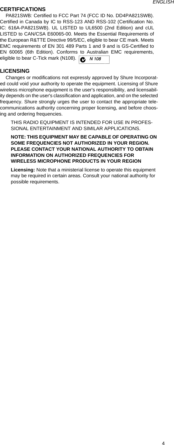 4ENGLISHCERTIFICATIONSPA821SWB: Certified to FCC Part 74 (FCC ID No. DD4PA821SWB).Certified in Canada by IC to RSS-123 AND RSS-102 (Certification No.IC: 616A-PA821SWB). UL LISTED to UL6500 (2nd Edition) and cULLISTED to CAN/CSA E60065-00. Meets the Essential Requirements ofthe European R&amp;TTE Directive 99/5/EC, eligible to bear CE mark. MeetsEMC requirements of EN 301 489 Parts 1 and 9 and is GS-Certified toEN 60065 (6th Edition). Conforms to Australian EMC requirements,eligible to bear C-Tick mark (N108).LICENSINGChanges or modifications not expressly approved by Shure Incorporat-ed could void your authority to operate the equipment. Licensing of Shurewireless microphone equipment is the user&apos;s responsibility, and licensabil-ity depends on the user&apos;s classification and application, and on the selectedfrequency. Shure strongly urges the user to contact the appropriate tele-communications authority concerning proper licensing, and before choos-ing and ordering frequencies.THIS RADIO EQUIPMENT IS INTENDED FOR USE IN PROFES-SIONAL ENTERTAINMENT AND SIMILAR APPLICATIONS.NOTE: THIS EQUIPMENT MAY BE CAPABLE OF OPERATING ON SOME FREQUENCIES NOT AUTHORIZED IN YOUR REGION. PLEASE CONTACT YOUR NATIONAL AUTHORITY TO OBTAIN INFORMATION ON AUTHORIZED FREQUENCIES FOR WIRELESS MICROPHONE PRODUCTS IN YOUR REGIONLicensing: Note that a ministerial license to operate this equipment may be required in certain areas. Consult your national authority for possible requirements.N 108