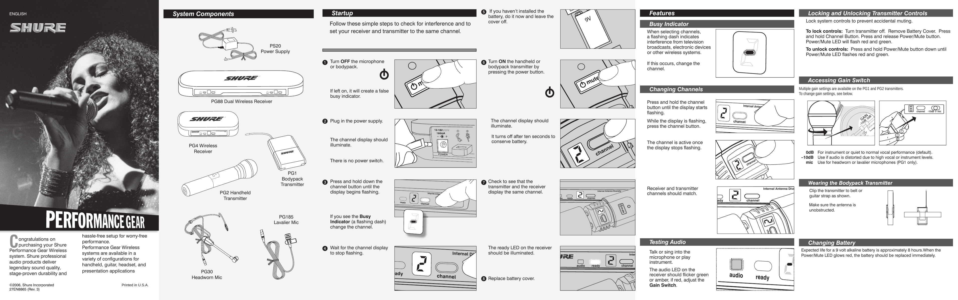 Congratulations on purchasing your Shure Performance Gear Wireless system. Shure professional audio products deliver legendary sound quality, stage-proven durability and hassle-free setup for worry-free performance.Performance Gear Wireless systems are available in a variety of configurations for handheld, guitar, headset, and presentation applications.      Startup channelreadyaudioInternal DiverBusy Indicator   When selecting channels, a flashing dash indicates interference from television broadcasts, electronic devices or other wireless systems. CHANNEL6MUTEchannelmutechannelreadyaudioInternal Antenna Diversity channelmutechannelmute Accessing Gain Switch channelmute  Testing Audio   Talk or sing into the microphone or play instrument.    0dB   For instrument or quiet to normal vocal performance (default).–10dB   Use if audio is distorted due to high vocal or instrument levels.   mic   Use for headworn or lavalier microphones (PG1 only).CHANNEL D&quot;MICchannelreadyaudioInternal Diver ENGLISH Changing Channels   Press and hold the  channel  button until the display starts flashing.Internal AntenchannelreadyaudioWhile the display is flashing, press the  channel  button.The  channel  is active once the display stops flashing. channelmutechannelreadyaudioInternal Antenna Diversity channelmuteReceiver and transmitter  channels  should match.   Multiple gain settings are available on the PG1 and PG2 transmitters. To change gain settings, see below. Follow these simple steps to check for interference and to set your receiver and transmitter to the same  channel . If you haven’t installed the battery, do it now and leave the cover off.   Turn ON the handheld or bodypack transmitter by pressing the power button. The  channel  display should illuminate. The  ready  LED on the receiver should be illuminated.Replace battery cover. Check to see that the transmitter and the receiver display the same  channel .channelreadyaudioInternal Diversity Antenna SystechannelmuteInternal Antenchannelreadyaudio©2006, Shure Incorporated 27EN8865 (Rev. 3)Printed in U.S.A.The  audio  LED on the receiver should flicker green or amber, if red, adjust the Gain Switch .If this occurs, change the channel.    Lock system controls to prevent accidental muting.  To lock controls:    Turn transmitter off.  Remove Battery Cover.  Press and hold  Channel  Button. Press and release Power/Mute button.  Power/Mute LED will flash red and green.  To unlock controls:   Press and hold  Power/Mute  button down until  Power/Mute  LED flashes red and green.      Locking and Unlocking Transmitter ControlsIt turns off after ten seconds to conserve battery.  Wearing the Bodypack Transmitter   Clip the transmitter to belt or guitar strap as shown. Make sure the antenna is unobstructed.  Changing Battery  Expected life for a 9 volt alkaline battery is approximately 8 hours.When the Power/Mute LED glows red, the battery should be replaced immediately. System Componentsaudio ready channelDiversity Antenna SystemPG4audio ready channelaudio ready channel PG1BodypackTransmitter  PG2 Handheld Transmitter  PG4 Wireless Receiver PG88   Dual Wireless Receiver PS20  Power Supply PG185Lavalier Mic    Features   PG30Headworn Mic  Turn  OFF  the microphone  or bodypack.If left on, it will create a false busy indicator.Plug in the power supply.    There is no power switch. The  channel  display should illuminate. If you see the  Busy Indicator  (a flashing dash) change the channel.  Press and hold down the  channel  button until the display begins flashing.Wait for the  channel  display to stop flashing.          