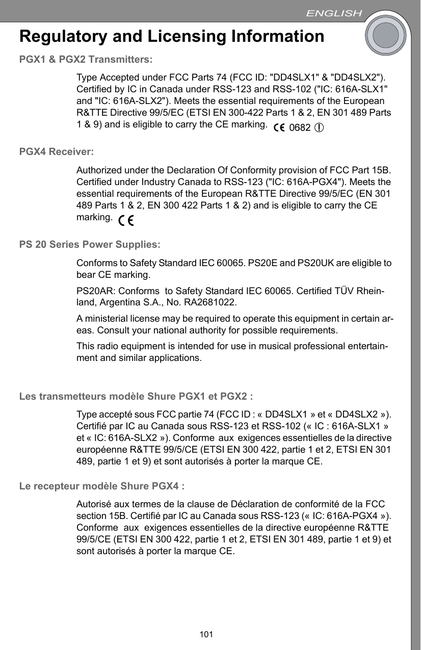 ENGLISH101Regulatory and Licensing InformationPGX1 &amp; PGX2 Transmitters:Type Accepted under FCC Parts 74 (FCC ID: &quot;DD4SLX1&quot; &amp; &quot;DD4SLX2&quot;). Certified by IC in Canada under RSS-123 and RSS-102 (&quot;IC: 616A-SLX1&quot; and &quot;IC: 616A-SLX2&quot;). Meets the essential requirements of the European R&amp;TTE Directive 99/5/EC (ETSI EN 300-422 Parts 1 &amp; 2, EN 301 489 Parts 1 &amp; 9) and is eligible to carry the CE marking. PGX4 Receiver:Authorized under the Declaration Of Conformity provision of FCC Part 15B. Certified under Industry Canada to RSS-123 (&quot;IC: 616A-PGX4&quot;). Meets the essential requirements of the European R&amp;TTE Directive 99/5/EC (EN 301 489 Parts 1 &amp; 2, EN 300 422 Parts 1 &amp; 2) and is eligible to carry the CE marking. PS 20 Series Power Supplies:Conforms to Safety Standard IEC 60065. PS20E and PS20UK are eligible to bear CE marking.PS20AR: Conforms  to Safety Standard IEC 60065. Certified TÜV Rhein-land, Argentina S.A., No. RA2681022.A ministerial license may be required to operate this equipment in certain ar-eas. Consult your national authority for possible requirements.This radio equipment is intended for use in musical professional entertain-ment and similar applications.Les transmetteurs modèle Shure PGX1 et PGX2 :Type accepté sous FCC partie 74 (FCC ID : « DD4SLX1 » et « DD4SLX2 »). Certifié par IC au Canada sous RSS-123 et RSS-102 (« IC : 616A-SLX1 » et « IC: 616A-SLX2 »). Conforme  aux  exigences essentielles de la directive européenne R&amp;TTE 99/5/CE (ETSI EN 300 422, partie 1 et 2, ETSI EN 301 489, partie 1 et 9) et sont autorisés à porter la marque CE. Le recepteur modèle Shure PGX4 :Autorisé aux termes de la clause de Déclaration de conformité de la FCC section 15B. Certifié par IC au Canada sous RSS-123 (« IC: 616A-PGX4 »). Conforme  aux  exigences essentielles de la directive européenne R&amp;TTE 99/5/CE (ETSI EN 300 422, partie 1 et 2, ETSI EN 301 489, partie 1 et 9) et sont autorisés à porter la marque CE. 