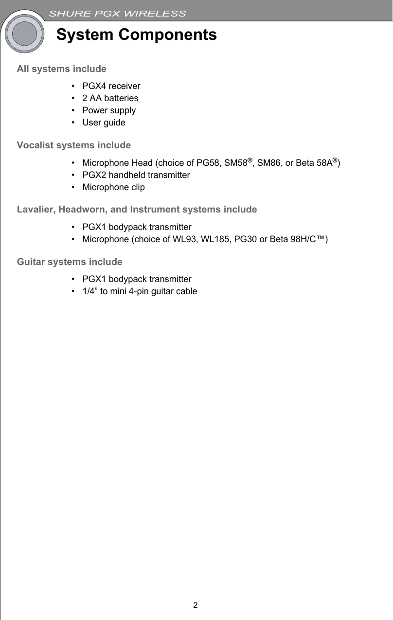 SHURE PGX WIRELESS2System ComponentsAll systems include• PGX4 receiver• 2 AA batteries• Power supply• User guideVocalist systems include• Microphone Head (choice of PG58, SM58®, SM86, or Beta 58A®)• PGX2 handheld transmitter• Microphone clipLavalier, Headworn, and Instrument systems include• PGX1 bodypack transmitter• Microphone (choice of WL93, WL185, PG30 or Beta 98H/C™)Guitar systems include• PGX1 bodypack transmitter• 1/4” to mini 4-pin guitar cable