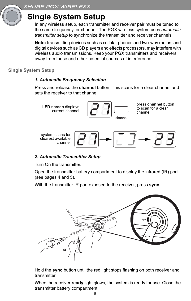SHURE PGX WIRELESS6Single System SetupIn any wireless setup, each transmitter and receiver pair must be tuned to the same frequency, or channel. The PGX wireless system uses automatic transmitter setup to synchronize the transmitter and receiver channels.Note: transmitting devices such as cellular phones and two-way radios, and digital devices such as CD players and effects processors, may interfere with wireless audio transmissions. Keep your PGX transmitters and receivers away from these and other potential sources of interference.Single System Setup1. Automatic Frequency SelectionPress and release the channel button. This scans for a clear channel and sets the receiver to that channel.2. Automatic Transmitter SetupTurn On the transmitter.Open the transmitter battery compartment to display the infrared (IR) port (see pages 4 and 5).With the transmitter IR port exposed to the receiver, press sync.Hold the sync button until the red light stops flashing on both receiver and transmitter.When the receiver ready light glows, the system is ready for use. Close the transmitter battery compartment.channelLED screen displayscurrent channelpress channel button to scan for a clear channelsystem scans forclearest availablechannelsyncreadyaudio channel select&lt; 15 cm (8 in.)orsync
