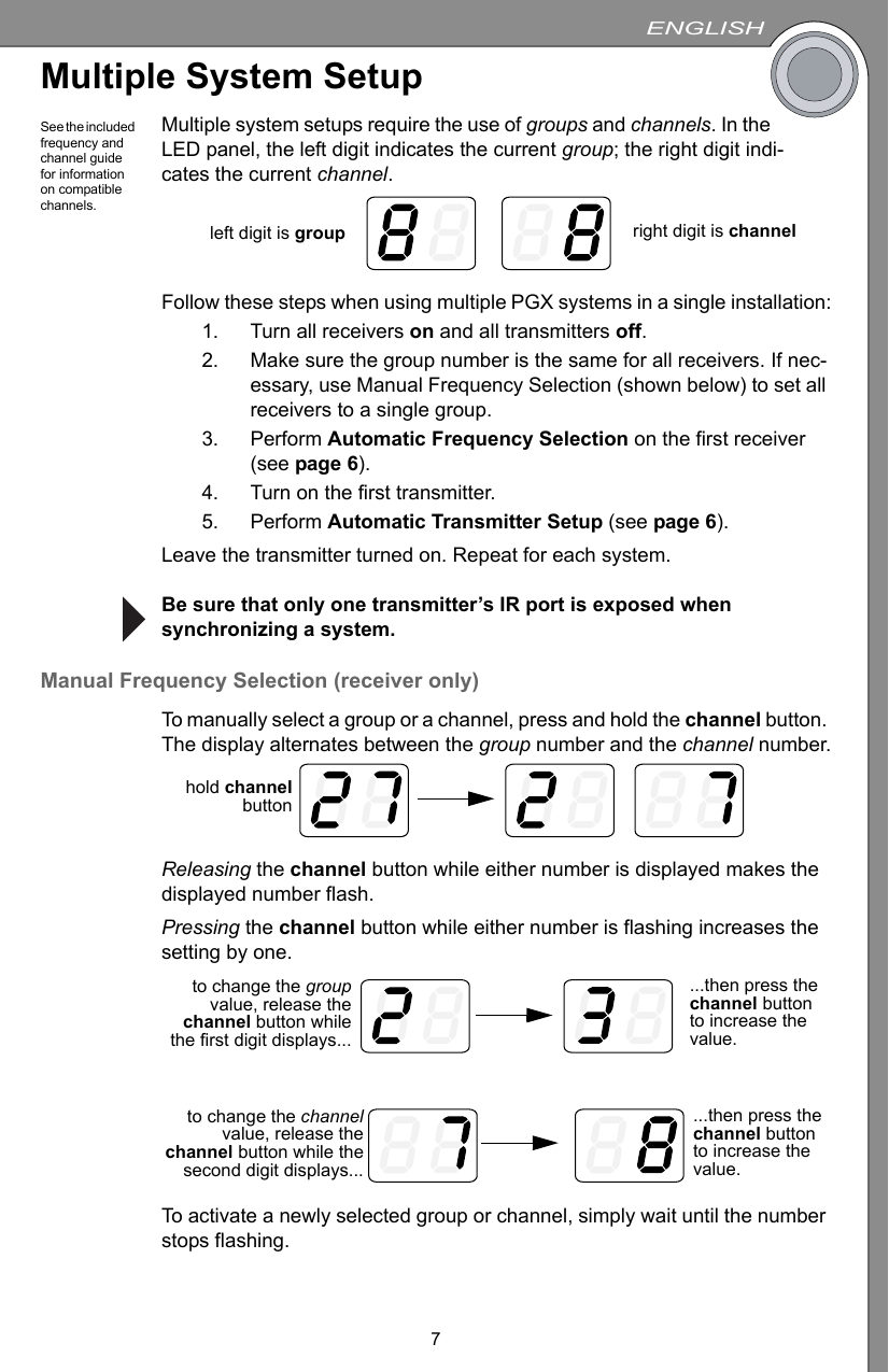 ENGLISH7Multiple System SetupSee the included frequency and channel guide for information on compatible channels.Multiple system setups require the use of groups and channels. In the LED panel, the left digit indicates the current group; the right digit indi-cates the current channel.Follow these steps when using multiple PGX systems in a single installation:1. Turn all receivers on and all transmitters off.2. Make sure the group number is the same for all receivers. If nec-essary, use Manual Frequency Selection (shown below) to set all receivers to a single group.3. Perform Automatic Frequency Selection on the first receiver (see page 6).4. Turn on the first transmitter.5. Perform Automatic Transmitter Setup (see page 6).Leave the transmitter turned on. Repeat for each system.Be sure that only one transmitter’s IR port is exposed when synchronizing a system.Manual Frequency Selection (receiver only)To manually select a group or a channel, press and hold the channel button. The display alternates between the group number and the channel number.Releasing the channel button while either number is displayed makes the displayed number flash.Pressing the channel button while either number is flashing increases the setting by one.To activate a newly selected group or channel, simply wait until the number stops flashing.left digit is group right digit is channelhold channelbutton...then press the channel button to increase the value.to change the groupvalue, release thechannel button whilethe first digit displays......then press the channel button to increase the value.to change the channelvalue, release thechannel button while thesecond digit displays...