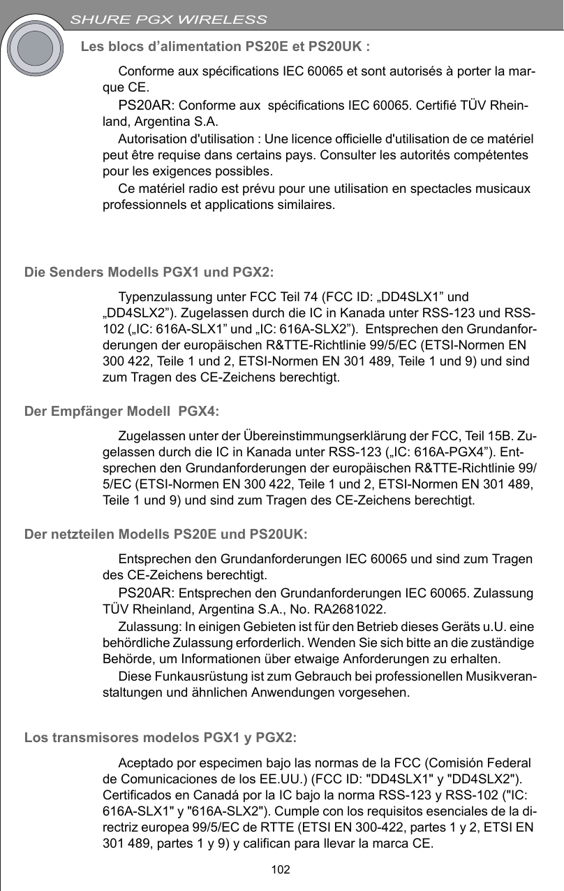 SHURE PGX WIRELESS102Les blocs d’alimentation PS20E et PS20UK :Conforme aux spécifications IEC 60065 et sont autorisés à porter la mar-que CE.PS20AR: Conforme aux  spécifications IEC 60065. Certifié TÜV Rhein-land, Argentina S.A.Autorisation d&apos;utilisation : Une licence officielle d&apos;utilisation de ce matériel peut être requise dans certains pays. Consulter les autorités compétentes pour les exigences possibles.Ce matériel radio est prévu pour une utilisation en spectacles musicaux professionnels et applications similaires.Die Senders Modells PGX1 und PGX2: Typenzulassung unter FCC Teil 74 (FCC ID: „DD4SLX1” und „DD4SLX2”). Zugelassen durch die IC in Kanada unter RSS-123 und RSS-102 („IC: 616A-SLX1” und „IC: 616A-SLX2”).  Entsprechen den Grundanfor-derungen der europäischen R&amp;TTE-Richtlinie 99/5/EC (ETSI-Normen EN 300 422, Teile 1 und 2, ETSI-Normen EN 301 489, Teile 1 und 9) und sind zum Tragen des CE-Zeichens berechtigt. Der Empfänger Modell  PGX4: Zugelassen unter der Übereinstimmungserklärung der FCC, Teil 15B. Zu-gelassen durch die IC in Kanada unter RSS-123 („IC: 616A-PGX4”). Ent-sprechen den Grundanforderungen der europäischen R&amp;TTE-Richtlinie 99/5/EC (ETSI-Normen EN 300 422, Teile 1 und 2, ETSI-Normen EN 301 489, Teile 1 und 9) und sind zum Tragen des CE-Zeichens berechtigt. Der netzteilen Modells PS20E und PS20UK:Entsprechen den Grundanforderungen IEC 60065 und sind zum Tragen des CE-Zeichens berechtigt. PS20AR: Entsprechen den Grundanforderungen IEC 60065. Zulassung TÜV Rheinland, Argentina S.A., No. RA2681022.Zulassung: In einigen Gebieten ist für den Betrieb dieses Geräts u.U. eine behördliche Zulassung erforderlich. Wenden Sie sich bitte an die zuständige Behörde, um Informationen über etwaige Anforderungen zu erhalten.Diese Funkausrüstung ist zum Gebrauch bei professionellen Musikveran-staltungen und ähnlichen Anwendungen vorgesehen.Los transmisores modelos PGX1 y PGX2:Aceptado por especimen bajo las normas de la FCC (Comisión Federal de Comunicaciones de los EE.UU.) (FCC ID: &quot;DD4SLX1&quot; y &quot;DD4SLX2&quot;). Certificados en Canadá por la IC bajo la norma RSS-123 y RSS-102 (&quot;IC: 616A-SLX1&quot; y &quot;616A-SLX2&quot;). Cumple con los requisitos esenciales de la di-rectriz europea 99/5/EC de RTTE (ETSI EN 300-422, partes 1 y 2, ETSI EN 301 489, partes 1 y 9) y califican para llevar la marca CE. 