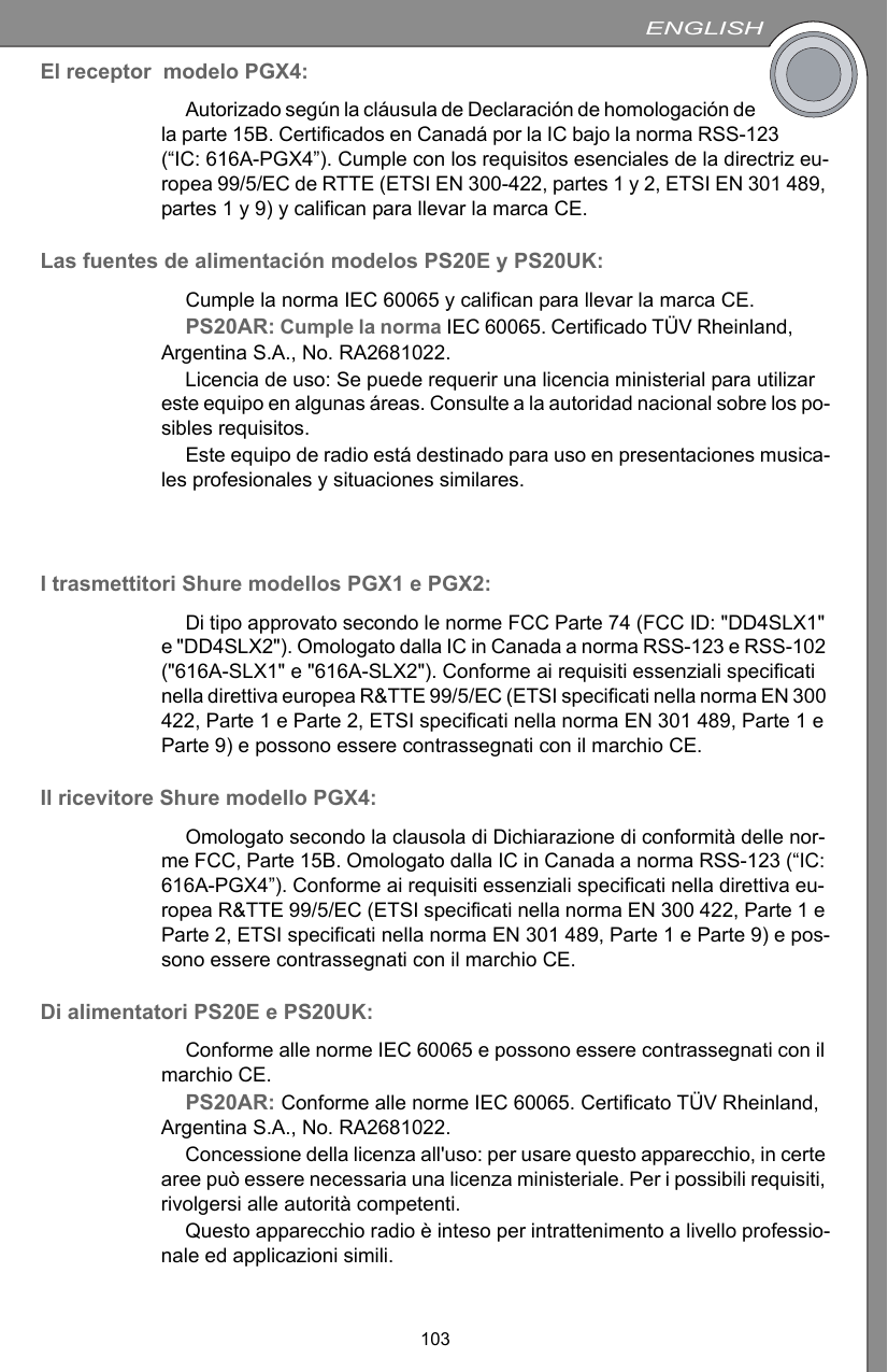 ENGLISH103El receptor  modelo PGX4:Autorizado según la cláusula de Declaración de homologación de la parte 15B. Certificados en Canadá por la IC bajo la norma RSS-123 (“IC: 616A-PGX4”). Cumple con los requisitos esenciales de la directriz eu-ropea 99/5/EC de RTTE (ETSI EN 300-422, partes 1 y 2, ETSI EN 301 489, partes 1 y 9) y califican para llevar la marca CE. Las fuentes de alimentación modelos PS20E y PS20UK:Cumple la norma IEC 60065 y califican para llevar la marca CE.PS20AR: Cumple la norma IEC 60065. Certificado TÜV Rheinland, Argentina S.A., No. RA2681022.Licencia de uso: Se puede requerir una licencia ministerial para utilizar este equipo en algunas áreas. Consulte a la autoridad nacional sobre los po-sibles requisitos.Este equipo de radio está destinado para uso en presentaciones musica-les profesionales y situaciones similares.I trasmettitori Shure modellos PGX1 e PGX2:Di tipo approvato secondo le norme FCC Parte 74 (FCC ID: &quot;DD4SLX1&quot; e &quot;DD4SLX2&quot;). Omologato dalla IC in Canada a norma RSS-123 e RSS-102 (&quot;616A-SLX1&quot; e &quot;616A-SLX2&quot;). Conforme ai requisiti essenziali specificati nella direttiva europea R&amp;TTE 99/5/EC (ETSI specificati nella norma EN 300 422, Parte 1 e Parte 2, ETSI specificati nella norma EN 301 489, Parte 1 e Parte 9) e possono essere contrassegnati con il marchio CE. Il ricevitore Shure modello PGX4:Omologato secondo la clausola di Dichiarazione di conformità delle nor-me FCC, Parte 15B. Omologato dalla IC in Canada a norma RSS-123 (“IC: 616A-PGX4”). Conforme ai requisiti essenziali specificati nella direttiva eu-ropea R&amp;TTE 99/5/EC (ETSI specificati nella norma EN 300 422, Parte 1 e Parte 2, ETSI specificati nella norma EN 301 489, Parte 1 e Parte 9) e pos-sono essere contrassegnati con il marchio CE. Di alimentatori PS20E e PS20UK:Conforme alle norme IEC 60065 e possono essere contrassegnati con il marchio CE.PS20AR: Conforme alle norme IEC 60065. Certificato TÜV Rheinland, Argentina S.A., No. RA2681022.Concessione della licenza all&apos;uso: per usare questo apparecchio, in certe aree può essere necessaria una licenza ministeriale. Per i possibili requisiti, rivolgersi alle autorità competenti.Questo apparecchio radio è inteso per intrattenimento a livello professio-nale ed applicazioni simili.